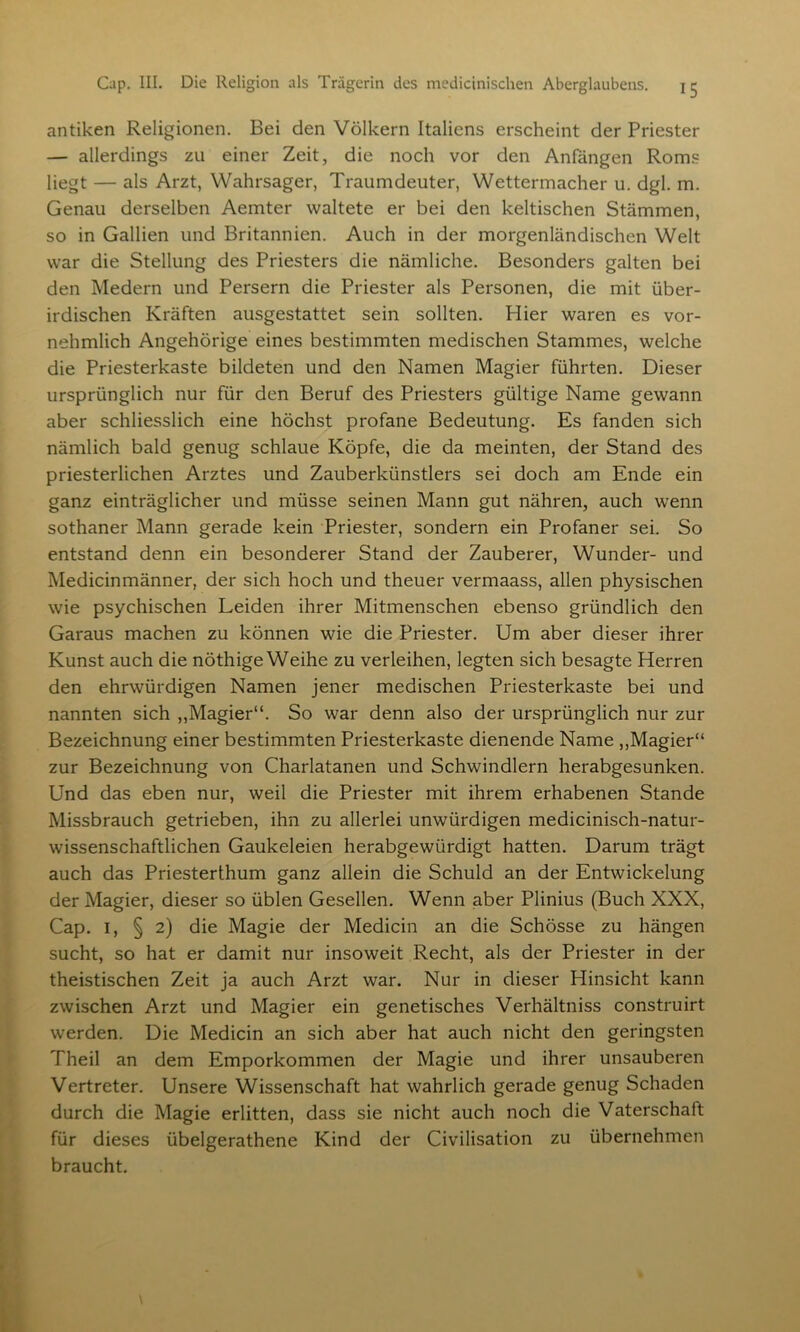 antiken Religionen. Bei den Völkern Italiens erscheint der Priester — allerdings zu einer Zeit, die noch vor den Anfängen Roms liegt — als Arzt, Wahrsager, Traumdeuter, Wettermacher u. dgl. m. Genau derselben Aemter waltete er bei den keltischen Stämmen, so in Gallien und Britannien. Auch in der morgenländischen Welt war die Stellung des Priesters die nämliche. Besonders galten bei den Medern und Persern die Priester als Personen, die mit über- irdischen Kräften ausgestattet sein sollten. Hier waren es vor- nehmlich Angehörige eines bestimmten medischen Stammes, welche die Priesterkaste bildeten und den Namen Magier führten. Dieser ursprünglich nur für den Beruf des Priesters gültige Name gewann aber schliesslich eine höchst profane Bedeutung. Es fanden sich nämlich bald genug schlaue Köpfe, die da meinten, der Stand des priesterlichen Arztes und Zauberkünstlers sei doch am Ende ein ganz einträglicher und müsse seinen Mann gut nähren, auch wenn sothaner Mann gerade kein Priester, sondern ein Profaner sei. So entstand denn ein besonderer Stand der Zauberer, Wunder- und Medicinmänner, der sich hoch und theuer vermaass, allen physischen wie psychischen Leiden ihrer Mitmenschen ebenso gründlich den Garaus machen zu können wie die Priester. Um aber dieser ihrer Kunst auch die nöthige Weihe zu verleihen, legten sich besagte Herren den ehrwürdigen Namen jener medischen Priesterkaste bei und nannten sich „Magier“. So war denn also der ursprünglich nur zur Bezeichnung einer bestimmten Priesterkaste dienende Name „Magier“ zur Bezeichnung von Charlatanen und Schwindlern herabgesunken. Und das eben nur, weil die Priester mit ihrem erhabenen Stande Missbrauch getrieben, ihn zu allerlei unwürdigen medicinisch-natur- wissenschaftlichen Gaukeleien herabgewürdigt hatten. Darum trägt auch das Priesterthum ganz allein die Schuld an der Entwickelung der Magier, dieser so üblen Gesellen. Wenn aber Plinius (Buch XXX, Cap. 1, § 2) die Magie der Medicin an die Schösse zu hängen sucht, so hat er damit nur insoweit Recht, als der Priester in der theistischen Zeit ja auch Arzt war. Nur in dieser Hinsicht kann zwischen Arzt und Magier ein genetisches Verhältniss construirt werden. Die Medicin an sich aber hat auch nicht den geringsten Theil an dem Emporkommen der Magie und ihrer unsauberen Vertreter. Unsere Wissenschaft hat wahrlich gerade genug Schaden durch die Magie erlitten, dass sie nicht auch noch die Vaterschaft für dieses übelgerathene Kind der Civilisation zu übernehmen braucht.