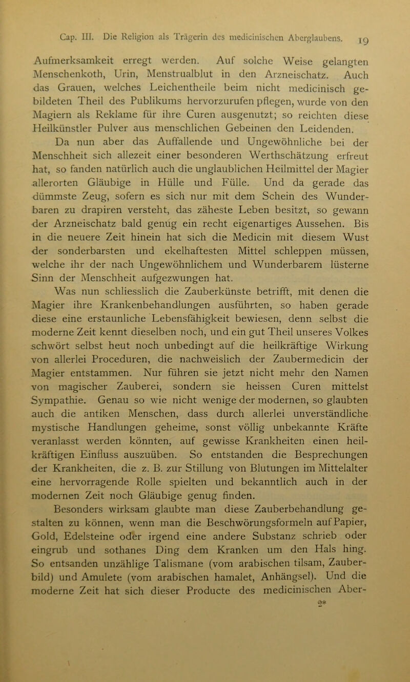 Aufmerksamkeit erregt werden. Auf solche Weise gelangten Menschenkoth, Urin, Menstrualblut in den Arzneischatz. Auch das Grauen, welches Leichentheile beim nicht medicinisch ge- bildeten Theil des Publikums hervorzurufen pflegen, wurde von den Magiern als Reklame für ihre Curen ausgenutzt; so reichten diese Heilkünstler Pulver aus menschlichen Gebeinen den Leidenden. Da nun aber das Auffallende und Ungewöhnliche bei der Menschheit sich allezeit einer besonderen Werthschätzung erfreut hat, so fanden natürlich auch die unglaublichen Heilmittel der Magier allerorten Gläubige in Hülle und Fülle. Und da gerade das dümmste Zeug, sofern es sich nur mit dem Schein des Wunder- baren zu drapiren versteht, das zäheste Leben besitzt, so gewann der Arzneischatz bald genug ein recht eigenartiges Aussehen. Bis in die neuere Zeit hinein hat sich die Medicin mit diesem Wust der sonderbarsten und ekelhaftesten Mittel schleppen müssen, welche ihr der nach Ungewöhnlichem und Wunderbarem lüsterne Sinn der Menschheit aufgezwungen hat. Was nun schliesslich die Zauberkünste betrifft, mit denen die Magier ihre Krankenbehandlungen ausführten, so haben gerade diese eine erstaunliche Lebensfähigkeit bewiesen, denn selbst die moderne Zeit kennt dieselben noch, und ein gut Theil unseres Volkes schwört selbst heut noch unbedingt auf die heilkräftige Wirkung von allerlei Proceduren, die nachweislich der Zaubermedicin der Magier entstammen. Nur führen sie jetzt nicht mehr den Namen von magischer Zauberei, sondern sie heissen Curen mittelst Sympathie. Genau so wie nicht wenige der modernen, so glaubten auch die antiken Menschen, dass durch allerlei unverständliche mystische Handlungen geheime, sonst völlig unbekannte Kräfte veranlasst werden könnten, auf gewisse Krankheiten einen heil- kräftigen Einfluss auszuüben. So entstanden die Besprechungen der Krankheiten, die z. B. zur Stillung von Blutungen im Mittelalter eine hervorragende Rolle spielten und bekanntlich auch in der modernen Zeit noch Gläubige genug finden. Besonders wirksam glaubte man diese Zauberbehandlung ge- stalten zu können, wenn man die Beschwörungsformeln auf Papier, Gold, Edelsteine oder irgend eine andere Substanz schrieb oder eingrub und sothanes Ding dem Kranken um den Hals hing. So entsanden unzählige Talismane (vom arabischen tilsam, Zauber- bild) und Amulete (vom arabischen hamalet, Anhängsel). Und die moderne Zeit hat sich dieser Producte des medicinischen Aber-