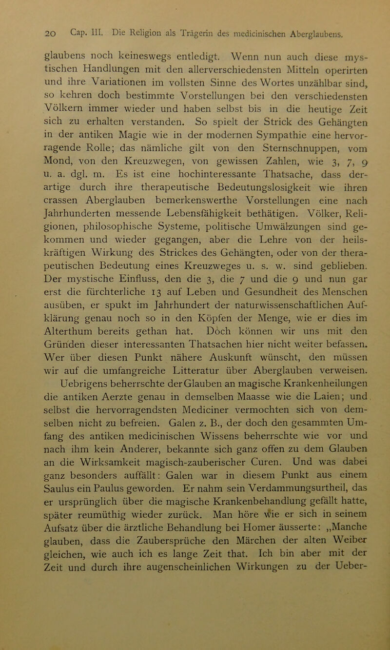 glaubens noch keineswegs entledigt. Wenn nun auch diese mys- tischen Handlungen mit den allerverschiedensten Mitteln operirten und ihre Variationen im vollsten Sinne des Wortes unzählbar sind* so kehren doch bestimmte Vorstellungen bei den verschiedensten Völkern immer wieder und haben selbst bis in die heutige Zeit sich zu erhalten verstanden. So spielt der Strick des Gehängten in der antiken Magie wie in der modernen Sympathie eine hervor- ragende Rolle; das nämliche gilt von den Sternschnuppen, vom Mond, von den Kreuzwegen, von gewissen Zahlen, wie 3, 7, 9 u. a. dgl. m. Es ist eine hochinteressante Thatsache, dass der- artige durch ihre therapeutische Bedeutungslosigkeit wie ihren crassen Aberglauben bemerkenswerthe Vorstellungen eine nach Jahrhunderten messende Lebensfähigkeit bethätigen. Völker, Reli- gionen, philosophische Systeme, politische Umwälzungen sind ge- kommen und wieder gegangen, aber die Lehre von der heils- kräftigen Wirkung des Strickes des Gehängten, oder von der thera- peutischen Bedeutung eines Kreuzweges u. s. w. sind geblieben. Der mystische Einfluss, den die 3, die 7 und die 9 und nun gar erst die fürchterliche 13 auf Leben und Gesundheit des Menschen ausüben, er spukt im Jahrhundert der naturwissenschaftlichen Auf- klärung genau noch so in den Köpfen der Menge, wie er dies im Alterthum bereits gethan hat. Doch können wir uns mit den Gründen dieser interessanten Thatsachen hier nicht weiter befassen. Wer über diesen Punkt nähere Auskunft wünscht, den müssen wir auf die umfangreiche Litteratur über Aberglauben verweisen. Uebrigens beherrschte der Glauben an magische Krankenheilungen die antiken Aerzte genau in demselben Maasse wie die Laien; und selbst die hervorragendsten Mediciner vermochten sich von dem- selben nicht zu befreien. Galen z. B., der doch den gesammten Um- fang des antiken medicinischen Wissens beherrschte wie vor und nach ihm kein Anderer, bekannte sich ganz offen zu dem Glauben an die Wirksamkeit magisch-zauberischer Curen. Und was dabei ganz besonders auffällt: Galen war in diesem Punkt aus einem Saulus ein Paulus geworden. Er nahm sein Verdammungsurtheil, das er ursprünglich über die magische Krankenbehandlung gefällt hatte, später reumüthig wieder zurück. Man höre wie er sich in seinem Aufsatz über die ärztliche Behandlung bei Homer äusserte: ,,Manche glauben, dass die Zaubersprüche den Märchen der alten Weiber gleichen, wie auch ich es lange Zeit that. Ich bin aber mit der Zeit und durch ihre augenscheinlichen Wirkungen zu der Ueber-