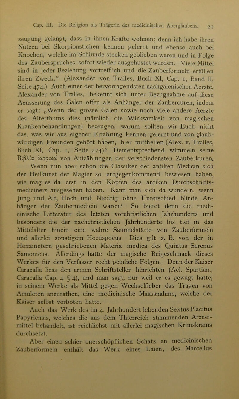 zeugung gelangt, dass in ihnen Kräfte wohnen; denn ich habe ihren Nutzen bei Skorpionstichen kennen gelernt und ebenso auch bei Knochen, welche im Schlunde stecken geblieben waren und in Folge des Zauberspruches sofort wieder ausgehustet wurden. Viele Mittel sind in jeder Beziehung vortrefflich und die Zauberformeln erfüllen ihren Zweck.“ (Alexander von Tralles, Buch XI, Cap. i, Band II, Seite 474.) Auch einer der hervorragendsten nachgalenischen Aerzte, Alexander von Tralles, bekennt sich unter Bezugnahme auf diese Aeusserung des Galen offen als Anhänger der Zaubercuren, indem er sagt: „Wenn der grosse Galen sowie noch viele andere Aerzte des Alterthums dies (nämlich die Wirksamkeit von magischen Krankenbehandlungen) bezeugen, warum sollten wir Euch nicht das, was wir aus eigener Erfahrung kennen gelernt und von glaub- würdigen Freunden gehört haben, hier mittheilen (Alex. v. Tralles, Buch XI, Cap. 1, Seite 474)? Dementsprechend wimmeln seine BißAc'a tatpixa von Aufzählungen der verschiedensten Zauberkuren. Wenn nun aber schon die Classiker der antiken Medicin sich der Heilkunst der Magier so entgegenkommend bewiesen haben, wie mag es da erst in den Köpfen des antiken Durchschnitts- mediciners ausgesehen haben. Kann man sich da wundern, wenn Jung und Alt, Hoch und Niedrig ohne Unterschied blinde An- hänger der Zaubermedicin waren? So bietet denn die medi- cinische Litteratur des letzten vorchristlichen Jahrhunderts und besonders die der nachchristlichen Jahrhunderte bis tief in das Mittelalter hinein eine wahre Sammelstätte von Zauberformeln und allerlei sonstigem Hocuspocus. Dies gilt z. B. von der in Hexametern geschriebenen Materia medica des Quintus Serenus Samonicus. Allerdings hatte der magische Beigeschmack dieses Werkes für den Verfasser recht peinliche Folgen. Denn der Kaiser Caracalla Hess den armen Schriftsteller hinrichten (Ael. Spartian., Caracalla Cap. 4 § 4), und man sagt, nur weil er es gewagt hatte, in seinem Werke als Mittel gegen Wechselfieber das Tragen von Amuleten anzurathen, eine medicinische Maassnahme, welche der Kaiser selbst verboten hatte. Auch das Werk des im 4. Jahrhundert lebenden Sextus Placitus Papyriensis, welches die aus dem Thierreich stammenden Arznei- mittel behandelt, ist reichlichst mit allerlei magischen Krimskrams durchsetzt. Aber einen schier unerschöpflichen Schatz an medicinischen Zauberformeln enthält das Werk eines Laien, des Marcellus