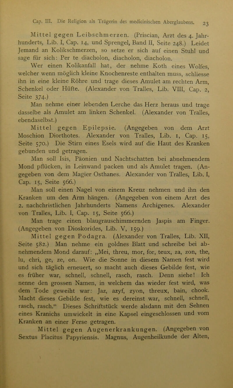 Mittel gegen Leibschmerzen. (Priscian, Arzt des 4. Jahr- hunderts, Lib. I, Cap. 14, und Sprengel, Band II, Seite 248.) Leidet Jemand an Kolikschmerzen, so setze er sich auf einen Stuhl und sage für sich: Per te diacholon, diacholon, diacholon. Wer einen Kolikanfall hat, der nehme Koth eines Wolfes, welcher wenn möglich kleine Knochenreste enthalten muss, schliesse ihn in eine kleine Röhre und trage dieses Amulet am rechten Arm, Schenkel oder Hüfte. (Alexander von Tralles, Lib. VIII, Cap. 2, Seite 374.) Man nehme einer lebenden Lerche das Herz heraus und trage dasselbe als Amulet am linken Schenkel. (Alexander von Tralles, ebendaselbst.) Mittel gegen Epilepsie. (Angegeben von dem Arzt Moschion Diorthotes. Alexander von Tralles, Lib. 1, Cap. 15, Seite 5/0.) Die Stirn eines Esels wird auf die Haut des Kranken gebunden und getragen. Man soll Isis, Päonien und Nachtschatten bei abnehmendem Mond pflücken, in Leinwand packen und als Amulet tragen. (An- gegeben von dem Magier Osthanes. Alexander von Tralles, Lib. I, Cap. 15, Seite 566.) Man soll einen Nagel von einem Kreuz nehmen und ihn den Kranken um den Arm hängen. (Angegeben von einem Arzt des 2. nachchristlichen Jahrhunderts Namens Archigenes. Alexander von Tralles, Lib. I, Cap. 15, Seite 566.) Man trage einen blaugrauschimmernden Jaspis am Finger. (Angegeben von Dioskorides, Lib. V, 159.) Mittel gegen Podagra. (Alexander von Tralles, Lib. XII, Seite 582.) Man nehme ein goldnes Blatt und schreibe bei ab- nehmendem Mond darauf: ,,Mei, threu, mor, for, teux, za, zon, the, lu, chri, ge, ze, on. Wie die Sonne in diesem Namen fest wird und sich täglich erneuert, so macht auch dieses Gebilde fest, wie es früher war, schnell, schnell, rasch, rasch. Denn siehe! Ich nenne den grossen Namen, in welchem das wieder fest wird, was dem Tode geweiht war: Jaz, azyf, zyon, threux, bain, chook. Macht dieses Gebilde fest, wie es dereinst war, schnell, schnell, rasch, rasch.“ Dieses Schriftstück werde alsdann mit den Sehnen eines Kranichs umwickelt in eine Kapsel eingeschlossen und vom Kranken an einer Ferse getragen. Mittel gegen Augenerkrankungen. (Angegeben von Sextus Placitus Papyriensis. Magnus, Augenheilkunde der Alten,