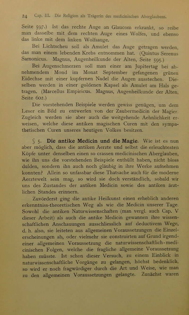 Seite 597-) Ist das rechte Auge an Glaucom erkrankt, so reibe man dasselbe mit dem rechten Auge eines Wolfes, und ebenso das linke mit dem linken Wolfsauge. Bei Lichtscheu soll als Amulet das Auge getragen werden, das man einem lebenden Krebs entnommen hat. (Quintus Serenus Samonicus. Magnus, Augenheilkunde der Alten, Seite 595.) Bei Augenschmerzen soll man einer am Jupitertag bei ab- nehmendem Mond im Monat September gefangenen grünen Eidechse mit einer kupfernen Nadel die Augen ausstechen. Die- selben werden in einer goldenen Kapsel als Amulet am Hals ge- tragen. (Marcellus Empiricus. Magnus, Augenheilkunde der Alten, Seite 602.) Die vorstehenden Beispiele werden gewiss genügen, um dem Leser ein Bild zu entwerfen von der Zaubermedicin der Magier. Zugleich werden sie aber auch die weitgehende Aehnlichkeit er- weisen, welche diese antiken magischen Curen mit den sympa- thetischen Curen unseres heutigen Volkes besitzen. § 5. Die antike Medicin und die Magie. Wie ist es nun aber möglich, dass die antiken Aerzte und selbst die erleuchtesten Köpfe unter denselben einen so crassen medicinischen Aberglauben, wie ihn uns die vorstehenden Beispiele enthüllt haben, nicht bloss dulden, sondern ihn auch noch gläubig in ihre Werke aufnehmen konnten? Allein so unfassbar diese Thatsache auch für die moderne Aerztewelt sein mag, so wird sie doch verständlich, sobald wir uns des Zustandes der antiken Medicin sowie des antiken ärzt- lichen Standes erinnern. Zuvörderst ging die antike Heilkunst einen erheblich anderen erkenntniss-theoretischen Weg als wie die Medicin unserer Tage. Sowohl die antiken Naturwissenschaften (man vergl. auch Cap. V dieser Arbeit) als auch die antike Medicin gewannen ihre wissen- schaftlichen Anschauungen ausschliesslich auf deductivem Wege, d. h. also, sie leiteten aus allgemeinen Voraussetzungen die Einzel- erscheinungen ab, oder vielmehr sie construirten auf Grund irgend- einer allgemeinen Voraussetzung die naturwissenschaftlich-medi- cinischen Folgen, welche die fragliche allgemeine Voraussetzung haben müsste. Ist schon dieser Versuch, zu einem Einblick in naturwissenschaftliche Vorgänge zu gelangen, höchst bedenklich, so wird er noch fragwürdiger durch die Art und Weise, wie man zu den allgemeinen Voraussetzungen gelangte. Zunächst waren