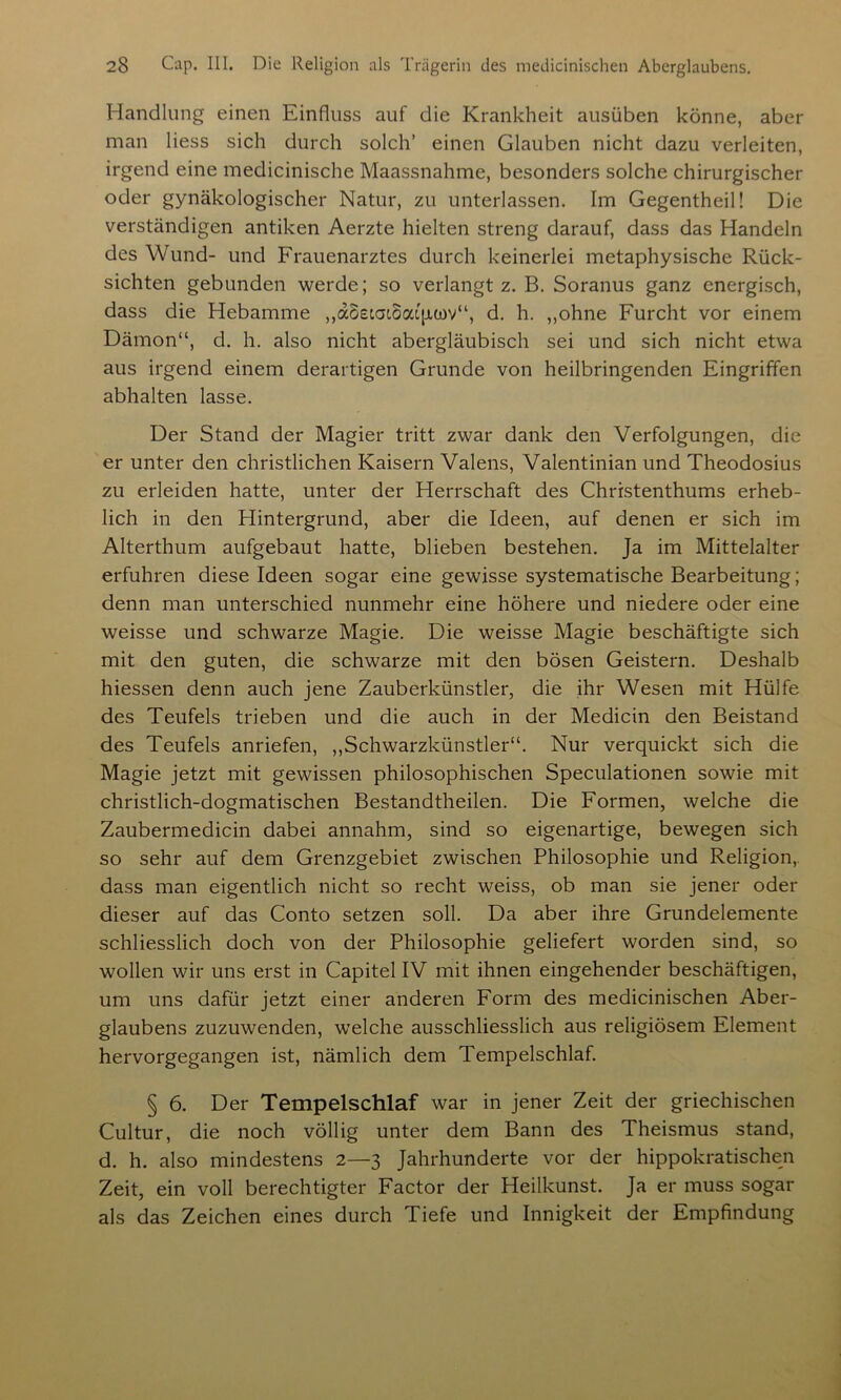 Handlung einen Einfluss auf die Krankheit ausüben könne, aber man Hess sich durch solch’ einen Glauben nicht dazu verleiten, irgend eine medicinische Maassnahme, besonders solche chirurgischer oder gynäkologischer Natur, zu unterlassen. Im Gegentheil! Die verständigen antiken Aerzte hielten streng darauf, dass das Handeln des Wund- und Frauenarztes durch keinerlei metaphysische Rück- sichten gebunden werde; so verlangt z. B. Soranus ganz energisch, dass die Hebamme „aoetaioatpwv“, d. h. ,,ohne Furcht vor einem Dämon“, d. h. also nicht abergläubisch sei und sich nicht etwa aus irgend einem derartigen Grunde von heilbringenden Eingriffen abhalten lasse. Der Stand der Magier tritt zwar dank den Verfolgungen, die er unter den christlichen Kaisern Valens, Valentinian und Theodosius zu erleiden hatte, unter der Herrschaft des Christenthums erheb- lich in den Hintergrund, aber die Ideen, auf denen er sich im Alterthum aufgebaut hatte, blieben bestehen. Ja im Mittelalter erfuhren diese Ideen sogar eine gewisse systematische Bearbeitung; denn man unterschied nunmehr eine höhere und niedere oder eine weisse und schwarze Magie. Die weisse Magie beschäftigte sich mit den guten, die schwarze mit den bösen Geistern. Deshalb hiessen denn auch jene Zauberkünstler, die ihr Wesen mit Hülfe des Teufels trieben und die auch in der Medicin den Beistand des Teufels anriefen, „Schwarzkünstler“. Nur verquickt sich die Magie jetzt mit gewissen philosophischen Speculationen sowie mit christlich-dogmatischen Bestandteilen. Die Formen, welche die Zaubermedicin dabei annahm, sind so eigenartige, bewegen sich so sehr auf dem Grenzgebiet zwischen Philosophie und Religion, dass man eigentlich nicht so recht weiss, ob man sie jener oder dieser auf das Conto setzen soll. Da aber ihre Grundelemente schliesslich doch von der Philosophie geliefert worden sind, so wollen wir uns erst in Capitel IV mit ihnen eingehender beschäftigen, um uns dafür jetzt einer anderen Form des medicinischen Aber- glaubens zuzuwenden, w’elche ausschliesslich aus religiösem Element hervorgegangen ist, nämlich dem Tempelschlaf. § 6. Der Tempelschlaf war in jener Zeit der griechischen Cultur, die noch völlig unter dem Bann des Theismus stand, d. h. also mindestens 2—3 Jahrhunderte vor der hippokratischen Zeit, ein voll berechtigter Factor der Heilkunst. Ja er muss sogar als das Zeichen eines durch Tiefe und Innigkeit der Empfindung