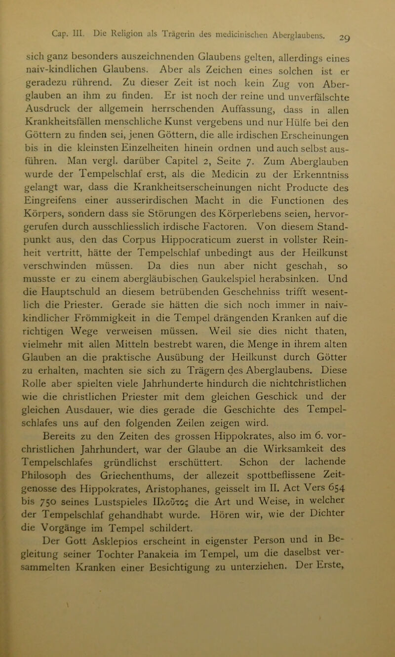 29 sich ganz besonders auszeichnenden Glaubens gelten, allerdings eines naiv-kindlichen Glaubens. Aber als Zeichen eines solchen ist er geradezu rührend. Zu dieser Zeit ist noch kein Zug von Aber- glauben an ihm zu finden. Er ist noch der reine und unverfälschte Ausdruck der allgemein herrschenden Auffassung, dass in allen Krankheitsfällen menschliche Kunst vergebens und nur Hülfe bei den Göttern zu finden sei, jenen Göttern, die alle irdischen Erscheinungen bis in die kleinsten Einzelheiten hinein ordnen und auch selbst aus- führen. Man vergl. darüber Capitel 2, Seite 7. Zum Aberglauben wurde der Tempelschlaf erst, als die Medicin zu der Erkenntniss gelangt war, dass die Krankheitserscheinungen nicht Producte des Eingreifens einer ausserirdischen Macht in die Functionen des Körpers, sondern dass sie Störungen des Körperlebens seien, hervor- gerufen durch ausschliesslich irdische Factoren. Von diesem Stand- punkt aus, den das Corpus Hippocraticum zuerst in vollster Rein- heit vertritt, hätte der Tempelschlaf unbedingt aus der Heilkunst verschwinden müssen. Da dies nun aber nicht geschah, so musste er zu einem abergläubischen Gaukelspiel herabsinken. Und die Hauptschuld an diesem betrübenden Geschehniss trifft wesent- lich die Priester. Gerade sie hätten die sich noch immer in naiv- kindlicher Frömmigkeit in die Tempel drängenden Kranken auf die richtigen Wege verweisen müssen. Weil sie dies nicht thaten, vielmehr mit allen Mitteln bestrebt waren, die Menge in ihrem alten Glauben an die praktische Ausübung der Heilkunst durch Götter zu erhalten, machten sie sich zu Trägern des Aberglaubens. Diese Rolle aber spielten viele Jahrhunderte hindurch die nichtchristlichen wie die christlichen Priester mit dem gleichen Geschick und der gleichen Ausdauer, wie dies gerade die Geschichte des Tempel- schlafes uns auf den folgenden Zeilen zeigen wird. Bereits zu den Zeiten des grossen Hippokrates, also im 6. vor- christlichen Jahrhundert, war der Glaube an die Wirksamkeit des Tempelschlafes gründlichst erschüttert. Schon der lachende Philosoph des Griechenthums, der allezeit spottbeflissene Zeit- genosse des Hippokrates, Aristophanes, geisselt im II. Act Vers 654 bis 750 seines Lustspieles IIXouxo? die Art und Weise, in welcher der Tempelschlaf gehandhabt wurde. Hören wir, wie der Dichter die Vorgänge im Tempel schildert. Der Gott Asklepios erscheint in eigenster Person und in Be- gleitung seiner Tochter Panakeia im Tempel, um die daselbst ver- sammelten Kranken einer Besichtigung zu unterziehen. Der Erste,