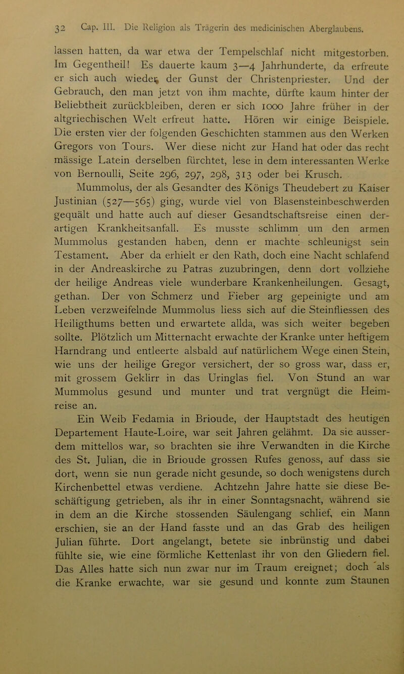 lassen hatten, da war etwa der Tempelschlaf nicht mitgestorben. Im Gegentheil! Es dauerte kaum 3—4 Jahrhunderte, da erfreute er sich auch wieder der Gunst der Christenpriester. Und der Gebrauch, den man jetzt von ihm machte, dürfte kaum hinter der Beliebtheit Zurückbleiben, deren er sich 1000 Jahre früher in der altgriechischen Welt erfreut hatte. Hören wir einige Beispiele. Die ersten vier der folgenden Geschichten stammen aus den Werken Gregors von Tours. Wer diese nicht zur Hand hat oder das recht massige Latein derselben fürchtet, lese in dem interessanten Werke von Bernoulli, Seite 296, 297, 298, 313 oder bei Krusch. Mummolus, der als Gesandter des Königs Theudebert zu Kaiser Justinian (527—565) ging, wurde viel von Blasensteinbeschwerden gequält und hatte auch auf dieser Gesandtschaftsreise einen der- artigen Krankheitsanfall. Es musste schlimm um den armen Mummolus gestanden haben, denn er machte schleunigst sein Testament. Aber da erhielt er den Rath, doch eine Macht schlafend in der Andreaskirche zu Patras zuzubringen, denn dort vollziehe der heilige Andreas viele wunderbare Krankenheilungen. Gesagt, gethan. Der von Schmerz und Fieber arg gepeinigte und am Leben verzweifelnde Mummolus liess sich auf die Steinfliessen des Heiligthums betten und erwartete allda, was sich weiter begeben sollte. Plötzlich um Mitternacht erwachte der Kranke unter heftigem Harndrang und entleerte alsbald auf natürlichem Wege einen Stein, wie uns der heilige Gregor versichert, der so gross war, dass er, mit grossem Geklirr in das Uringlas fiel. Von Stund an war Mummolus gesund und munter und trat vergnügt die Heim- reise an. Ein Weib Fedamia in Brioude, der Hauptstadt des heutigen Departement Haute-Loire, war seit Jahren gelähmt. Da sie ausser- dem mittellos war, so brachten sie ihre Verwandten in die Kirche des St. Julian, die in Brioude grossen Rufes genoss, auf dass sie dort, wenn sie nun gerade nicht gesunde, so doch wenigstens durch Kirchenbettel etwas verdiene. Achtzehn Jahre hatte sie diese Be- schäftigung getrieben, als ihr in einer Sonntagsnacht, während sie in dem an die Kirche stossenden Säulengang schlief, ein Mann erschien, sie an der Hand fasste und an das Grab des heiligen Julian führte. Dort angelangt, betete sie inbrünstig und dabei fühlte sie, wie eine förmliche Kettenlast ihr von den Gliedern fiel. Das Alles hatte sich nun zwar nur im Traum ereignet; doch als die Kranke erwachte, war sie gesund und konnte zum Staunen