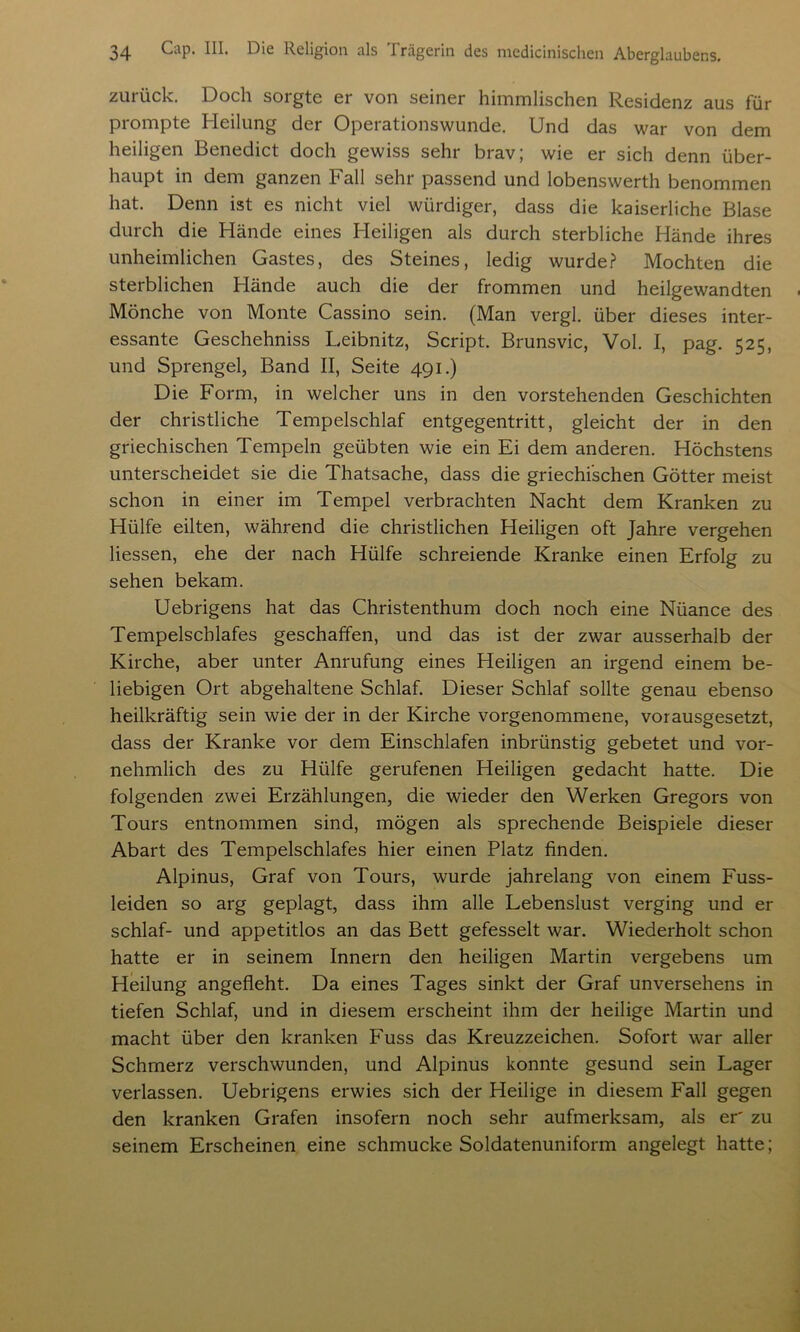 zurück. Doch sorgte er von seiner himmlischen Residenz aus für prompte Heilung der Operationswunde. Und das war von dem heiligen Benedict doch gewiss sehr brav; wie er sich denn über- haupt in dem ganzen Fall sehr passend und lobenswerth benommen hat. Denn ist es nicht viel würdiger, dass die kaiserliche Blase durch die Hände eines Heiligen als durch sterbliche Hände ihres unheimlichen Gastes, des Steines, ledig wurde? Mochten die sterblichen Hände auch die der frommen und heilgewandten Mönche von Monte Cassino sein. (Man vergl. über dieses inter- essante Geschehniss Leibnitz, Script. Brunsvic, Vol. I, pag. 525, und Sprengel, Band II, Seite 491.) Die Form, in welcher uns in den vorstehenden Geschichten der christliche Tempelschlaf entgegentritt, gleicht der in den griechischen Tempeln geübten wie ein Ei dem anderen. Höchstens unterscheidet sie die Thatsache, dass die griechischen Götter meist schon in einer im Tempel verbrachten Nacht dem Kranken zu Hülfe eilten, während die christlichen Heiligen oft Jahre vergehen Hessen, ehe der nach Hülfe schreiende Kranke einen Erfolg zu sehen bekam. Uebrigens hat das Christenthum doch noch eine Nüance des Tempelschlafes geschaffen, und das ist der zwar ausserhalb der Kirche, aber unter Anrufung eines Heiligen an irgend einem be- liebigen Ort abgehaltene Schlaf. Dieser Schlaf sollte genau ebenso heilkräftig sein wie der in der Kirche vorgenommene, vorausgesetzt, dass der Kranke vor dem Einschlafen inbrünstig gebetet und vor- nehmlich des zu Hülfe gerufenen Heiligen gedacht hatte. Die folgenden zwei Erzählungen, die wieder den Werken Gregors von Tours entnommen sind, mögen als sprechende Beispiele dieser Abart des Tempelschlafes hier einen Platz finden. Alpinus, Graf von Tours, wurde jahrelang von einem Fuss- leiden so arg geplagt, dass ihm alle Lebenslust verging und er schlaf- und appetitlos an das Bett gefesselt war. Wiederholt schon hatte er in seinem Innern den heiligen Martin vergebens um Heilung angefleht. Da eines Tages sinkt der Graf unversehens in tiefen Schlaf, und in diesem erscheint ihm der heilige Martin und macht über den kranken Fuss das Kreuzzeichen. Sofort war aller Schmerz verschwunden, und Alpinus konnte gesund sein Lager verlassen. Uebrigens erwies sich der Heilige in diesem Fall gegen den kranken Grafen insofern noch sehr aufmerksam, als er' zu seinem Erscheinen eine schmucke Soldatenuniform angelegt hatte;