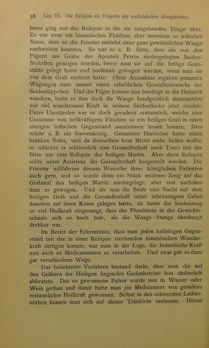 bares ging aus der Reliquie in die sie umgebenden Dinge über. Es war zwar ein himmlisches Fluidum, aber trotzdem so irdischer Natur, dass es die Priester mittelst einer ganz gewöhnlichen Waage nachweisen konnten. So war es z. B. Sitte, dass die von den Pilgern am Grabe des Apostels Petrus niedergelegten Seiden- fleckchen gewogen wurden, bevor man sie auf die heilige Grab- stätte gelegt hatte und nochmals gewogen wurden, wenn man sie von dem Grab entfernt hatte. Ohne Ausnahme ergaben genannte Wägungen dann immer einen erheblichen Gewichtszuwachs der Seidenläppchen. Und der Pilger konnte nun beruhigt in die Heimath wandern, hatte es ihm doch die Waage handgreiflich demonstrirt, wie viel wundersame Kraft in seinem Seidenflecke jetzt steckte. Unter Umständen war es doch geradezu erstaunlich, welche eine Unsumme von heilkräftigem Fluidum so ein heiliges Grab in einen einzigen irdischen Gegenstand ausströmen lassen konnte. Dies erfuhr z. B. ein Suevenkönig. Genannter Herrscher hatte einen kranken Sohn, und da demselben kein Mittel mehr helfen wollte, so schickte er schliesslich eine Gesandtschaft nach Tours mit der Bitte um eine Reliquie des heiligen Martin. Aber diese Reliquie sollte unter Assistenz der Gesandtschaft hergestellt werden. Die Priester willfahrten diesem Wunsche ihres königlichen Patienten auch gern, und so wurde denn ein Stück seidenes Zeug auf das Grabmal des heiligen Martin niedergelegt, aber erst nachdem man es gewogen. Und als nun die Seide eine Nacht auf dem heiligen Grab und die Gesandtschaft unter inbrünstigem Gebet daneben auf ihren Knien gelegen hatte, da hatte das Seidenzeug so viel Heilkraft eingesaugt, dass der Pfundstein in der Gewichts- schaale sich so hoch hob, als die Waage-Stange überhaupt drehbar war. Im Besitz der Erkenntniss, dass man jeden beliebigen Gegen- stand mit der in einer Reliquie steckenden himmlischen Wunder- kraft sättigen konnte, war man in der Lage, die himmlische Kraft nun auch zu Medicamenten zu verarbeiten. Und zwar gab es dazu gar verschiedene Wege. Das beliebteste Verfahren bestand darin, dass man die auf den Gräbern der Heiligen liegenden Gedenksteine fein säuberlich abkratzte. Das so gewonnene Pulver wurde nun in Wasser oder Wein gethan und damit hatte man ein Medicament von geradezu erstaunlicher Heilkraft gewonnen. Selbst in den schwersten Leibes- nöthen konnte man sich auf dieses Tränklein verlassen. Hören