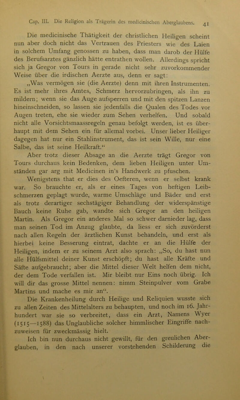 41 Die medicinische Thätigkeit der christlichen Heiligen scheint nun aber doch nicht das Vertrauen des Priesters wie des Laien in solchem Umfang genossen zu haben, dass man darob der Hülfe des Berufsarztes gänzlich hätte entrathen wollen. Allerdings spricht sich ja Gregor von Tours in gerade nicht sehr zuvorkommender Weise über die irdischen Aerzte aus, denn er sagt: „Was vermögen sie (die Aerzte) denn mit ihren Instrumenten. Es ist mehr ihres Amtes, Schmerz hervorzubringen, als ihn zu mildern; wenn sie das Auge aufsperren und mit den spitzen Lanzen hineinschneiden, so lassen sie jedenfalls die Qualen des Todes vor Augen treten, ehe sie wieder zum Sehen verhelfen. Und sobald nicht alle Vorsichtsmaassregeln genau befolgt werden, ist es über- haupt mit dem Sehen ein für allemal vorbei. Unser lieber Heiliger dagegen hat nur ein Stahlinstrument, das ist sein Wille, nur eine Salbe, das ist seine Heilkraft.“ Aber trotz dieser Absage an die Aerzte trägt Gregor von Tours durchaus kein Bedenken, dem lieben Heiligen unter Um- ständen gar arg mit Medicinen in’s Handwerk zu pfuschen. Wenigstens that er dies des Oefteren, wenn er selbst krank war. So brauchte er, als er eines Tages von heftigen Leib- schmerzen geplagt wurde, warme Umschläge und Bäder und erst als trotz derartiger sechstägiger Behandlung der widerspänstige Bauch keine Ruhe gab, wandte sich Gregor an den heiligen Martin. Als Gregor ein anderes Mal so schwer darnieder lag, dass man seinen Tod im Anzug glaubte, da liess er sich zuvörderst nach allen Regeln der ärztlichen Kunst behandeln, und erst als hierbei keine Besserung eintrat, dachte er an die Hülfe der Heiligen, indem er zu seinem Arzt also sprach: „So, du hast nun alle Hülfsmittel deiner Kunst erschöpft; du hast alle Kräfte und Säfte aufgebraucht; aber die Mittel dieser Welt helfen dem nicht, der dem Tode verfallen ist. Mir bleibt nur Eins noch übrig. Ich will dir das grosse Mittel nennen: nimm Steinpulver vom Grabe Martins und mache es mir an“. Die Krankenheilung durch Heilige und Reliquien wusste sich zu allen Zeiten des Mittelalters zu behaupten, und noch im 16. Jahr- hundert war sie so verbreitet, dass ein Arzt, Namens Wyer (1515—1588) das Unglaubliche solcher himmlischer Eingriffe nach- zuweisen für zweckmässig hielt. Ich bin nun durchaus nicht gewillt, für den greulichen Aber- glauben, in den nach unserer vorstehenden Schilderung die