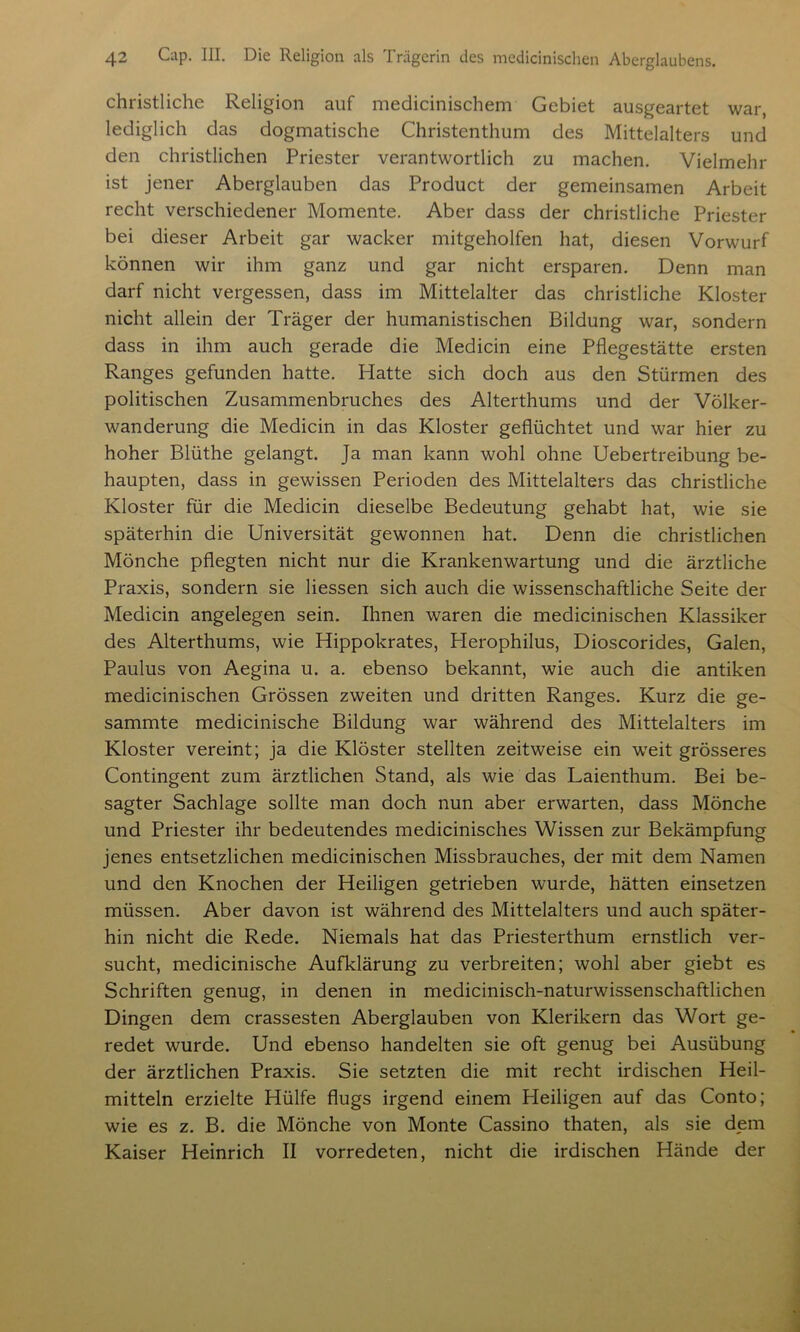 christliche Religion auf medicinischem Gebiet ausgeartet war, lediglich das dogmatische Christenthum des Mittelalters und den christlichen Priester verantwortlich zu machen. Vielmehr ist jener Aberglauben das Product der gemeinsamen Arbeit recht verschiedener Momente. Aber dass der christliche Priester bei dieser Arbeit gar wacker mitgeholfen hat, diesen Vorwurf können wir ihm ganz und gar nicht ersparen. Denn man darf nicht vergessen, dass im Mittelalter das christliche Kloster nicht allein der Träger der humanistischen Bildung war, sondern dass in ihm auch gerade die Medicin eine Pflegestätte ersten Ranges gefunden hatte. Hatte sich doch aus den Stürmen des politischen Zusammenbruches des Alterthums und der Völker- wanderung die Medicin in das Kloster geflüchtet und war hier zu hoher Blüthe gelangt. Ja man kann wohl ohne Uebertreibung be- haupten, dass in gewissen Perioden des Mittelalters das christliche Kloster für die Medicin dieselbe Bedeutung gehabt hat, wie sie späterhin die Universität gewonnen hat. Denn die christlichen Mönche pflegten nicht nur die Krankenwartung und die ärztliche Praxis, sondern sie Hessen sich auch die wissenschaftliche Seite der Medicin angelegen sein. Ihnen waren die medicinischen Klassiker des Alterthums, wie Hippokrates, Herophilus, Dioscorides, Galen, Paulus von Aegina u. a. ebenso bekannt, wie auch die antiken medicinischen Grössen zweiten und dritten Ranges. Kurz die ge- sammte medicinische Bildung war während des Mittelalters im Kloster vereint; ja die Klöster stellten zeitweise ein weit grösseres Contingent zum ärztlichen Stand, als wie das Laienthum. Bei be- sagter Sachlage sollte man doch nun aber erwarten, dass Mönche und Priester ihr bedeutendes medicinisches Wissen zur Bekämpfung jenes entsetzlichen medicinischen Missbrauches, der mit dem Namen und den Knochen der Heiligen getrieben wurde, hätten einsetzen müssen. Aber davon ist während des Mittelalters und auch später- hin nicht die Rede. Niemals hat das Priesterthum ernstlich ver- sucht, medicinische Aufklärung zu verbreiten; wohl aber giebt es Schriften genug, in denen in medicinisch-naturwissenschaftlichen Dingen dem crassesten Aberglauben von Klerikern das Wort ge- redet wurde. Und ebenso handelten sie oft genug bei Ausübung der ärztlichen Praxis. Sie setzten die mit recht irdischen Heil- mitteln erzielte Hülfe flugs irgend einem Heiligen auf das Conto; wie es z. B. die Mönche von Monte Cassino thaten, als sie dem Kaiser Heinrich II vorredeten, nicht die irdischen Hände der