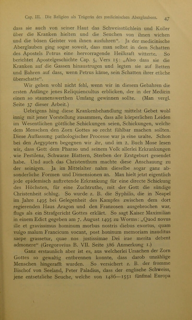 dass sie auch von seiner Haut das Schweisstüchlein und Koller über die Kranken hielten und die Seuchen von ihnen wichen und die bösen Geister von ihnen ausfuhren“. Ja der medicinische Aberglauben ging sogar soweit, dass man selbst in dem Schatten des Apostels Petrus eine hervorragende Heilkraft witterte. So berichtet Apostelgeschichte Cap. 5, Vers 15: „Also dass sie die Kranken auf die Gassen hinaustrugen und legten sie auf Betten und Bahren auf dass, wenn Petrus käme, sein Schatten ihrer etliche überschatte“. Wir gehen wohl nicht fehl, wenn wir in diesem Gebahren die ersten Anfänge jenes Reliquiencultus erblicken, der in der Medicin einen so staunenswerthen Umfang gewinnen sollte. (Man vergl. Seite 37 dieser Arbeit.) Uebrigens hing diese Krankenbehandlung mittelst Gebet wohl innig mit jener Vorstellung zusammen, dass alle körperlichen Leiden im Wesentlichen göttliche Schickungen seien, Schickungen, welche dem Menschen den Zorn Gottes so recht fühlbar machen sollten. Diese Auffassung pathologischer Processe war ja eine uralte. Schon bei den Aegyptern begegnen wir ihr, und im 2. Buch Mose lesen wir, dass Gott dem Pharao und seinem Volk allerlei Erkrankungen wie Pestilenz, Schwarze Blattern, Sterben der Erstgeburt gesendet habe. Und auch das Christenthum machte diese Anschauung zu der seinigen. Ja im Mittelalter nahm dieselbe sogar ganz ab- sonderliche Formen und Dimensionen an. Man hielt jetzt eigentlich jede epidemisch auftretende Erkrankung für eine directe Schickung des Höchsten, für eine Zuchtruthe, mit der Gott die sündige Christenheit schlug. So wurde z. B. die Syphilis, die in Neapel im Jahre 1495 bei Gelegenheit des Kampfes zwischen dem dort regierenden Haus Aragon und den Franzosen ausgebrochen war, flugs als ein Strafgericht Gottes erklärt. So sagt Kaiser Maximilian in einem Edict gegeben am 7. August 1495 zu Worms: „Quod novus ille et gravissimus hominum morbus nostris diebus exortus, quam vulgo malum Francicum vocant, post honinum memoriam inauditus saepe grassetur, quae nos justissimae Dei irae merita debent admonere“ (Gregorovius B. VII. Seite 386 Anmerkung 1.) Ganz erstaunlich aber ist es, aus welcherlei Ursachen der Zorn Gottes so gewaltig entbrennen konnte, dass darob unzählige Menschen hingerafft wurden. So versichert z. B. der fromme Bischof von Seeland, Peter Paladius, dass der englische Schweiss, jene entsetzliche Seuche, welche von i486—1551 fünfmal Europa