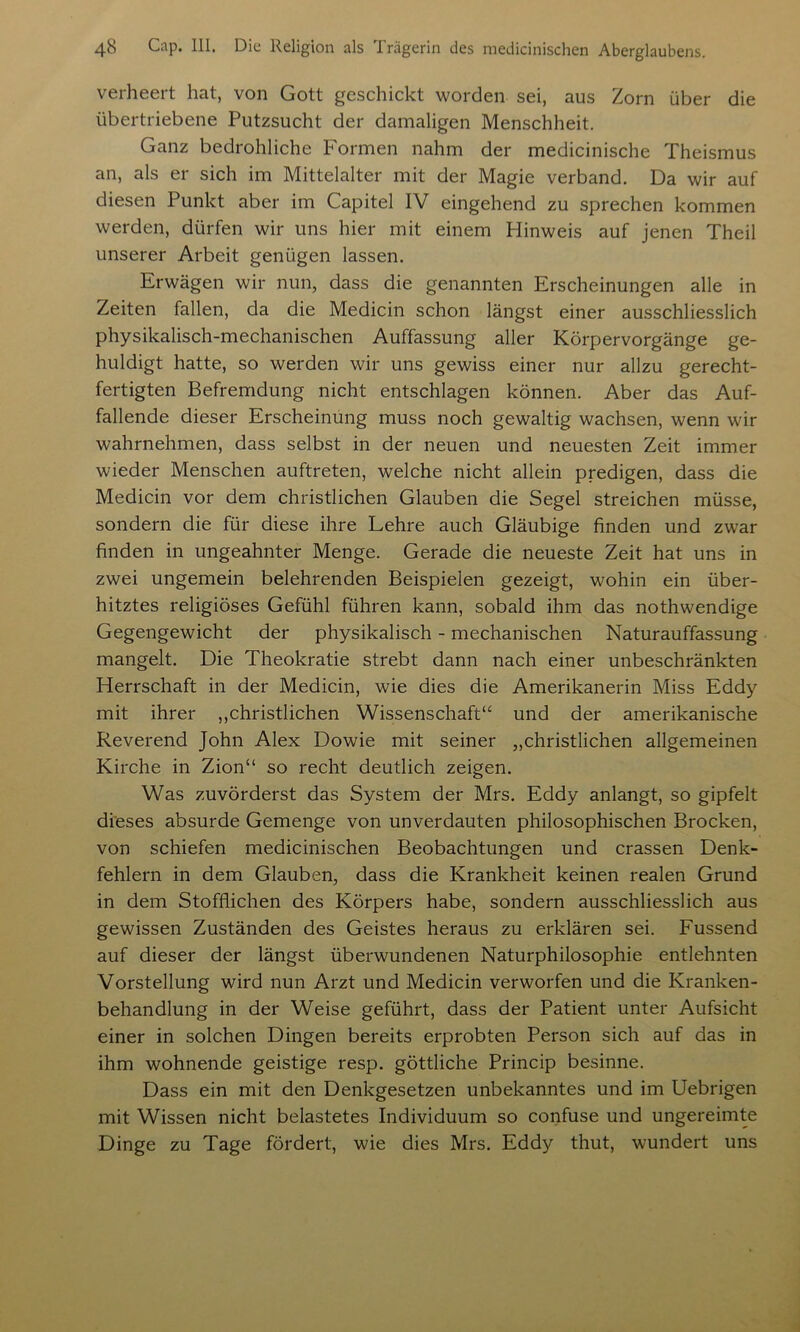 verheert hat, von Gott geschickt worden sei, aus Zorn über die übertriebene Putzsucht der damaligen Menschheit. Ganz bedrohliche Formen nahm der medicinische Theismus an, als er sich im Mittelalter mit der Magie verband. Da wir auf diesen Punkt aber im Capitel IV eingehend zu sprechen kommen werden, dürfen wir uns hier mit einem Hinweis auf jenen Theil unserer Arbeit genügen lassen. Erwägen wir nun, dass die genannten Erscheinungen alle in Zeiten fallen, da die Medicin schon längst einer ausschliesslich physikalisch-mechanischen Auffassung aller Körpervorgänge ge- huldigt hatte, so werden wir uns gewiss einer nur allzu gerecht- fertigten Befremdung nicht entschlagen können. Aber das Auf- fallende dieser Erscheinung muss noch gewaltig wachsen, wenn wir wahrnehmen, dass selbst in der neuen und neuesten Zeit immer wieder Menschen auftreten, welche nicht allein predigen, dass die Medicin vor dem christlichen Glauben die Segel streichen müsse, sondern die für diese ihre Lehre auch Gläubige finden und zwar finden in ungeahnter Menge. Gerade die neueste Zeit hat uns in zwei ungemein belehrenden Beispielen gezeigt, wohin ein über- hitztes religiöses Gefühl führen kann, sobald ihm das nothwendige Gegengewicht der physikalisch - mechanischen Naturauffassung mangelt. Die Theokratie strebt dann nach einer unbeschränkten Herrschaft in der Medicin, wie dies die Amerikanerin Miss Eddy mit ihrer ,,christlichen Wissenschaft“ und der amerikanische Reverend John Alex Dowie mit seiner „christlichen allgemeinen Kirche in Zion“ so recht deutlich zeigen. Was zuvörderst das System der Mrs. Eddy anlangt, so gipfelt dieses absurde Gemenge von unverdauten philosophischen Brocken, von schiefen medicinischen Beobachtungen und crassen Denk- fehlern in dem Glauben, dass die Krankheit keinen realen Grund in dem Stofflichen des Körpers habe, sondern ausschliesslich aus gewissen Zuständen des Geistes heraus zu erklären sei. Fussend auf dieser der längst überwundenen Naturphilosophie entlehnten Vorstellung wird nun Arzt und Medicin verworfen und die Kranken- behandlung in der Weise geführt, dass der Patient unter Aufsicht einer in solchen Dingen bereits erprobten Person sich auf das in ihm wohnende geistige resp. göttliche Princip besinne. Dass ein mit den Denkgesetzen unbekanntes und im Uebrigen mit Wissen nicht belastetes Individuum so confuse und ungereimte Dinge zu Tage fördert, wie dies Mrs. Eddy thut, wundert uns