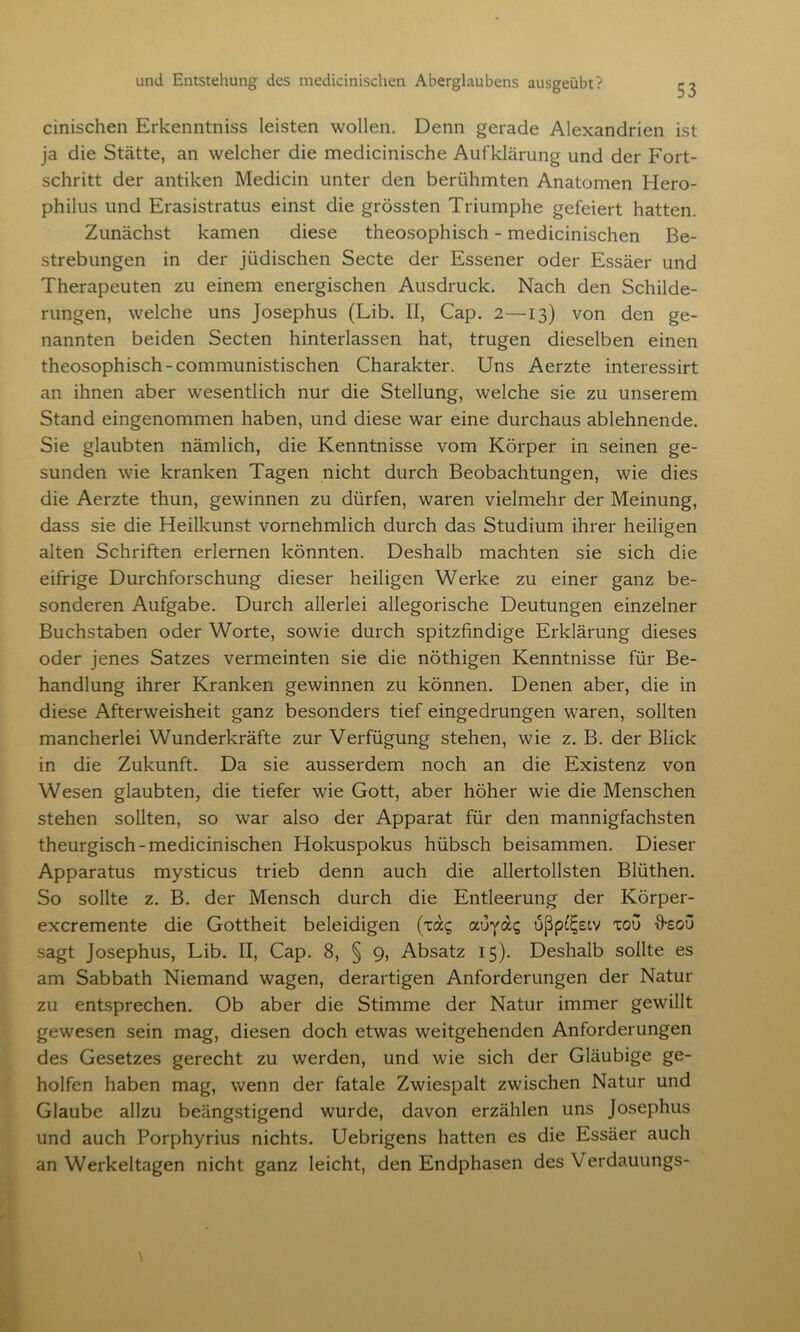 cinischen Erkenntniss leisten wollen. Denn gerade Alexandrien ist ja die Stätte, an welcher die medicinische Aufklärung und der Fort- schritt der antiken Medicin unter den berühmten Anatomen Hero- philus und Erasistratus einst die grössten Triumphe gefeiert hatten. Zunächst kamen diese theosophisch - medicinischen Be- strebungen in der jüdischen Secte der Essener oder Essäer und Therapeuten zu einem energischen Ausdruck. Nach den Schilde- rungen, welche uns Josephus (Lib. II, Cap. 2—13) von den ge- nannten beiden Secten hinterlassen hat, trugen dieselben einen theosophisch-communistischen Charakter. Uns Aerzte interessirt an ihnen aber wesentlich nur die Stellung, welche sie zu unserem Stand eingenommen haben, und diese war eine durchaus ablehnende. Sie glaubten nämlich, die Kenntnisse vom Körper in seinen ge- sunden wie kranken Tagen nicht durch Beobachtungen, wie dies die Aerzte thun, gewinnen zu dürfen, waren vielmehr der Meinung, dass sie die Heilkunst vornehmlich durch das Studium ihrer heiligen alten Schriften erlernen könnten. Deshalb machten sie sich die eifrige Durchforschung dieser heiligen Werke zu einer ganz be- sonderen Aufgabe. Durch allerlei allegorische Deutungen einzelner Buchstaben oder Worte, sowie durch spitzfindige Erklärung dieses oder jenes Satzes vermeinten sie die nöthigen Kenntnisse für Be- handlung ihrer Kranken gewinnen zu können. Denen aber, die in diese Afterweisheit ganz besonders tief eingedrungen waren, sollten mancherlei Wunderkräfte zur Verfügung stehen, wie z. B. der Blick in die Zukunft. Da sie ausserdem noch an die Existenz von Wesen glaubten, die tiefer wie Gott, aber höher wie die Menschen stehen sollten, so war also der Apparat für den mannigfachsten theurgisch-medicinischen Hokuspokus hübsch beisammen. Dieser Apparatus mysticus trieb denn auch die allertollsten Blüthen. So sollte z. B. der Mensch durch die Entleerung der Körper- excremente die Gottheit beleidigen (xac; auydg ußpö^eiv tou ffeou sagt Josephus, Lib. II, Cap. 8, § 9, Absatz 15). Deshalb sollte es am Sabbath Niemand wagen, derartigen Anforderungen der Natur zu entsprechen. Ob aber die Stimme der Natur immer gewillt gewesen sein mag, diesen doch etwas weitgehenden Anforderungen des Gesetzes gerecht zu werden, und wie sich der Gläubige ge- holfen haben mag, wenn der fatale Zwiespalt zwischen Natur und Glaube allzu beängstigend wurde, davon erzählen uns Josephus und auch Porphyrius nichts. Uebrigens hatten es die Essäer auch an Werkeltagen nicht ganz leicht, den Endphasen des V erdauungs-