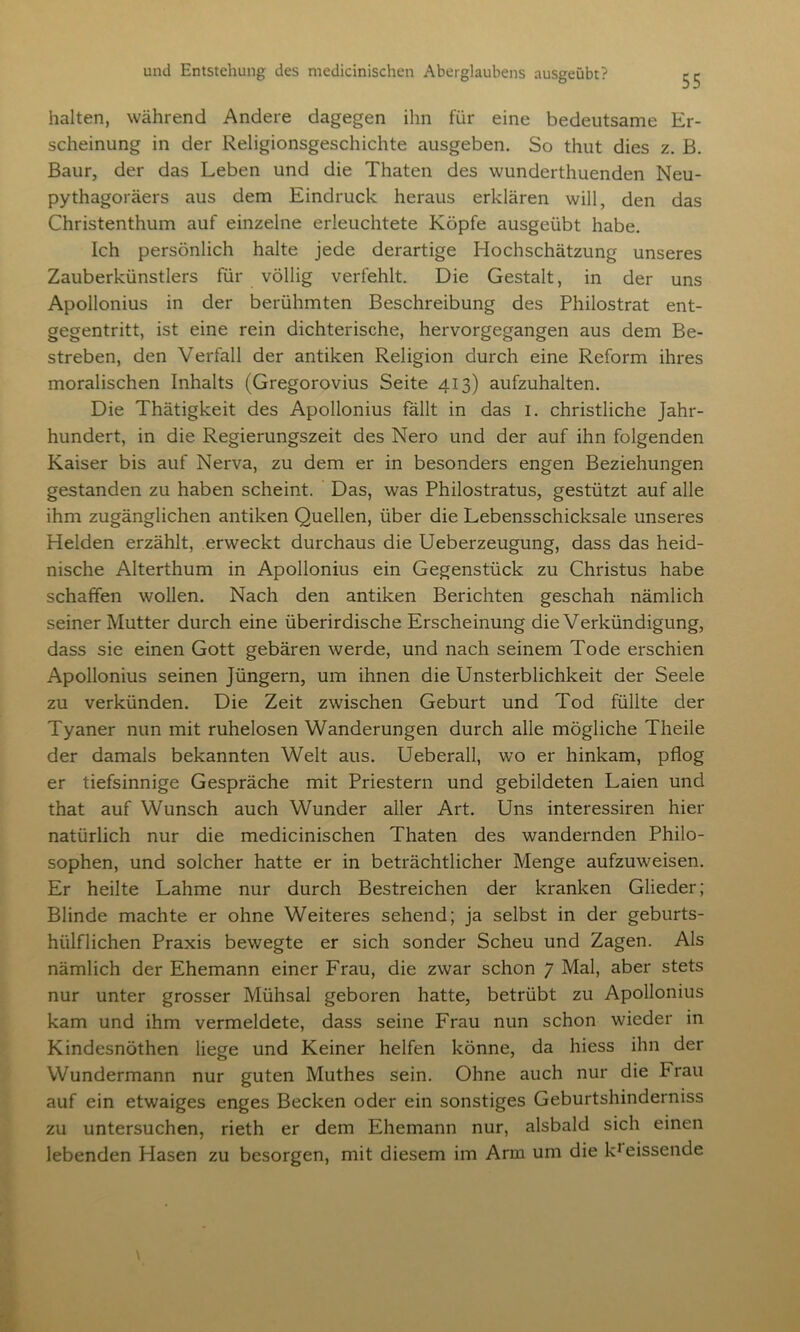 halten, während Andere dagegen ihn für eine bedeutsame Er- scheinung in der Religionsgeschichte ausgeben. So thut dies z. B. Baur, der das Leben und die Thaten des wunderthuenden Neu- pythagoräers aus dem Eindruck heraus erklären will, den das Christenthum auf einzelne erleuchtete Köpfe ausgeübt habe. Ich persönlich halte jede derartige Hochschätzung unseres Zauberkünstlers für völlig verfehlt. Die Gestalt, in der uns Apollonius in der berühmten Beschreibung des Philostrat ent- gegentritt, ist eine rein dichterische, hervorgegangen aus dem Be- streben, den Verfall der antiken Religion durch eine Reform ihres moralischen Inhalts (Gregorovius Seite 413) aufzuhalten. Die Thätigkeit des Apollonius fällt in das 1. christliche Jahr- hundert, in die Regierungszeit des Nero und der auf ihn folgenden Kaiser bis auf Nerva, zu dem er in besonders engen Beziehungen gestanden zu haben scheint. Das, was Philostratus, gestützt auf alle ihm zugänglichen antiken Quellen, über die Lebensschicksale unseres Helden erzählt, erweckt durchaus die Ueberzeugung, dass das heid- nische Alterthum in Apollonius ein Gegenstück zu Christus habe schaffen wollen. Nach den antiken Berichten geschah nämlich seiner Mutter durch eine überirdische Erscheinung die Verkündigung, dass sie einen Gott gebären werde, und nach seinem Tode erschien Apollonius seinen Jüngern, um ihnen die Unsterblichkeit der Seele zu verkünden. Die Zeit zwischen Geburt und Tod füllte der Tyaner nun mit ruhelosen Wanderungen durch alle mögliche Theile der damals bekannten Welt aus. Ueberall, wo er hinkam, pflog er tiefsinnige Gespräche mit Priestern und gebildeten Laien und that auf Wunsch auch Wunder aller Art. Uns interessiren hier natürlich nur die medicinischen Thaten des wandernden Philo- sophen, und solcher hatte er in beträchtlicher Menge aufzuweisen. Er heilte Lahme nur durch Bestreichen der kranken Glieder; Blinde machte er ohne Weiteres sehend; ja selbst in der geburts- hülflichen Praxis bewegte er sich sonder Scheu und Zagen. Als nämlich der Ehemann einer Frau, die zwar schon 7 Mal, aber stets nur unter grosser Mühsal geboren hatte, betrübt zu Apollonius kam und ihm vermeldete, dass seine Frau nun schon wieder in Kindesnöthen liege und Keiner helfen könne, da hiess ihn der Wundermann nur guten Muthes sein. Ohne auch nur die Frau auf ein etwaiges enges Becken oder ein sonstiges Geburtshinderniss zu untersuchen, rieth er dem Ehemann nur, alsbald sich einen lebenden Flasen zu besorgen, mit diesem im Arm um die k1 eissende