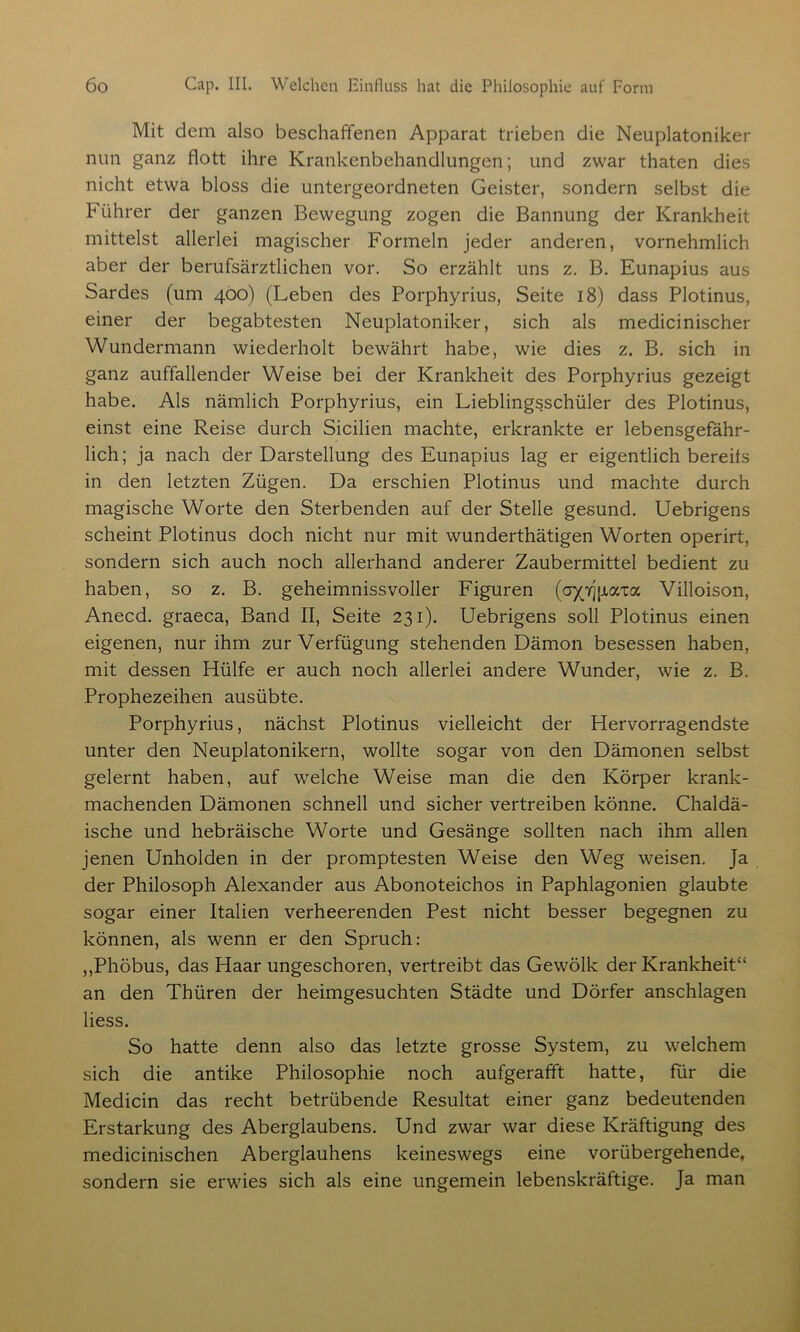 Mit dem also beschaffenen Apparat trieben die Neuplatoniker nun ganz flott ihre Krankenbehandlungen; und zwar thaten dies nicht etwa bloss die untergeordneten Geister, sondern selbst die Führer der ganzen Bewegung zogen die Bannung der Krankheit mittelst allerlei magischer Formeln jeder anderen, vornehmlich aber der berufsärztlichen vor. So erzählt uns z. B. Eunapius aus Sardes (um 400) (Leben des Porphyrius, Seite 18) dass Plotinus, einer der begabtesten Neuplatoniker, sich als medicinischer Wundermann wiederholt bewährt habe, wie dies z. B. sich in ganz auffallender Weise bei der Krankheit des Porphyrius gezeigt habe. Als nämlich Porphyrius, ein Lieblingsschüler des Plotinus, einst eine Reise durch Sicilien machte, erkrankte er lebensgefähr- lich; ja nach der Darstellung des Eunapius lag er eigentlich bereits in den letzten Zügen. Da erschien Plotinus und machte durch magische Worte den Sterbenden auf der Stelle gesund. Uebrigens scheint Plotinus doch nicht nur mit wunderthätigen Worten operirt, sondern sich auch noch allerhand anderer Zaubermittel bedient zu haben, so z. B. geheimnissvoller Figuren (ayjj{xaxa Villoison, Anecd. graeca, Band II, Seite 231). Uebrigens soll Plotinus einen eigenen, nur ihm zur Verfügung stehenden Dämon besessen haben, mit dessen Hülfe er auch noch allerlei andere Wunder, wie z. B. Prophezeihen ausübte. Porphyrius, nächst Plotinus vielleicht der Hervorragendste unter den Neuplatonikern, wollte sogar von den Dämonen selbst gelernt haben, auf welche Weise man die den Körper krank- machenden Dämonen schnell und sicher vertreiben könne. Chaldä- ische und hebräische Worte und Gesänge sollten nach ihm allen jenen Unholden in der promptesten Weise den Weg weisen. Ja der Philosoph Alexander aus Abonoteichos in Paphlagonien glaubte sogar einer Italien verheerenden Pest nicht besser begegnen zu können, als wenn er den Spruch: ,,Phöbus, das Haar ungeschoren, vertreibt das Gewölk der Krankheit“ an den Thüren der heimgesuchten Städte und Dörfer anschlagen iiess. So hatte denn also das letzte grosse System, zu welchem sich die antike Philosophie noch aufgerafft hatte, für die Medicin das recht betrübende Resultat einer ganz bedeutenden Erstarkung des Aberglaubens. Und zwar war diese Kräftigung des medicinischen Aberglauhens keineswegs eine vorübergehende, sondern sie erwies sich als eine ungemein lebenskräftige. Ja man