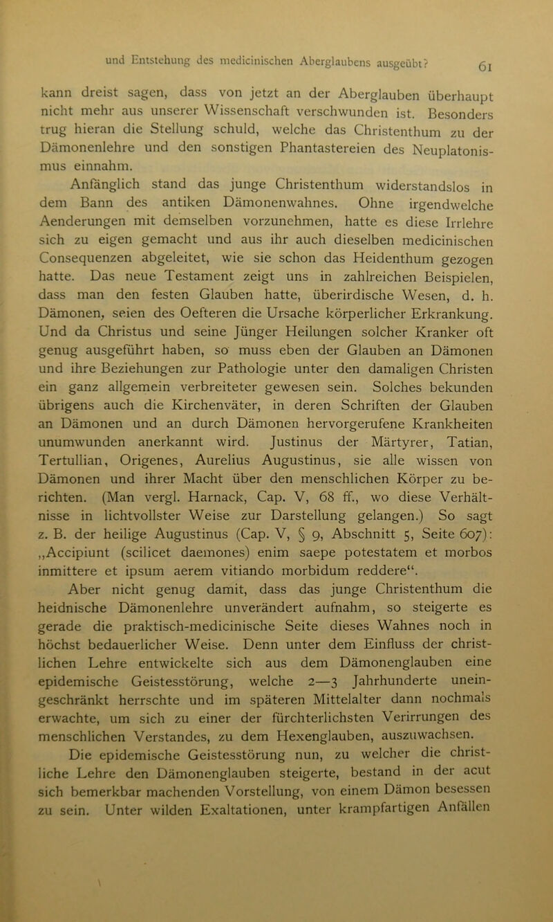 kann dreist sagen, dass von jetzt an der Aberglauben überhaupt nicht mehr aus unserer Wissenschaft verschwunden ist. Besonders trug hieran die Stellung schuld, welche das Christenthum zu der Dämonenlehre und den sonstigen Phantastereien des Neuplatonis- mus einnahm. Anfänglich stand das junge Christenthum widerstandslos in dem Bann des antiken Dämonenwahnes. Ohne irgendwelche Aenderungen mit demselben vorzunehmen, hatte es diese Irrlehre sich zu eigen gemacht und aus ihr auch dieselben medicinischen Consequenzen abgeleitet, wie sie schon das Heidenthum gezogen hatte. Das neue Testament zeigt uns in zahlreichen Beispielen, dass man den festen Glauben hatte, überirdische Wesen, d. h. Dämonen, seien des Oefteren die Ursache körperlicher Erkrankung. Und da Christus und seine Jünger Heilungen solcher Kranker oft genug ausgeführt haben, so muss eben der Glauben an Dämonen und ihre Beziehungen zur Pathologie unter den damaligen Christen ein ganz allgemein verbreiteter gewesen sein. Solches bekunden übrigens auch die Kirchenväter, in deren Schriften der Glauben an Dämonen und an durch Dämonen hervorgerufene Krankheiten unumwunden anerkannt wird. Justinus der Märtyrer, Tatian, Tertullian, Origenes, Aurelius Augustinus, sie alle wissen von Dämonen und ihrer Macht über den menschlichen Körper zu be- richten. (Man vergl. Harnack, Cap. V, 68 ff., wo diese Verhält- nisse in lichtvollster Weise zur Darstellung gelangen.) So sagt z. B. der heilige Augustinus (Cap. V, § 9, Abschnitt 5, Seite 607): ,,Accipiunt (scilicet daemones) enim saepe potestatem et morbos inmittere et ipsum aerem vitiando morbidum reddere“. Aber nicht genug damit, dass das junge Christenthum die heidnische Dämonenlehre unverändert aufnahm, so steigerte es gerade die praktisch-medicinische Seite dieses Wahnes noch in höchst bedauerlicher Weise. Denn unter dem Einfluss der christ- lichen Lehre entwickelte sich aus dem Dämonenglauben eine epidemische Geistesstörung, welche 2—3 Jahrhunderte unein- geschränkt herrschte und im späteren Mittelalter dann nochmals erwachte, um sich zu einer der fürchterlichsten Verirrungen des menschlichen Verstandes, zu dem Hexenglauben, auszuwachsen. Die epidemische Geistesstörung nun, zu welcher die christ- liche Lehre den Dämonenglauben steigerte, bestand in der acut sich bemerkbar machenden Vorstellung, von einem Dämon besessen zu sein. Unter wilden Exaltationen, unter krampfartigen Anfallen