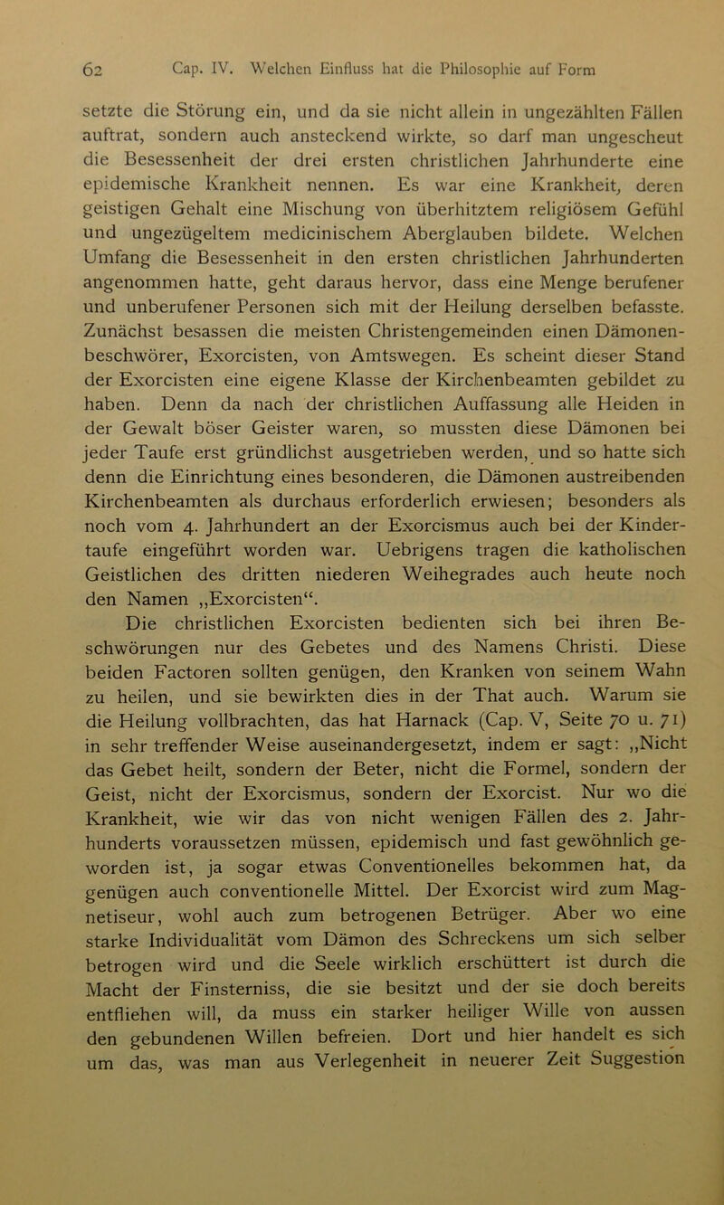 setzte die Störung ein, und da sie nicht allein in ungezählten Fällen auftrat, sondern auch ansteckend wirkte, so darf man ungescheut die Besessenheit der drei ersten christlichen Jahrhunderte eine epidemische Krankheit nennen. Es war eine Krankheit, deren geistigen Gehalt eine Mischung von überhitztem religiösem Gefühl und ungezügeltem medicinischem Aberglauben bildete. Welchen Umfang die Besessenheit in den ersten christlichen Jahrhunderten angenommen hatte, geht daraus hervor, dass eine Menge berufener und unberufener Personen sich mit der Heilung derselben befasste. Zunächst besassen die meisten Christengemeinden einen Dämonen- beschwörer, Exorcisten, von Amtswegen. Es scheint dieser Stand der Exorcisten eine eigene Klasse der Kirchenbeamten gebildet zu haben. Denn da nach der christlichen Auffassung alle Heiden in der Gewalt böser Geister waren, so mussten diese Dämonen bei jeder Taufe erst gründlichst ausgetrieben werden, und so hatte sich denn die Einrichtung eines besonderen, die Dämonen austreibenden Kirchenbeamten als durchaus erforderlich erwiesen; besonders als noch vom 4. Jahrhundert an der Exorcismus auch bei der Kinder- taufe eingeführt worden war. Uebrigens tragen die katholischen Geistlichen des dritten niederen Weihegrades auch heute noch den Namen ,,Exorcistenu. Die christlichen Exorcisten bedienten sich bei ihren Be- schwörungen nur des Gebetes und des Namens Christi. Diese beiden Factoren sollten genügen, den Kranken von seinem Wahn zu heilen, und sie bewirkten dies in der That auch. Warum sie die Heilung vollbrachten, das hat Harnack (Cap. V, Seite 70 u. 71) in sehr treffender Weise auseinandergesetzt, indem er sagt: „Nicht das Gebet heilt, sondern der Beter, nicht die Formel, sondern der Geist, nicht der Exorcismus, sondern der Exorcist. Nur wo die Krankheit, wie wir das von nicht wenigen Fällen des 2. Jahr- hunderts voraussetzen müssen, epidemisch und fast gewöhnlich ge- worden ist, ja sogar etwas Conventionelles bekommen hat, da genügen auch conventionelle Mittel. Der Exorcist wird zum Mag- netiseur, wohl auch zum betrogenen Betrüger. Aber wo eine starke Individualität vom Dämon des Schreckens um sich selber betrogen wird und die Seele wirklich erschüttert ist durch die Macht der Finsterniss, die sie besitzt und der sie doch bereits entfliehen will, da muss ein starker heiliger Wille von aussen den gebundenen Willen befreien. Dort und hier handelt es sich um das, was man aus Verlegenheit in neuerer Zeit Suggestion