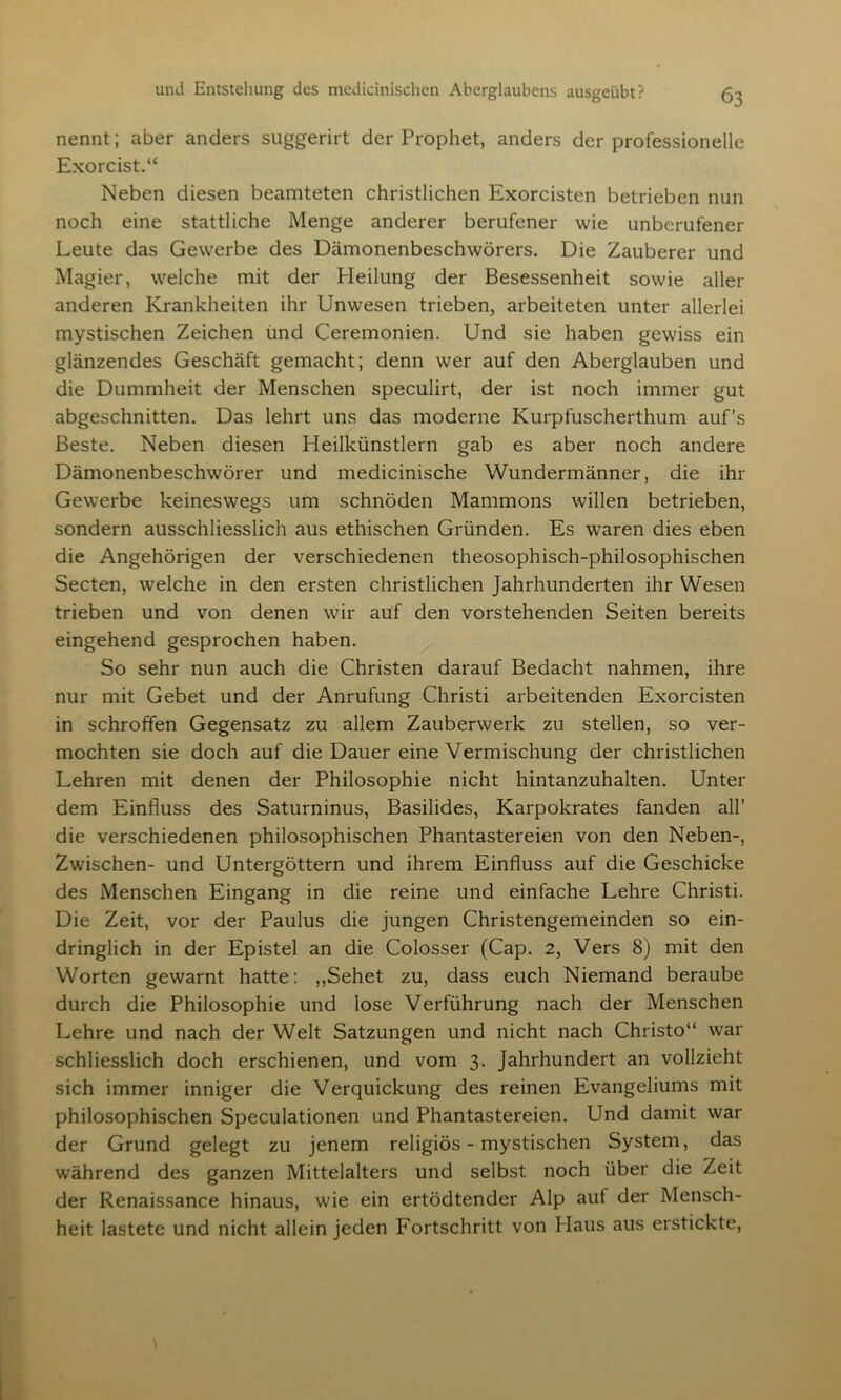 nennt; aber anders suggerirt der Prophet, anders der professionelle Exorcist.“ Neben diesen beamteten christlichen Exorcisten betrieben nun noch eine stattliche Menge anderer berufener wie unberufener Leute das Gewerbe des Dämonenbeschwörers. Die Zauberer und Magier, welche mit der Pleilung der Besessenheit sowie aller anderen Krankheiten ihr Unwesen trieben, arbeiteten unter allerlei mystischen Zeichen und Ceremonien. Und sie haben gewiss ein glänzendes Geschäft gemacht; denn wer auf den Aberglauben und die Dummheit der Menschen speculirt, der ist noch immer gut abgeschnitten. Das lehrt uns das moderne Kurpfuscherthum auf’s Beste. Neben diesen Heilkünstlern gab es aber noch andere Dämonenbeschwörer und medicinische Wundermänner, die ihr Gewerbe keineswegs um schnöden Mammons willen betrieben, sondern ausschliesslich aus ethischen Gründen. Es waren dies eben die Angehörigen der verschiedenen theosophisch-philosophischen Secten, welche in den ersten christlichen Jahrhunderten ihr Wesen trieben und von denen wir auf den vorstehenden Seiten bereits eingehend gesprochen haben. So sehr nun auch die Christen darauf Bedacht nahmen, ihre nur mit Gebet und der Anrufung Christi arbeitenden Exorcisten in schroffen Gegensatz zu allem Zauberwerk zu stellen, so ver- mochten sie doch auf die Dauer eine Vermischung der christlichen Lehren mit denen der Philosophie nicht hintanzuhalten. Unter dem Einfluss des Saturninus, Basilides, Karpokrates fanden all’ die verschiedenen philosophischen Phantastereien von den Neben-, Zwischen- und Untergöttern und ihrem Einfluss auf die Geschicke des Menschen Eingang in die reine und einfache Lehre Christi. Die Zeit, vor der Paulus die jungen Christengemeinden so ein- dringlich in der Epistel an die Colosser (Cap. 2, Vers 8) mit den Worten gewarnt hatte: ,,Sehet zu, dass euch Niemand beraube durch die Philosophie und lose Verführung nach der Menschen Lehre und nach der Welt Satzungen und nicht nach Christo“ war schliesslich doch erschienen, und vom 3. Jahrhundert an vollzieht sich immer inniger die Verquickung des reinen Evangeliums mit philosophischen Speculationen und Phantastereien. Und damit war der Grund gelegt zu jenem religiös - mystischen System, das während des ganzen Mittelalters und selbst noch über die Zeit der Renaissance hinaus, wie ein ertödtender Alp auf der Mensch- heit lastete und nicht allein jeden Fortschritt von Haus aus erstickte,