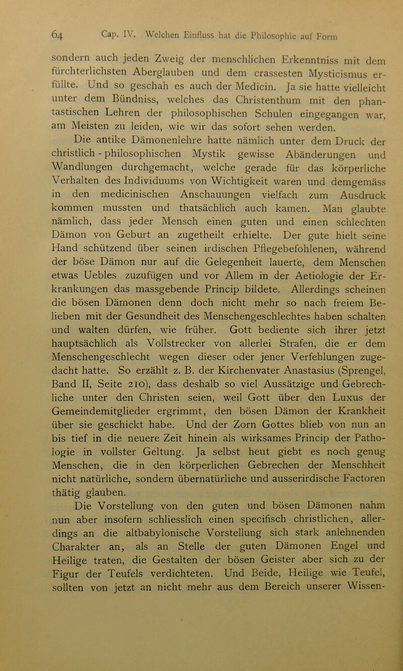 sondern auch jeden Zweig der menschlichen Erkenntniss mit dem fürchterlichsten Aberglauben und dem crassesten Mysticismus er- füllte. Und so geschah es auch der Medicin. Ja sie hatte vielleicht unter dem Bündniss, welches das Christenthum mit den phan- tastischen Lehren der philosophischen Schulen eingegangen war, am Meisten zu leiden, wie wir das sofort sehen werden. Die antike Dämonenlehre hatte nämlich unter dem Druck der christlich - philosophischen Mystik gewisse Abänderungen und Wandlungen durchgemacht, welche gerade für das körperliche Verhalten des Individuums von Wichtigkeit waren und demgemäss in den medicinischen Anschauungen vielfach zum Ausdruck kommen mussten und thatsächlich auch kamen. Man glaubte nämlich, dass jeder Mensch einen guten und einen schlechten Dämon von Geburt an zugetheilt erhielte. Der gute hielt seine Hand schützend über seinen irdischen Pflegebefohlenen, während der böse Dämon nur auf die Gelegenheit lauerte, dem Menschen etwas Uebles zuzufügen und vor Allem in der Aetiologie der Er- krankungen das massgebende Princip bildete. Allerdings scheinen die bösen Dämonen denn doch nicht mehr so nach freiem Be- lieben mit der Gesundheit des Menschengeschlechtes haben schalten und walten dürfen, wie früher. Gott bediente sich ihrer jetzt hauptsächlich als Vollstrecker von allerlei Strafen, die er dem Menschengeschlecht wegen dieser oder jener Verfehlungen zuge- dacht hatte. So erzählt z. B. der Kirchenvater Anastasius (Sprengel, Band II, Seite 210), dass deshalb so viel Aussätzige und Gebrech- liche unter den Christen seien, weil Gott über den Luxus der Gemeindemitglieder ergrimmt, den bösen Dämon der Krankheit über sie geschickt habe. Und der Zorn Gottes blieb von nun an bis tief in die neuere Zeit hinein als wirksames Princip der Patho- logie in vollster Geltung. Ja selbst heut giebt es noch genug Menschen, die in den körperlichen Gebrechen der Menschheit nicht natürliche, sondern übernatürliche und ausserirdische Factoren thätig glauben. Die Vorstellung von den guten und bösen Dämonen nahm nun aber insofern schliesslich einen specifisch christlichen, aller- dings an die altbabylonische Vorstellung sich stark anlehnenden Charakter an, als an Stelle der guten Dämonen Engel und Heilige traten, die Gestalten der bösen Geister aber sich zu der Figur der Teufels verdichteten. Und Beide, Heilige wie Teufel, sollten von jetzt an nicht mehr aus dem Bereich unserer Wissen-