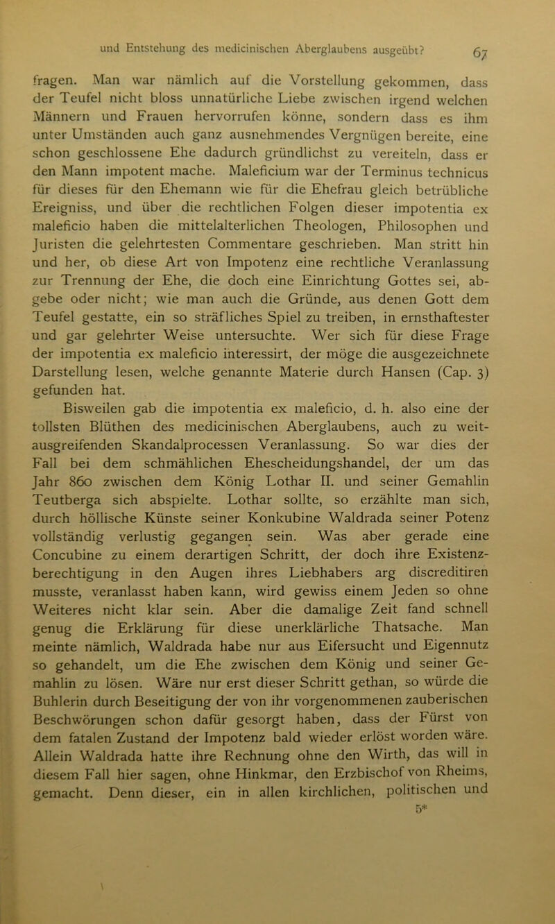 fragen. Man war nämlich auf die Vorstellung gekommen, dass der Teufel nicht bloss unnatürliche Liebe zwischen irgend welchen Männern und Frauen hervorrufen könne, sondern dass es ihm unter Umständen auch ganz ausnehmendes Vergnügen bereite, eine schon geschlossene Ehe dadurch gründlichst zu vereiteln, dass er den Mann impotent mache. Maleficium war der Terminus technicus für dieses für den Ehemann wie für die Ehefrau gleich betrübliche Ereigniss, und über die rechtlichen Folgen dieser impotentia ex maleficio haben die mittelalterlichen Theologen, Philosophen und Juristen die gelehrtesten Commentare geschrieben. Man stritt hin und her, ob diese Art von Impotenz eine rechtliche Veranlassung zur Trennung der Ehe, die doch eine Einrichtung Gottes sei, ab- gebe oder nicht; wie man auch die Gründe, aus denen Gott dem Teufel gestatte, ein so sträfliches Spiel zu treiben, in ernsthaftester und gar gelehrter Weise untersuchte. Wer sich für diese Frage der impotentia ex maleficio interessirt, der möge die ausgezeichnete Darstellung lesen, welche genannte Materie durch Hansen (Cap. 3) gefunden hat. Bisweilen gab die impotentia ex maleficio, d. h. also eine der tollsten Blüthen des medicinischen Aberglaubens, auch zu weit- ausgreifenden Skandalprocessen Veranlassung. So war dies der Fall bei dem schmählichen Ehescheidungshandel, der um das Jahr 860 zwischen dem König Lothar II. und seiner Gemahlin Teutberga sich abspielte. Lothar sollte, so erzählte man sich, durch höllische Künste seiner Konkubine Waldrada seiner Potenz vollständig verlustig gegangen sein. Was aber gerade eine Concubine zu einem derartigen Schritt, der doch ihre Existenz- berechtigung in den Augen ihres Liebhabers arg discreditiren musste, veranlasst haben kann, wird gewiss einem Jeden so ohne Weiteres nicht klar sein. Aber die damalige Zeit fand schnell genug die Erklärung für diese unerklärliche Thatsache. Man meinte nämlich, Waldrada habe nur aus Eifersucht und Eigennutz so gehandelt, um die Ehe zwischen dem König und seiner Ge- mahlin zu lösen. Wäre nur erst dieser Schritt gethan, so würde die Buhlerin durch Beseitigung der von ihr vorgenommenen zauberischen Beschwörungen schon dafür gesorgt haben, dass der Fürst von dem fatalen Zustand der Impotenz bald wieder erlöst worden wäre. Allein Waldrada hatte ihre Rechnung ohne den Wirth, das will in diesem Fall hier sagen, ohne Hinkmar, den Erzbischof von Rheims, gemacht. Denn dieser, ein in allen kirchlichen, politischen und