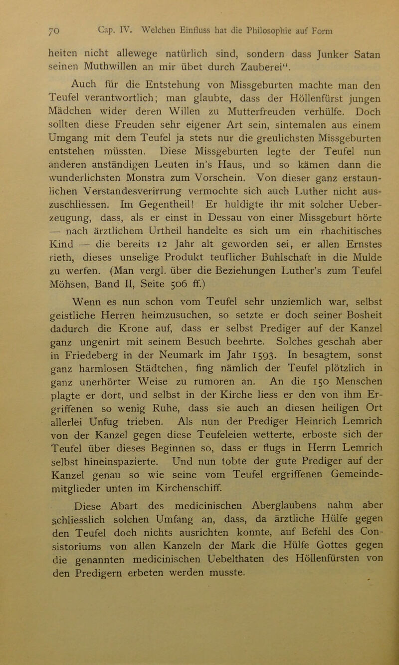 heiten nicht allewege natürlich sind, sondern dass Junker Satan seinen Muthwillen an mir übet durch Zauberei“. Auch für die Entstehung von Missgeburten machte man den Teufel verantwortlich; man glaubte, dass der Höllenfürst jungen Mädchen wider deren Willen zu Mutterfreuden verhülfe. Doch sollten diese Freuden sehr eigener Art sein, sintemalen aus einem Umgang mit dem Teufel ja stets nur die greulichsten Missgeburten entstehen müssten. Diese Missgeburten legte der Teufel nun anderen anständigen Leuten in’s Haus, und so kämen dann die wunderlichsten Monstra zum Vorschein. Von dieser ganz erstaun- lichen Verstandesverirrung vermochte sich auch Luther nicht aus- zuschliessen. Im Gegentheil! Er huldigte ihr mit solcher Ueber- zeugung, dass, als er einst in Dessau von einer Missgeburt hörte — nach ärztlichem Urtheil handelte es sich um ein rhachitisches Kind — die bereits 12 Jahr alt geworden sei, er allen Ernstes rieth, dieses unselige Produkt teuflicher Buhlschaft in die Mulde zu werfen. (Man vergl. über die Beziehungen Luther’s zum Teufel Möhsen, Band II, Seite 506 ff.) Wenn es nun schon vom Teufel sehr unziemlich war, selbst geistliche Herren heimzusuchen, so setzte er doch seiner Bosheit dadurch die Krone auf, dass er selbst Prediger auf der Kanzel ganz ungenirt mit seinem Besuch beehrte. Solches geschah aber in Friedeberg in der Neumark im Jahr 1593. In besagtem, sonst ganz harmlosen Städtchen, fing nämlich der Teufel plötzlich in ganz unerhörter Weise zu rumoren an. An die 150 Menschen plagte er dort, und selbst in der Kirche liess er den von ihm Er- griffenen so wenig Ruhe, dass sie auch an diesen heiligen Ort allerlei Unfug trieben. Als nun der Prediger Heinrich Lemrich von der Kanzel gegen diese Teufeleien wetterte, erboste sich der Teufel über dieses Beginnen so, dass er flugs in Herrn Lemrich selbst hineinspazierte. Und nun tobte der gute Prediger auf der Kanzel genau so wie seine vom Teufel ergriffenen Gemeinde- mitglieder unten im Kirchenschiff. Diese Abart des medicinischen Aberglaubens nahm aber §chliesslich solchen Umfang an, dass, da ärztliche Hülfe gegen den Teufel doch nichts ausrichten konnte, auf Befehl des Con- sistoriums von allen Kanzeln der Mark die Hülfe Gottes gegen die genannten medicinischen Uebelthaten des Höllenfürsten von den Predigern erbeten werden musste.