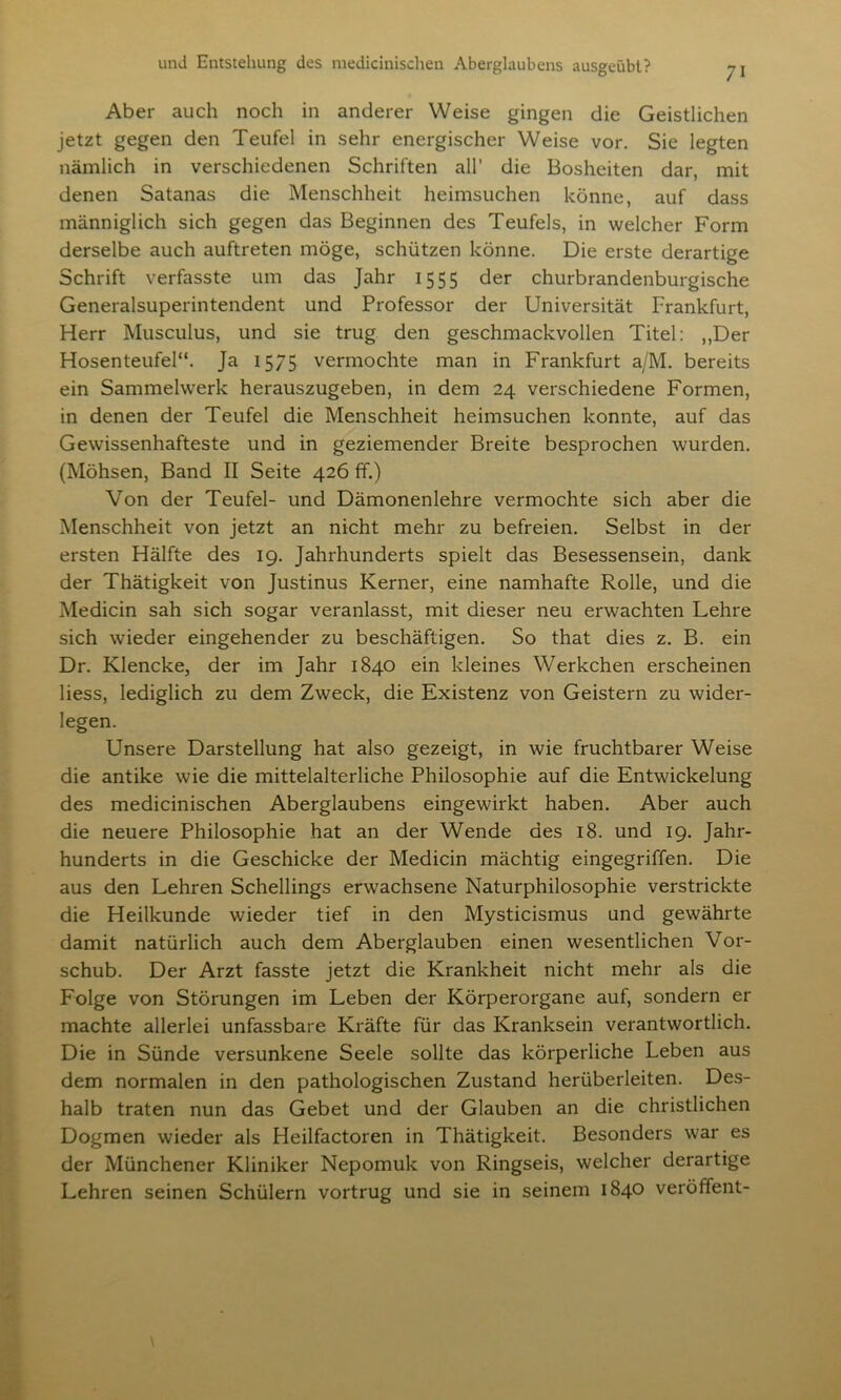 Aber auch noch in anderer Weise gingen die Geistlichen jetzt gegen den Teufel in sehr energischer Weise vor. Sie legten nämlich in verschiedenen Schriften all’ die Bosheiten dar, mit denen Satanas die Menschheit heimsuchen könne, auf dass männiglich sich gegen das Beginnen des Teufels, in welcher Form derselbe auch auftreten möge, schützen könne. Die erste derartige Schrift verfasste um das Jahr 1555 der churbrandenburgische Generalsuperintendent und Professor der Universität Frankfurt, Herr Musculus, und sie trug den geschmackvollen Titel: ,,Der Hosenteufel“. Ja 1575 vermochte man in Frankfurt a/M. bereits ein Sammelwerk herauszugeben, in dem 24 verschiedene Formen, in denen der Teufel die Menschheit heimsuchen konnte, auf das Gewissenhafteste und in geziemender Breite besprochen wurden. (Möhsen, Band II Seite 426 ff.) Von der Teufel- und Dämonenlehre vermochte sich aber die Menschheit von jetzt an nicht mehr zu befreien. Selbst in der ersten Hälfte des 19. Jahrhunderts spielt das Besessensein, dank der Thätigkeit von Justinus Kerner, eine namhafte Rolle, und die Medicin sah sich sogar veranlasst, mit dieser neu erwachten Lehre sich wieder eingehender zu beschäftigen. So that dies z. B. ein Dr. Klencke, der im Jahr 1840 ein kleines Werkchen erscheinen Hess, lediglich zu dem Zweck, die Existenz von Geistern zu wider- legen. Unsere Darstellung hat also gezeigt, in wie fruchtbarer Weise die antike wie die mittelalterliche Philosophie auf die Entwickelung des medicinischen Aberglaubens eingewirkt haben. Aber auch die neuere Philosophie hat an der Wende des 18. und 19. Jahr- hunderts in die Geschicke der Medicin mächtig eingegriffen. Die aus den Lehren Schellings erwachsene Naturphilosophie verstrickte die Heilkunde wieder tief in den Mysticismus und gewährte damit natürlich auch dem Aberglauben einen wesentlichen Vor- schub. Der Arzt fasste jetzt die Krankheit nicht mehr als die Folge von Störungen im Leben der Körperorgane auf, sondern er machte allerlei unfassbare Kräfte für das Kranksein verantwortlich. Die in Sünde versunkene Seele sollte das körperliche Leben aus dem normalen in den pathologischen Zustand herüberleiten. Des- halb traten nun das Gebet und der Glauben an die christlichen Dogmen wieder als Heilfactoren in Thätigkeit. Besonders war es der Münchener Kliniker Nepomuk von Ringseis, welcher derartige Lehren seinen Schülern vortrug und sie in seinem 1840 veröffent-