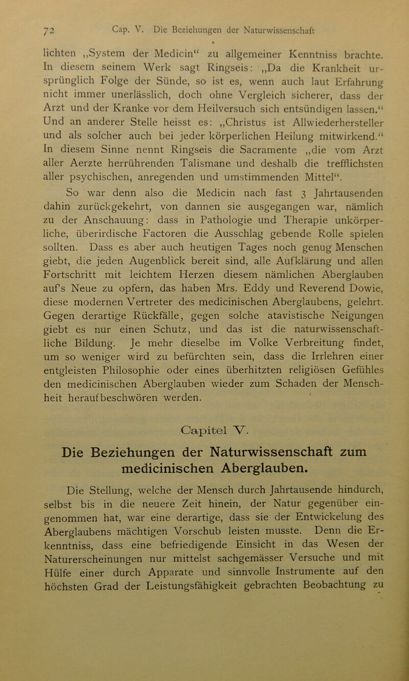 lichten „System der Medicin“ zu allgemeiner Kenntniss brachte. In diesem seinem Werk sagt Ringseis: „Da die Krankheit ur- sprünglich Folge der Sünde, so ist es, wenn auch laut Erfahrung nicht immer unerlässlich, doch ohne Vergleich sicherer, dass der Arzt und der Kranke vor dem Heilversuch sich entsündigen lassen.“ Und an anderer Stelle heisst es: „Christus ist Allwiederhersteller und als solcher auch bei jeder körperlichen Heilung mitwirkend.“ In diesem Sinne nennt Ringseis die Sacramente „die vom Arzt aller Aerzte herrührenden Talismane und deshalb die trefflichsten aller psychischen, anregenden und umstimmenden Mittel“. So war denn also die Medicin nach fast 3 Jahrtausenden dahin zurückgekehrt, von dannen sie ausgegangen war, nämlich zu der Anschauung: dass in Pathologie und Therapie unkörper- liche, überirdische Factoren die Ausschlag gebende Rolle spielen sollten. Dass es aber auch heutigen Tages noch genug Menschen giebt, die jeden Augenblick bereit sind, alle Aufklärung und allen Fortschritt mit leichtem Herzen diesem nämlichen Aberglauben auf’s Neue zu opfern, das haben Mrs. Eddy und Reverend Dowie, diese modernen Vertreter des medicinischen Aberglaubens, gelehrt. Gegen derartige Rückfälle, gegen solche atavistische Neigungen giebt es nur einen Schutz, und das ist die naturwissenschaft- liche Bildung. Je mehr dieselbe im Volke Verbreitung findet, um so weniger wird zu befürchten sein, dass die Irrlehren einer entgleisten Philosophie oder eines überhitzten religiösen Gefühles den medicinischen Aberglauben wieder zum Schaden der Mensch- heit heraufbeschwören werden. Capitel V. Die Beziehungen der Naturwissenschaft zum medicinischen Aberglauben. Die Stellung, welche der Mensch durch Jahrtausende hindurch, selbst bis in die neuere Zeit hinein, der Natur gegenüber ein- genommen hat, war eine derartige, dass sie der Entwickelung des Aberglaubens mächtigen Vorschub leisten musste. Denn die Er- kenntnis, dass eine befriedigende Einsicht in das Wesen der Naturerscheinungen nur mittelst sachgemässer Versuche und mit Hülfe einer durch Apparate und sinnvolle Instrumente auf den höchsten Grad der Leistungsfähigkeit gebrachten Beobachtung zu