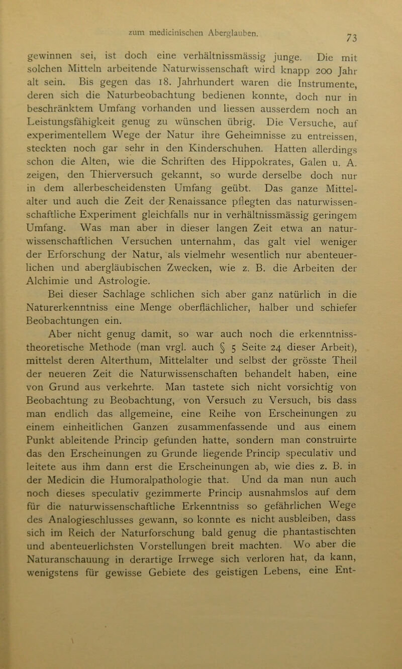 73 gewinnen sei, ist doch eine verhältnissmässig junge. Die mit solchen Mitteln arbeitende Naturwissenschaft wird knapp 200 Jahr alt sein. Bis gegen das 18. Jahrhundert waren die Instrumente, deren sich die Naturbeobachtung bedienen konnte, doch nur in beschränktem Umfang vorhanden und Hessen ausserdem noch an Leistungsfähigkeit genug zu wünschen übrig. Die Versuche, auf experimentellem Wege der Natur ihre Geheimnisse zu entreissen, steckten noch gar sehr in den Kinderschuhen. Hatten allerdings schon die Alten, wie die Schriften des Hippokrates, Galen u. A. zeigen, den Thierversuch gekannt, so wurde derselbe doch nur in dem allerbescheidensten Umfang geübt. Das ganze Mittel- alter und auch die Zeit der Renaissance pflegten das naturwissen- schaftliche Experiment gleichfalls nur in verhältnissmässig geringem Umfang. Was man aber in dieser langen Zeit etwa an natur- wissenschaftlichen Versuchen unternahm, das galt viel weniger der Erforschung der Natur, als vielmehr wesentlich nur abenteuer- lichen und abergläubischen Zwecken, wie z. B. die Arbeiten der Alchimie und Astrologie. Bei dieser Sachlage schlichen sich aber ganz natürlich in die Naturerkenntniss eine Menge oberflächlicher, halber und schiefer Beobachtungen ein. Aber nicht genug damit, so war auch noch die erkenntniss- theoretische Methode (man vrgl. auch § 5 Seite 24 dieser Arbeit), mittelst deren Alterthum, Mittelalter und selbst der grösste Theil der neueren Zeit die Naturwissenschaften behandelt haben, eine von Grund aus verkehrte. Man tastete sich nicht vorsichtig von Beobachtung zu Beobachtung, von Versuch zu Versuch, bis dass man endlich das allgemeine, eine Reihe von Erscheinungen zu einem einheitlichen Ganzen zusammenfassende und aus einem Punkt ableitende Princip gefunden hatte, sondern man construirte das den Erscheinungen zu Grunde liegende Princip speculativ und leitete aus ihm dann erst die Erscheinungen ab, wie dies z. B. in der Medicin die Humoralpathologie that. Und da man nun auch noch dieses speculativ gezimmerte Princip ausnahmslos auf dem für die naturwissenschaftliche Erkenntniss so gefährlichen Wege des Analogieschlusses gewann, so konnte es nicht ausbleiben, dass sich im Reich der Naturforschung bald genug die phantastischten und abenteuerlichsten Vorstellungen breit machten. Wo aber die Naturanschauung in derartige Irrwege sich verloren hat, da kann, wenigstens für gewisse Gebiete des geistigen Lebens, eine Ent-