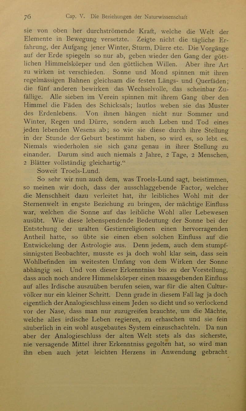 sie von oben her durchströmende Kraft, welche die Welt der Elemente in Bewegung versetzte. Zeigte nicht die tägliche Er- fahrung, der Aufgang jener Winter, Sturm, Dürre etc. Die Vorgänge auf der Erde spiegeln so nur ab, geben wieder den Gang der gött- lichen Himmelskörper und den göttlichen Willen. Aber ihre Art zu wirken ist verschieden. Sonne und Mond spinnen mit ihren regelmässigen Bahnen gleichsam die festen Längs- und Querfäden; die fünf anderen bewirken das Wechselvolle, das scheinbar Zu- fällige. Alle sieben im Verein spinnen mit ihrem Gang über den Himmel die Fäden des Schicksals; lautlos weben sie das Muster des Erdenlebens. Von ihnen hängen nicht nur Sommer und Winter, Regen und Dürre, sondern auch Leben und Tod eines jeden lebenden Wesens ab; so wie sie diese durch ihre Stellung in der Stunde der Geburt bestimmt haben, so wird es, so lebt es. Niemals wiederholen sie sich ganz genau in ihrer Stellung zu einander. Darum sind auch niemals 2 Jahre, 2 Tage, 2 Menschen, 2 Blätter vollständig gleichartig.“ Soweit Troels-Lund. So sehr wir nun auch dem, was Troels-Lund sagt, beistimmen, so meinen wir doch, dass der ausschlaggebende Factor, welcher die Menschheit dazu verleitet hat, ihr leibliches Wohl mit der Sternenwelt in engste Beziehung zu bringen, der mächtige Einfluss war, welchen die Sonne auf das leibliche Wohl aller Lebewesen ausübt. Wie diese lebenspendende Bedeutung der Sonne bei der Entstehung der uralten Gestirnreligionen einen hervorragenden Antheil hatte, so übte sie einen eben solchen Einfluss auf die Entwickelung der Astrologie aus. Denn jedem, auch dem stumpf- sinnigsten Beobachter, musste es ja doch wohl klar sein, dass sein Wohlbefinden im weitesten Umfang von dem Wirken der Sonne abhängig sei. Und von dieser Erkenntniss bis zu der Vorstellung, dass auch noch andere Himmelskörper einen maassgebenden Einfluss auf alles Irdische auszuüben berufen seien, war für die alten Cultur- völker nur ein kleiner Schritt. Denn grade in diesem Fall lag ja doch eigentlich der Analogieschluss einem Jeden so dicht und so verlockend vor der Nase, dass man nur zuzugreifen brauchte, um die Mächte, welche alles irdische Leben regieren, zu erhaschen und sie fein säuberlich in ein wohl ausgebautes System einzuschachteln. Da nun aber der Analogieschluss der alten Welt stets als das sicherste, nie versagende Mittel ihrer Erkenntniss gegolten hat, so wird man ihn eben auch jetzt leichten Herzens in Anwendung gebracht