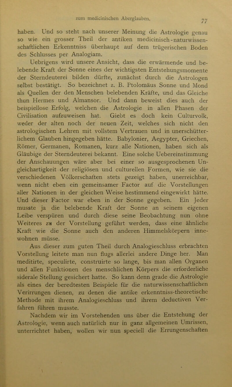 haben. Und so steht nach unserer Meinung die Astrologie genau so wie ein grosser Theil der antiken medicinisch-naturwissen- schaftlichen Erkenntniss überhaupt auf dem trügerischen Boden des Schlusses per Analogiam. Uebrigens wird unsere Ansicht, dass die erwärmende und be- lebende Kraft der Sonne eines der wichtigsten Entstehungsmomente der Sterndeuterei bilden dürfte, zunächst durch die Astrologen selbst bestätigt. So bezeichnet z. B. Ptolomäus Sonne und Mond als Quellen der den Menschen belebenden Kräfte, und das Gleiche thun Hermes und Almansor. Und dann beweist dies auch der beispiellose Erfolg, welchen die Astrologie in allen Phasen der Civilisation aufzuweisen hat. Giebt es doch kein Culturvolk, weder der alten noch der neuen Zeit, welches sich nicht den astrologischen Lehren mit vollstem Vertrauen und in unerschütter- lichem Glauben hingegeben hätte. Babylonier, Aegypter, Griechen, Römer, Germanen, Romanen, kurz alle Nationen, haben sich als Gläubige der Sterndeuterei bekannt. Eine solche Uebereinstimmung der Anschauungen wäre aber bei einer so ausgesprochenen Un- gleichartigkeit der religiösen und culturellen Formen, wie sie die verschiedenen Völkerschaften stets gezeigt haben, unerreichbar, wenn nicht eben ein gemeinsamer Factor auf die Vorstellungen aller Nationen in der gleichen Weise hestimmend eingewirkt hätte. Und dieser Factor war eben in der Sonne gegeben. Ein Jeder musste ja die belebende Kraft der Sonne an seinem eigenen Leibe verspüren und durch diese seine Beobachtung nun ohne Weiteres zu der Vorstellung geführt werden, dass eine ähnliche Kraft wie die Sonne auch den anderen Himmelskörpern inne- wohnen müsse. Aus dieser zum guten Theil durch Analogieschluss erbrachten Vorstellung leitete man nun flugs allerlei andere Dinge her. Man meditirte, speculirte, construirte so lange, bis man allen Organen und allen Funktionen des menschlichen Körpers die erforderliche siderale Stellung gesichert hatte. So kann denn grade die Astrologie als eines der beredtesten Beispiele für die naturwissenschaftlichen Verirrungen dienen, zu denen die antike erkenntniss-theoretische Methode mit ihrem Analogieschluss und ihrem deductiven Ver- fahren führen musste. Nachdem wir im Vorstehenden uns über die Entstehung der Astrologie, wenn auch natürlich nur in ganz allgemeinen Umrissen, unterrichtet haben, wollen wir nun speciell die Errungenschaften