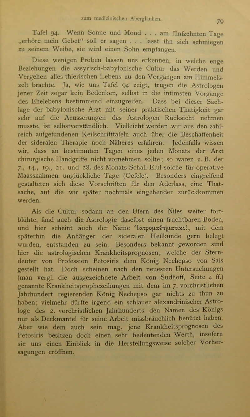 79 Tafel 94. Wenn Sonne und Mond ... am fünfzehnten Tage „erhöre mein Gebet“ soll er sagen . . . lasst ihn sich schmiegen zu seinem Weibe, sie wird einen Sohn empfangen. Diese wenigen Proben lassen uns erkennen, in welche enge Beziehungen die assyrisch-babylonische Cultur das Werden und Vergehen alles thierischen Lebens zu den Vorgängen am Himmels- zelt brachte. Ja, wie uns Tafel 94 zeigt, trugen die Astrologen jener Zeit sogar kein Bedenken, selbst in die intimsten Vorgänge des Ehelebens bestimmend einzugreifen. Dass bei dieser Sach- lage der babylonische Arzt mit seiner praktischen Thätigkeit gar sehr auf die Aeusserungen des Astrologen Rücksicht nehmen musste, ist selbstverständlich. Vielleicht werden wir aus den zahl- reich aufgefundenen Keilschrifttafeln auch über die Beschaffenheit der sideralen Therapie noch Näheres erfahren. Jedenfalls wissen wir, dass an bestimmten Tagen eines jeden Monats der Arzt chirurgische Handgriffe nicht vornehmen sollte; so waren z. B. der 7., 14., 19., 21. und 28. des Monats Schall-Elul solche für operative Maassnahmen unglückliche Tage (Oefele). Besonders eingreifend gestalteten sich diese Vorschriften für den Aderlass, eine That- sache, auf die wir später nochmals eingehender zurückkommen werden. Als die Cultur sodann an den Ufern des Niles weiter fort- blühte, fand auch die Astrologie daselbst einen fruchtbaren Boden, und hier scheint auch der Name UaTpopafhqpa'uxoi, mit dem späterhin die Anhänger der sideralen Heilkunde gern belegt wurden, entstanden zu sein. Besonders bekannt geworden sind hier die astrologischen Krankheitsprognosen, welche der Stern- deuter von Profession Petosiris dem König Nechepso von Sais gestellt hat. Doch scheinen nach den neuesten Untersuchungen (man vergl. die ausgezeichnete Arbeit von Sudhoff, Seite 4 ff.) genannte Krankheitsprophezeihungen mit dem im 7. vorchristlichen Jahrhundert regierenden König Nechepso gar nichts zu thun zu haben; vielmehr dürfte irgend ein schlauer alexandrinischer Astro- loge des 2. vorchristlichen Jahrhunderts den Namen des Königs nur als Deckmantel für seine Arbeit missbräuchlich benützt haben. Aber wie dem auch sein mag, jene Krankheitsprognosen des Petosiris besitzen doch einen sehr bedeutenden Werth, insofern sie uns einen Einblick in die Herstellungsweise solcher Vorher- sagungen eröffnen.