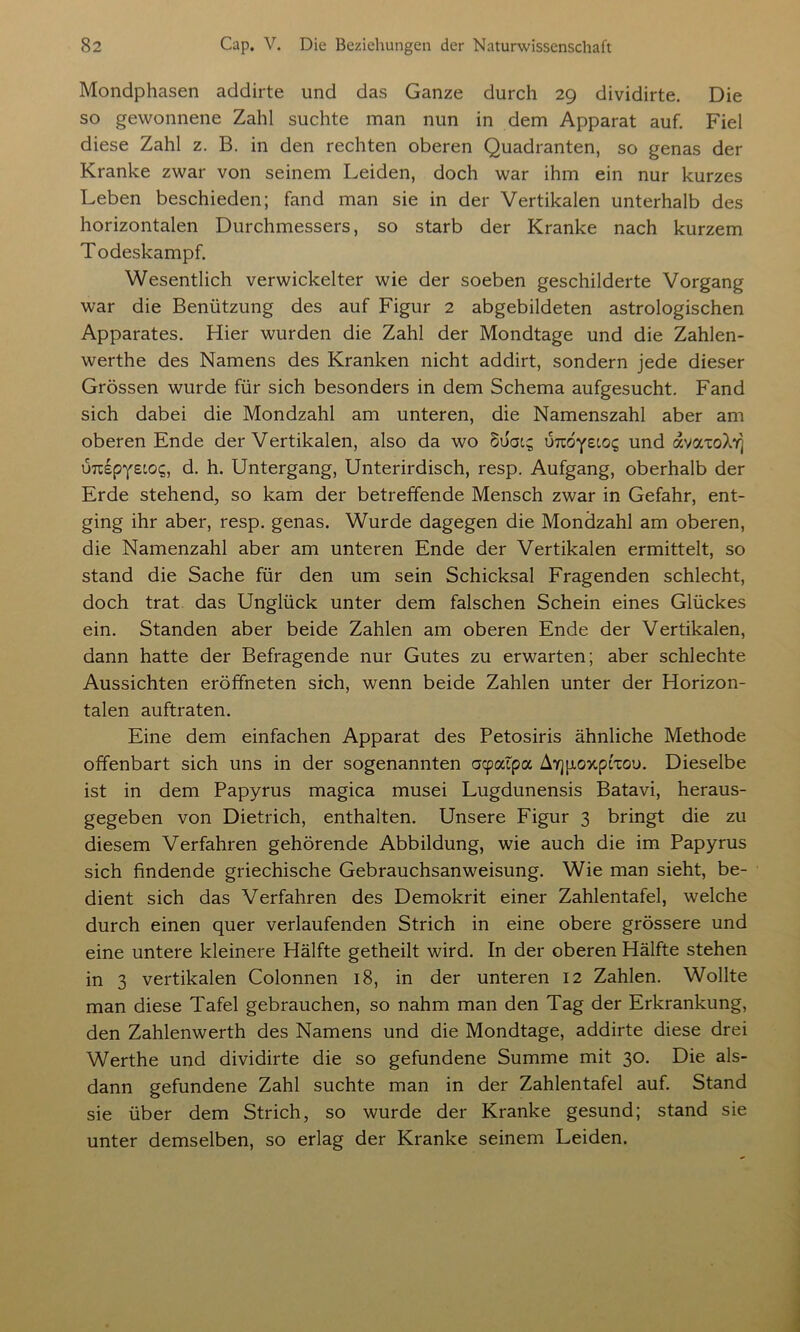 Mondphasen addirte und das Ganze durch 29 dividirte. Die so gewonnene Zahl suchte man nun in dem Apparat auf. Fiel diese Zahl z. B. in den rechten oberen Quadranten, so genas der Kranke zwar von seinem Leiden, doch war ihm ein nur kurzes Leben beschieden; fand man sie in der Vertikalen unterhalb des horizontalen Durchmessers, so starb der Kranke nach kurzem Todeskampf. Wesentlich verwickelter wie der soeben geschilderte Vorgang war die Benützung des auf Figur 2 abgebildeten astrologischen Apparates. Hier wurden die Zahl der Mondtage und die Zahlen- werthe des Namens des Kranken nicht addirt, sondern jede dieser Grössen wurde für sich besonders in dem Schema aufgesucht. Fand sich dabei die Mondzahl am unteren, die Namenszahl aber am oberen Ende der Vertikalen, also da wo ouat; UTcdyetoig und avatoXv] uuspYeto?, d. h. Untergang, Unterirdisch, resp. Aufgang, oberhalb der Erde stehend, so kam der betreffende Mensch zwar in Gefahr, ent- ging ihr aber, resp. genas. Wurde dagegen die Mondzahl am oberen, die Namenzahl aber am unteren Ende der Vertikalen ermittelt, so stand die Sache für den um sein Schicksal Fragenden schlecht, doch trat das Unglück unter dem falschen Schein eines Glückes ein. Standen aber beide Zahlen am oberen Ende der Vertikalen, dann hatte der Befragende nur Gutes zu erwarten; aber schlechte Aussichten eröffneten sich, wenn beide Zahlen unter der Horizon- talen auftraten. Eine dem einfachen Apparat des Petosiris ähnliche Methode offenbart sich uns in der sogenannten aqpatpa A7][xo>cptxou. Dieselbe ist in dem Papyrus magica musei Lugdunensis Batavi, heraus- gegeben von Dietrich, enthalten. Unsere Figur 3 bringt die zu diesem Verfahren gehörende Abbildung, wie auch die im Papyrus sich findende griechische Gebrauchsanweisung. Wie man sieht, be- dient sich das Verfahren des Demokrit einer Zahlentafel, welche durch einen quer verlaufenden Strich in eine obere grössere und eine untere kleinere Hälfte getheilt wird. In der oberen Hälfte stehen in 3 vertikalen Colonnen 18, in der unteren 12 Zahlen. Wollte man diese Tafel gebrauchen, so nahm man den Tag der Erkrankung, den Zahlenwerth des Namens und die Mondtage, addirte diese drei Werthe und dividirte die so gefundene Summe mit 30. Die als- dann gefundene Zahl suchte man in der Zahlentafel auf. Stand sie über dem Strich, so wurde der Kranke gesund; stand sie unter demselben, so erlag der Kranke seinem Leiden.