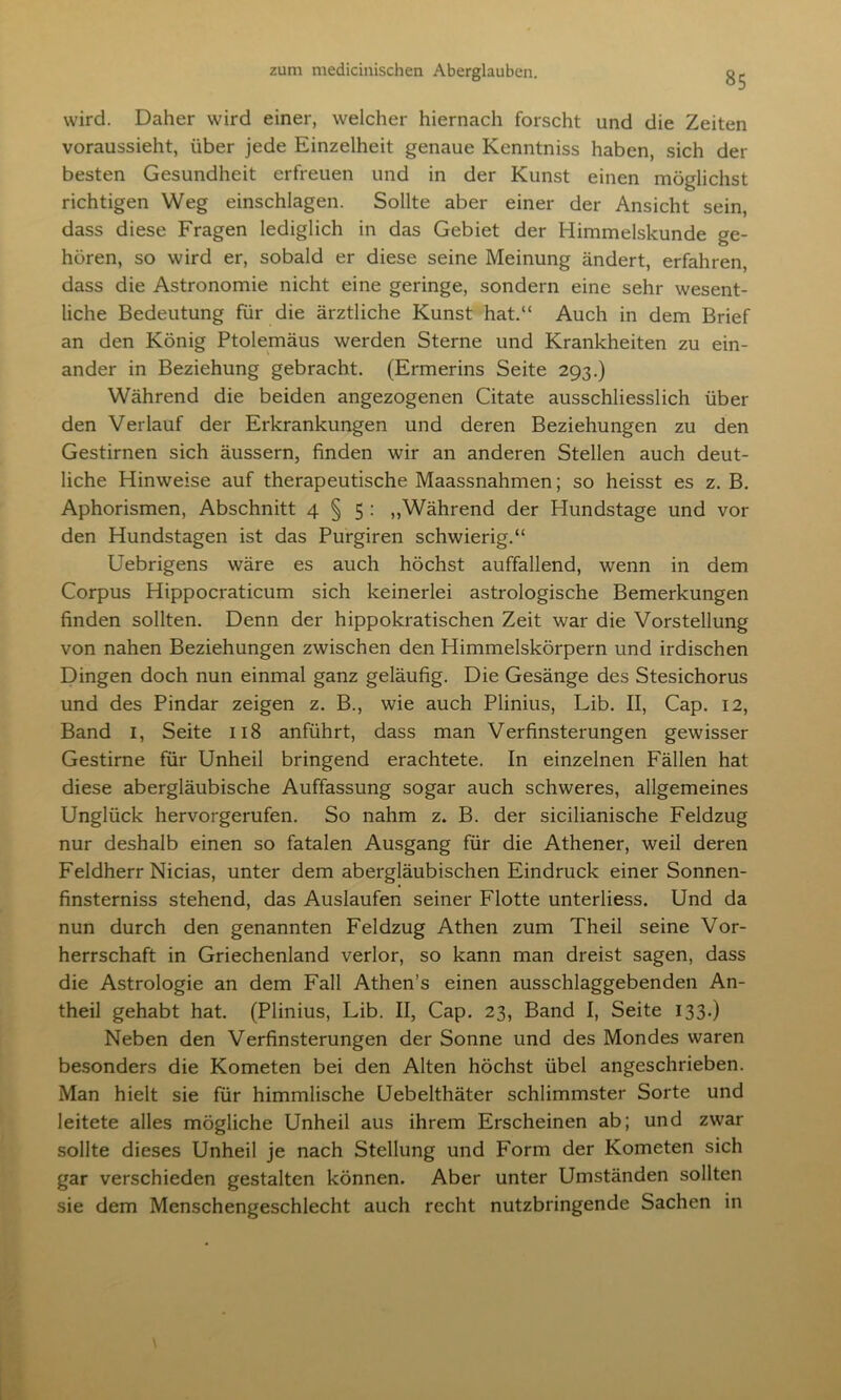 «5 wird. Daher wird einer, welcher hiernach forscht und die Zeiten voraussieht, über jede Einzelheit genaue Kenntniss haben, sich der besten Gesundheit erfreuen und in der Kunst einen möglichst richtigen Weg einschlagen. Sollte aber einer der Ansicht sein, dass diese Fragen lediglich in das Gebiet der Himmelskunde ge- hören, so wird er, sobald er diese seine Meinung ändert, erfahren, dass die Astronomie nicht eine geringe, sondern eine sehr wesent- liche Bedeutung für die ärztliche Kunst hat.“ Auch in dem Brief an den König Ptolemäus werden Sterne und Krankheiten zu ein- ander in Beziehung gebracht. (Ermerins Seite 293.) Während die beiden angezogenen Citate ausschliesslich über den Verlauf der Erkrankungen und deren Beziehungen zu den Gestirnen sich äussern, finden wir an anderen Stellen auch deut- liche Hinweise auf therapeutische Maassnahmen; so heisst es z. B. Aphorismen, Abschnitt 4 § 5 : „Während der Hundstage und vor den Hundstagen ist das Purgiren schwierig.“ Uebrigens wäre es auch höchst auffallend, wenn in dem Corpus Hippocraticum sich keinerlei astrologische Bemerkungen finden sollten. Denn der hippokratischen Zeit war die Vorstellung von nahen Beziehungen zwischen den Himmelskörpern und irdischen Dingen doch nun einmal ganz geläufig. Die Gesänge des Stesichorus und des Pindar zeigen z. B., wie auch Plinius, Lib. II, Cap. 12, Band 1, Seite 118 anführt, dass man Verfinsterungen gewisser Gestirne für Unheil bringend erachtete. In einzelnen Fällen hat diese abergläubische Auffassung sogar auch schweres, allgemeines Unglück hervorgerufen. So nahm z. B. der sicilianische Feldzug nur deshalb einen so fatalen Ausgang für die Athener, weil deren Feldherr Nicias, unter dem abergläubischen Eindruck einer Sonnen- finsterniss stehend, das Auslaufen seiner Flotte unterliess. Und da nun durch den genannten Feldzug Athen zum Theil seine Vor- herrschaft in Griechenland verlor, so kann man dreist sagen, dass die Astrologie an dem Fall Athen’s einen ausschlaggebenden An- theil gehabt hat. (Plinius, Lib. II, Cap. 23, Band I, Seite 133.) Neben den Verfinsterungen der Sonne und des Mondes waren besonders die Kometen bei den Alten höchst übel angeschrieben. Man hielt sie für himmlische Uebelthäter schlimmster Sorte und leitete alles mögliche Unheil aus ihrem Erscheinen ab; und zwar sollte dieses Unheil je nach Stellung und Form der Kometen sich gar verschieden gestalten können. Aber unter Umständen sollten sie dem Menschengeschlecht auch recht nutzbringende Sachen in