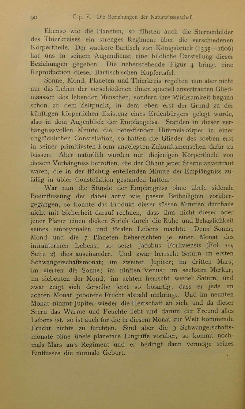 Ebenso wie die Planeten, so führten auch die Sternenbilder des Thierkreises ein strenges Regiment über die verschiedenen Körpertheile. Der wackere Bartisch von Königsbrück (1535—1606) hat uns in seinem Augendienst eine bildliche Darstellung dieser Beziehungen gegeben. Die nebenstehende Figur 4 bringt eine Reproduction dieser Bartisch’schen Kupfertafel. Sonne, Mond, Planeten und Thierkreis regelten nun aber nicht nur das Leben der verschiedenen ihnen speciell anvertrauten Glied- maassen des lebenden Menschen, sondern ihre Wirksamkeit begann schon zu dem Zeitpunkt, in dem eben erst der Grund zu der künftigen körperlichen Existenz eines Erdenbürgers gelegt wurde, also in dem Augenblick der Empfängniss. Standen in dieser ver- hängnisvollen Minute die betreffenden Himmelskörper in einer unglücklichen Constellation, so hatten die Glieder des soeben erst in seiner primitivsten Form angelegten Zukunftsmenschen dafür zu büssen. Aber natürlich wurden nur diejenigen. Körpertheile von diesem Verhängnis betroffen, die der Obhut jener Sterne anvertraut waren, die in der flüchtig enteilenden Minute der Empfängniss zu- fällig in übler Constellation gestanden hatten. War nun die Stunde der Empfängniss ohne übele siderale Beeinflussung der dabei activ wie passiv Betheiligten vorüber- gegangen, so konnte das Produkt dieser süssen Minuten durchaus nicht mit Sicherheit darauf rechnen, dass ihm nicht dieser oder jener Planet einen dicken Strich durch die Ruhe und Behaglichkeit seines embryonalen und fötalen Lebens machte. Denn Sonne, Mond und die 7 Planeten beherrschten je einen Monat des intrauterinen Lebens, so setzt Jacobus Forliviensis (Fol. 10, Seite 2) dies auseinander. Und zwar herrscht Saturn im ersten Schwangerschaftsmonat; im zweiten Jupiter; im dritten Mars; im vierten die Sonne; im fünften Venus; im sechsten Merkur; im siebenten der Mond; im achten herrscht wieder Saturn, und zwar zeigt sich derselbe jetzt so bösartig, dass er jede im achten Monat geborene Frucht alsbald umbringt. Und im neunten Monat nimmt Jupiter wieder die Herrschaft an sich, und da dieser Stern das Warme und Feuchte liebt und darum der Freund alles Lebens ist, so ist auch für die in diesem Monat zur Welt kommende Frucht nichts zu fürchten. Sind aber die 9 Schwangerschafts- monate ohne übele planetare Eingriffe vorüber, so kommt noch- mals Mars an’s Regiment und er bedingt dann vermöge seines Einflusses die normale Geburt.