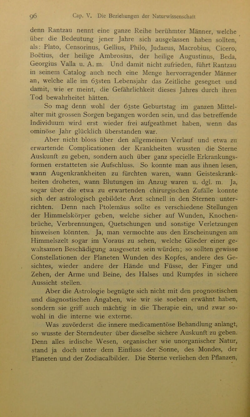 denn Rantzau nennt eine ganze Reihe berühmter Männer, welche über die Bedeutung jener Jahre sich ausgelassen haben sollten, als: Plato, Censorinus, Gellius, Philo, Judaeus, Macrobius, Cicero, Boetius, der heilige Ambrosius, der heilige Augustinus, Beda, Georgius Valla u. A. m. Und damit nicht zufrieden, führt Rantzau in seinem Catalog auch noch eine Menge hervorragender Männer an, welche alle im Ö3sten Lebensjahr das Zeitliche gesegnet und damit, wie er meint, die Gefährlichkeit dieses Jahres durch ihren Tod bewahrheitet hätten. So mag denn wohl der Ö3ste Geburtstag im ganzen Mittel- alter mit grossen Sorgen begangen worden sein, und das betreffende Individuum wird erst wieder frei aufgeathmet haben, wenn das ominöse Jahr glücklich überstanden war. Aber nicht bloss über den allgemeinen Verlauf und etwa zu erwartende Complicationen der Krankheiten wussten die Sterne Auskunft zu geben, sondern auch über ganz specielle Erkrankungs- formen erstatteten sie Aufschluss. So konnte man aus ihnen lesen, wann Augenkrankheiten zu fürchten waren, wann Geisteskrank- heiten droheten, wann Blutungen im Anzug waren u. dgl. m. Ja, sogar über die etwa zu erwartenden chirurgischen Zufälle konnte sich der astrologisch gebildete Arzt schnell in den Sternen unter- richten. Denn nach Ptolemäus sollte es verschiedene Stellungen der Himmelskörper geben, welche sicher auf Wunden, Knochen- brüche, Verbrennungen, Quetschungen und sonstige Verletzungen hinweisen könnten. Ja, man vermochte aus den Erscheinungen am Himmelszelt sogar im Voraus zu sehen, welche Glieder einer ge- waltsamen Beschädigung ausgesetzt sein würden; so sollten gewisse Constellationen der Planeten Wunden des Kopfes, andere des Ge- sichtes, wieder andere der Hände und Füsse, der Finger und Zehen, der Arme und Beine, des Halses und Rumpfes in sichere Aussicht stellen. Aber die Astrologie begnügte sich nicht mit den prognostischen und diagnostischen Angaben, wie wir sie soeben erwähnt haben, sondern sie griff auch mächtig in die Therapie ein, und zwar so- wohl in die interne wie externe. Was zuvörderst die innere medicamentöse Behandlung anlangt, so wusste der Sterndeuter über dieselbe sichere Auskunft zu geben. Denn alles irdische Wesen, organischer wie unorganischer Natur, stand ja doch unter dem Einfluss der Sonne, des Mondes, der Planeten und der Zodiacalbilder. Die Sterne verliehen den Pflanzen,