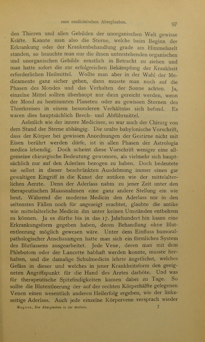 97 den Thieren und allen Gebilden der unorganischen Welt gewisse Kräfte. Kannte man also die Sterne, welche beim Beginn der Erkrankung oder der Krankenbehandlung grade am Himmelszelt standen, so brauchte man nur die ihnen unterstehenden organischen und unorganischen Gebilde ernstlich in Betracht zu ziehen und man hatte sofort die zur erfolgreichen Bekämpfung der Krankheit erforderlichen Heilmittel. Wollte man aber in der Wahl der Me- dicamente ganz sicher gehen, dann musste man noch auf die Phasen des Mondes und das Verhalten der Sonne achten. Ja, einzelne Mittel sollten überhaupt nur dann gereicht werden, wenn der Mond zu bestimmten Planeten oder zu gewissen Sternen des Thierkreises in einem besonderen Verhältniss sich befand. Es waren dies hauptsächlich Brech- und Abführmittel. Aehnlich wie der innere Mediciner, so war auch der Chirurg von dem Stand der Sterne abhängig. Die uralte babylonische Vorschrift, dass der Körper bei gewissen Anordnungen der Gestirne nicht mit Eisen berührt werden dürfe, ist in allen Phasen der Astrologia medica lebendig. Doch scheint diese Vorschrift weniger eine all- gemeine chirurgische Bedeutung gewonnen, als vielmehr sich haupt- sächlich nur auf den Aderlass bezogen zu haben. Doch bedeutete sie selbst in dieser beschränkten Ausdehnung immer einen gar gewaltigen Eingriff in die Kunst der antiken wie der mittelalter- lichen Aerzte. Denn der Aderlass nahm zu jener Zeit unter den therapeutischen Maassnahmen eine ganz andere Stellung ein wie heut. Während die moderne Medicin den Aderlass nur in den seltensten Fällen noch für angezeigt erachtet, glaubte die antike wie mittelalterliche Medicin ihn unter keinen Umständen entbehren zu können. Ja es dürfte bis in das 17. Jahrhundert hin kaum eine Erkrankungsform gegeben haben, deren Behandlung ohne Blut- entleerung möglich gewesen wäre. Unter dem Einfluss humoral- pathologischer Anschauungen hatte man sich ein förmliches System des Blutlassens ausgearbeitet. Jede Vene, deren man mit dem Phlebotom oder der Lancette habhaft werden konnte, musste her- halten, und die damalige Schulmedicin lehrte ängstlichst, welches Gefäss in dieser und welches in jener Krankheitsform den geeig- neten Angriffspunkt für die Hand des Arztes darböte. Und was für therapeutische Spitzfindigkeiten kamen dabei zu Tage. So sollte die Blutentleerung der- auf der rechten Körperhälfte gelegenen Venen einen wesentlich anderen Heilerfolg ergeben, wie der links- seitige Aderlass. Auch jede einzelne Körpervene versprach wieder Magnus. Oer Aberglauben in der Medicin. 7