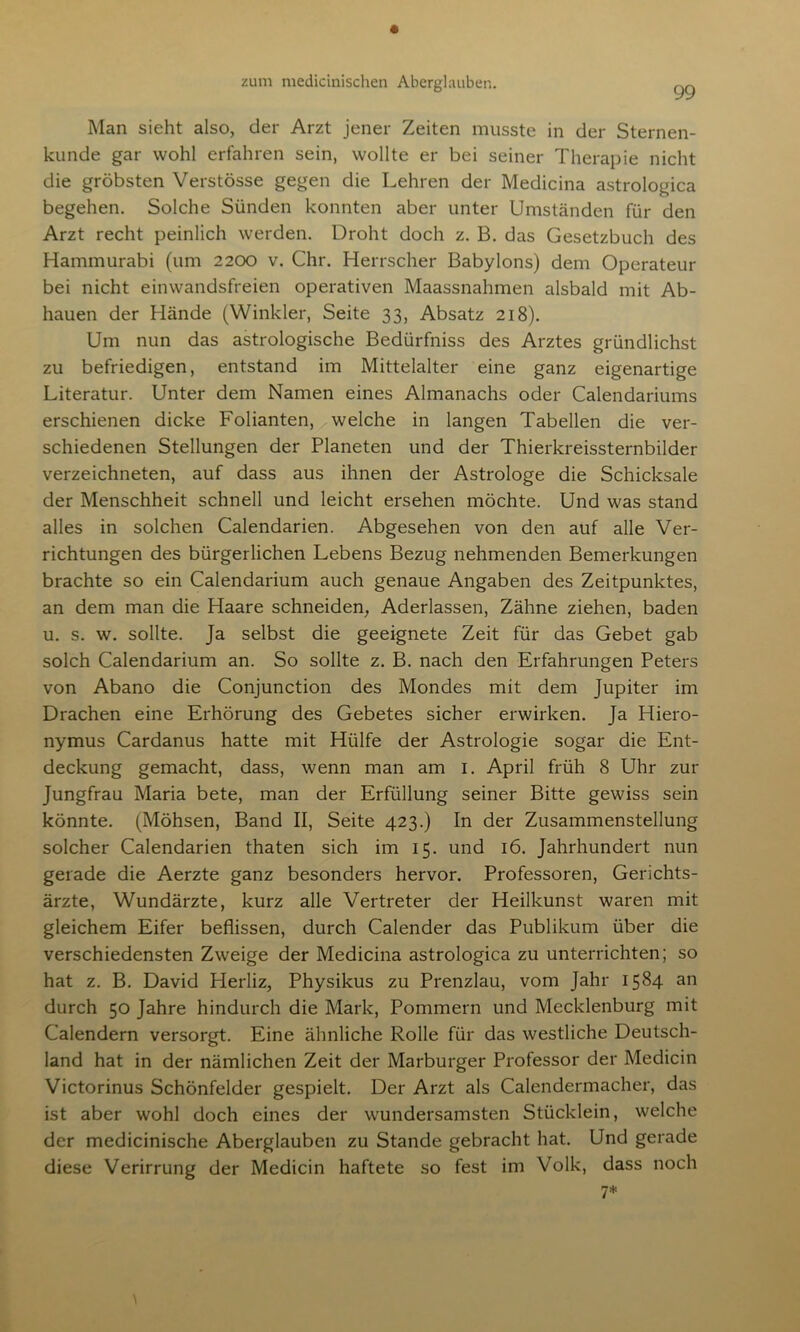 Man sieht also, der Arzt jener Zeiten musste in der Sternen- kunde gar wohl erfahren sein, wollte er bei seiner Therapie nicht die gröbsten Verstösse gegen die Lehren der Medicina astrologica begehen. Solche Sünden konnten aber unter Umständen für den Arzt recht peinlich werden. Droht doch z. B. das Gesetzbuch des Hammurabi (um 2200 v. Chr. Herrscher Babylons) dem Operateur bei nicht einwandsfreien operativen Maassnahmen alsbald mit Ab- hauen der Hände (Winkler, Seite 33, Absatz 218). Um nun das astrologische Bedürfnis des Arztes gründlichst zu befriedigen, entstand im Mittelalter eine ganz eigenartige Literatur. Unter dem Namen eines Almanachs oder Calendariums erschienen dicke Folianten, welche in langen Tabellen die ver- schiedenen Stellungen der Planeten und der Thierkreissternbilder verzeichneten, auf dass aus ihnen der Astrologe die Schicksale der Menschheit schnell und leicht ersehen möchte. Und was stand alles in solchen Calendarien. Abgesehen von den auf alle Ver- richtungen des bürgerlichen Lebens Bezug nehmenden Bemerkungen brachte so ein Calendarium auch genaue Angaben des Zeitpunktes, an dem man die Haare schneiden, Aderlässen, Zähne ziehen, baden u. s. w. sollte. Ja selbst die geeignete Zeit für das Gebet gab solch Calendarium an. So sollte z. B. nach den Erfahrungen Peters von Abano die Conjunction des Mondes mit dem Jupiter im Drachen eine Erhörung des Gebetes sicher erwirken. Ja Hiero- nymus Cardanus hatte mit Hülfe der Astrologie sogar die Ent- deckung gemacht, dass, wenn man am 1. April früh 8 Uhr zur Jungfrau Maria bete, man der Erfüllung seiner Bitte gewiss sein könnte. (Möhsen, Band II, Seite 423.) In der Zusammenstellung solcher Calendarien thaten sich im 15. und 16. Jahrhundert nun gerade die Aerzte ganz besonders hervor. Professoren, Gerichts- ärzte, Wundärzte, kurz alle Vertreter der Heilkunst waren mit gleichem Eifer beflissen, durch Calender das Publikum über die verschiedensten Zweige der Medicina astrologica zu unterrichten; so hat z. B. David Herliz, Physikus zu Prenzlau, vom Jahr 1584 an durch 50 Jahre hindurch die Mark, Pommern und Mecklenburg mit Calendern versorgt. Eine ähnliche Rolle für das westliche Deutsch- land hat in der nämlichen Zeit der Marburger Professor der Medicin Victorinus Schönfelder gespielt. Der Arzt als Calendermacher, das ist aber wohl doch eines der wundersamsten Stücklein, welche der medicinische Aberglauben zu Stande gebracht hat. Und gerade diese Verirrung der Medicin haftete so fest im Volk, dass noch 7*