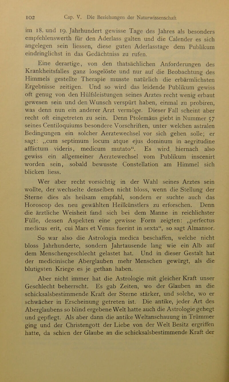 im 18. und 19. Jahrhundert gewisse Tage des Jahres als besonders empfehlenswerth für den Aderlass galten und die Calender es sich angelegen sein Hessen, diese guten Aderlasstage dem Publikum eindringlichst in das Gedächtniss zu rufen. Eine derartige, von den thatsächlichen Anforderungen des Krankheitsfalles ganz losgelöste und nur auf die Beobachtung des Himmels gestellte Therapie musste natürlich die erbärmlichsten Ergebnisse zeitigen. Und so wird das leidende Publikum gewiss oft genug von den Hülfsleistungen seines Arztes recht wenig erbaut gewesen sein und den Wunsch verspürt haben, einmal zu probiren, was denn nun ein anderer Arzt vermöge. Dieser Fall scheint aber recht oft eingetreten zu sein. Denn Ptolemäus giebt in Nummer 57 seines Centiloquiums besondere Vorschriften, unter welchen astralen Bedingungen ein solcher Aerztewechsel vor sich gehen solle; er sagt: „cum septimum locum atque ejus dominum in aegritudine afflictum videris, medicum mutato“. Es wird hiernach also gewiss ein allgemeiner Aerztewechsel vom Publikum inscenirt worden sein, sobald bewusste Constellation am Himmel sich blicken Hess. Wer aber recht vorsichtig in der Wahl seines Arztes sein wollte, der wechselte denselben nicht bloss, wenn die Stellung der Sterne dies als heilsam empfahl, sondern er suchte auch das Horoscop des neu gewählten Heilkünstlers zu erforschen. Denn die ärztliche Weisheit fand sich bei dem Manne in reichlichster Fülle, dessen Aspekten eine gewisse Form zeigten: ,,perfectus medicus erit, cui Mars et Venus fuerint in sexta“, so sagt Almansor. So war also die Astrologia medica beschaffen, welche nicht bloss Jahrhunderte, sondern Jahrtausende lang wie ein Alb auf dem Menschengeschlecht gelastet hat. Und in dieser Gestalt hat der medicinische Aberglauben mehr Menschen gewürgt, als die blutigsten Kriege es je gethan haben. Aber nicht immer hat die Astrologie mit gleicher Kraft unser Geschlecht beherrscht. Es gab Zeiten, wo der Glauben an die schicksalsbestimmende Kraft der Sterne stärker, und solche, wo er schwächer in Erscheinung getreten ist. Die antike, jeder Art des Aberglaubens so blind ergebene Welt hatte auch die Astrologie gehegt und gepflegt. Als aber dann die antike Weltanschauung in Trümmer ging und der Christengott der Liebe von der Welt Besitz ergriffen hatte, da schien der Glaube an die schicksalsbestimmende Kraft der