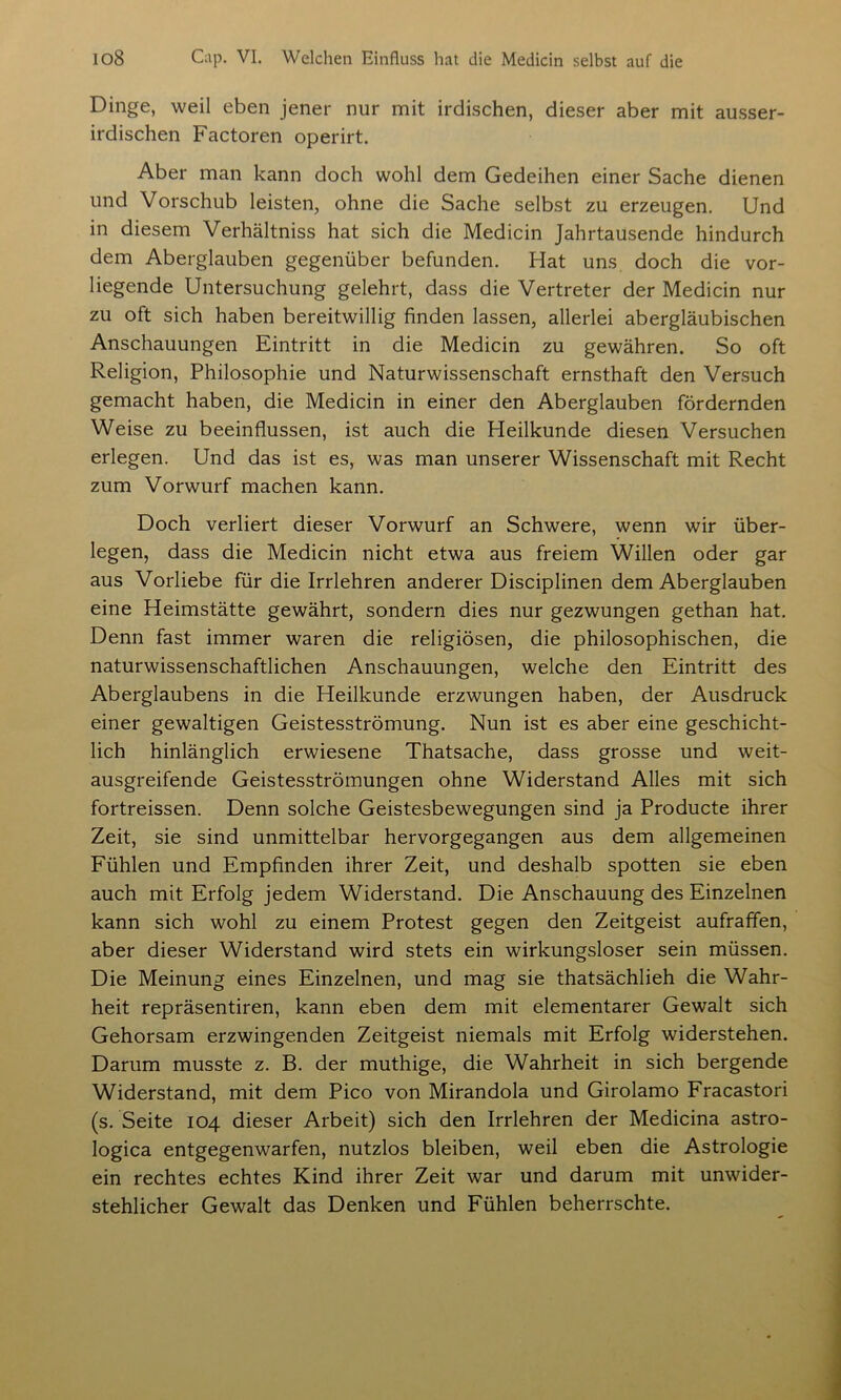 Dinge, weil eben jener nur mit irdischen, dieser aber mit ausser- irdischen Factoren operirt. Aber man kann doch wohl dem Gedeihen einer Sache dienen und Vorschub leisten, ohne die Sache selbst zu erzeugen. Und in diesem Verhältniss hat sich die Medicin Jahrtausende hindurch dem Aberglauben gegenüber befunden. Hat uns doch die vor- liegende Untersuchung gelehrt, dass die Vertreter der Medicin nur zu oft sich haben bereitwillig finden lassen, allerlei abergläubischen Anschauungen Eintritt in die Medicin zu gewähren. So oft Religion, Philosophie und Naturwissenschaft ernsthaft den Versuch gemacht haben, die Medicin in einer den Aberglauben fördernden Weise zu beeinflussen, ist auch die Heilkunde diesen Versuchen erlegen. Und das ist es, was man unserer Wissenschaft mit Recht zum Vorwurf machen kann. Doch verliert dieser Vorwurf an Schwere, wenn wir über- legen, dass die Medicin nicht etwa aus freiem Willen oder gar aus Vorliebe für die Irrlehren anderer Disciplinen dem Aberglauben eine Heimstätte gewährt, sondern dies nur gezwungen gethan hat. Denn fast immer waren die religiösen, die philosophischen, die naturwissenschaftlichen Anschauungen, welche den Eintritt des Aberglaubens in die Heilkunde erzwungen haben, der Ausdruck einer gewaltigen Geistesströmung. Nun ist es aber eine geschicht- lich hinlänglich erwiesene Thatsache, dass grosse und weit- ausgreifende Geistesströmungen ohne Widerstand Alles mit sich fortreissen. Denn solche Geistesbewegungen sind ja Producte ihrer Zeit, sie sind unmittelbar hervorgegangen aus dem allgemeinen Fühlen und Empfinden ihrer Zeit, und deshalb spotten sie eben auch mit Erfolg jedem Widerstand. Die Anschauung des Einzelnen kann sich wohl zu einem Protest gegen den Zeitgeist aufraffen, aber dieser Widerstand wird stets ein wirkungsloser sein müssen. Die Meinung eines Einzelnen, und mag sie thatsächlieh die Wahr- heit repräsentiren, kann eben dem mit elementarer Gewalt sich Gehorsam erzwingenden Zeitgeist niemals mit Erfolg widerstehen. Darum musste z. B. der muthige, die Wahrheit in sich bergende Widerstand, mit dem Pico von Mirandola und Girolamo Fracastori (s. Seite 104 dieser Arbeit) sich den Irrlehren der Medicina astro- logica entgegenwarfen, nutzlos bleiben, weil eben die Astrologie ein rechtes echtes Kind ihrer Zeit war und darum mit unwider- stehlicher Gewalt das Denken und Fühlen beherrschte.
