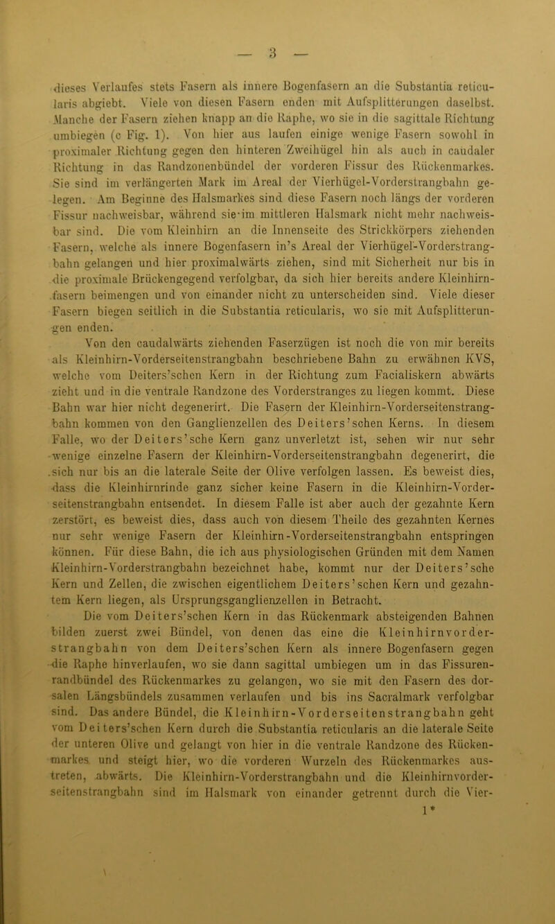 ' - dieses Verlaufes stets Fasern als innere Bogenfasern an die Substantia reticu- laris abgiobt. Viele von diesen Fasern enden mit Aufsplitterungen daselbst. Manche der Fasern ziehen knapp an die Raphe, wo sie in die sagittale Richtung umbiegen (c Fig. 1). Von hier aus laufen einige wenige Fasern sowohl in proximaler Richtung gegen den hinteren Zweihügel hin als auch in caudaler Richtung in das Randzonenbiiudel der vorderen Fissur des Rückenmarkes. Sie sind im verlängerten Mark im Areal der Vierhiigel-Vorderstrangbahn ge- legen. Am Beginne des Halsmarkes sind diese Fasern noch längs der vorderen Fissur nachweisbar, während sie-im mittleren Halsmark nicht mehr nachweis- bar sind. Die vom Kleinhirn an die Innenseite des Strickkörpers ziehenden Fasern, welche als innere Bogonfasern in’s Areal der Vierhiigel-Vorderstrang- bahn gelangen und hier proximalwärts ziehen, sind mit Sicherheit nur bis in •die proximale Brückengegend verfolgbar, da sich hier bereits andere Kleinhirn- fasern beimengen und von einander nicht zu unterscheiden sind. Viele dieser Fasern biegen seitlich in die Substantia reticularis, wo sie mit Aufsplitterun- gen enden. Von den caudalwärts ziehenden Faserzügen ist noch die von mir bereits als Kleinhirn-Vorderseitenstrangbahn beschriebene Bahn zu erwähnen KVS, welche vom Deiters’schcn Kern in der Richtung zum Facialiskern abwärts zieht und in die ventrale Randzone des Vorderstranges zu liegen kommt. Diese Bahn war hier nicht degenerirt. Die Fasern der Kleinhirn-Vorderseitenstrang- bahn kommen von den Ganglienzellen des Deiters’schen Kerns. In diesem Falle, wo der Deiters’sche Kern ganz unverletzt ist, sehen wir nur sehr wenige einzelne Fasern der Kleinhirn-Vorderseitenstrangbahn degenerirt, die .sich nur bis an die laterale Seite der Olive verfolgen lassen. Es beweist dies, dass die Kleinhirnrinde ganz sicher keine Fasern in die Kleinhirn-Vorder- seitenstrangbahn entsendet. In diesem Falle ist aber auch der gezahnte Kern zerstört, es beweist dies, dass auch von diesem Theilc des gezahnten Kernes nur sehr wenige Fasern der Kleinhirn-Vorderseitenstrangbahn entspringen können. Für diese Bahn, die ich aus physiologischen Gründen mit dem Namen Kleinhirn-Vorderstrangbahn bezeichnet habe, kommt nur der Deiters’sche Kern und Zellen, die zwischen eigentlichem Deiters’sehen Kern und gezahn- tem Kern liegen, als Ursprungsganglienzellen in Betracht. Die vom Deiters’schen Kern in das Rückenmark absteigenden Bahnen bilden zuerst zwei Bündel, von denen das eine die Kleinhirn vorder- strangbahn von dem Deiters’schen Kern als innere Bogenfasern gegen die Raphe hinverlaufen, avo sie dann sagittal umbiegen um in das Fissuren- randbiindel des Rückenmarkes zu gelangen, wo sie mit den Fasern des dor- salen Längsbündels zusammen verlaufen und bis ins Sacralmark verfolgbar sind. Das andere Bündel, die Kleinhirn-Vorderseitenstrangbahn geht vom Deiters’schen Kern durch die Substantia reticularis an die laterale Seite der unteren Olive und gelangt von hier in die ventrale Randzone des Rücken- markes und steigt hier, wo die vorderen Wurzeln des Rückenmarkes aus- treten, .abwärts. Die Kleinhirn-Vorderstrangbahn und die Kleinhirnvorder- seitenstrangbahn sind im Halsmark von einander getrennt durch die Vier- 1*