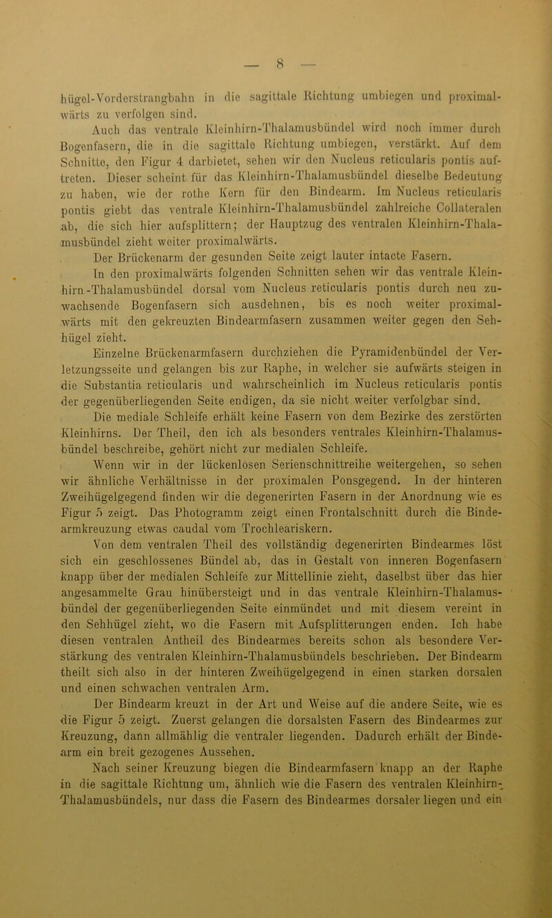 hügol-Vorderstrangbahn in die sagittale Richtung umbiegen und proximal- wärts zu verfolgen sind. Auch das ventrale Kleinhirn-Thalamusbündel wird noch immer durch Bogen fasern, die in die sagittale Richtung umbiegen, verstärkt. Auf dem Schnitte, den Figur 4 darbietet, sehen wir den Nucleus reticularis pontis auf- treten. Dieser scheint für das Kleinhirn-Thalamusbündel dieselbe Bedeutung zu haben, wie der rothe Kern für den Bindearm. Im Nucleus reticularis pontis giebt das ventrale Kleinhirn-Thalamusbündel zahlreiche Collateralen ab, die sich hieraufsplittern; der Hauptzug des ventralen Kleinhirn-Thala- musbündel zieht weiter proximalwärts. Der Brückenarm der gesunden Seite zeigt lauter intacte Fasern. In den proximalwärts folgenden Schnitten sehen wir das ventrale Klein- hirn-Thalamusbündel dorsal vom Nucleus reticularis pontis durch neu zu- wachsende Bogenfasern sich ausdehnen, bis es noch weiter proximal- wärts mit den gekreuzten Bindearmfasern zusammen weiter gegen den Seh- hügel zieht. Einzelne Brückenarmfasern durchziehen die Pyramidenbündel der Ver- letzungsseite und gelangen bis zur Raphe, in welcher sie aufwärts steigen in die Substantia reticularis und wahrscheinlich im Nucleus reticularis pontis der gegenüberliegenden Seite endigen, da sie nicht weiter verfolgbar sind. Die mediale Schleife erhält keine Fasern von dem Bezirke des zerstörten Kleinhirns. Der Theil, den ich als besonders ventrales Kleinhirn-Thalamus- bündel beschreibe, gehört nicht zur medialen Schleife. Wenn wir in der lückenlosen Serienschnittreihe weitergehen, so sehen wir ähnliche Verhältnisse in der proximalen Ponsgegend. In der hinteren Zweihügelgegend finden wir die degenerirten Fasern in der Anordnung wie es Figur 5 zeigt. Das Photogramm zeigt einen Frontalschnitt durch die Binde- armkreuzung etwas caudal vom Trochleariskern. Von dem ventralen Theil des vollständig degenerirten Bindearmes löst sich ein geschlossenes Bündel ab, das in Gestalt von inneren Bogenfasern knapp über der medialen Schleife zur Mittellinie zieht, daselbst über das hier angesammelte Grau hinübersteigt und in das ventrale Kleinhirn-Thalamus- bündel der gegenüberliegenden Seite einmündet und mit diesem vereint in den Sehhügel zieht, wo die Fasern mit Aufsplitterungen enden. Ich habe diesen ventralen Antheil des Bindearmes bereits schon als besondere Ver- stärkung des ventralen Kleinhirn-Thalamusbiindels beschrieben. Der Bindearm theilt sich also in der hinteren Zweihügelgegend in einen starken dorsalen und einen schwachen ventralen Arm. Der Bindearm kreuzt in der Art und Weise auf die andere Seite, wie es die Figur 5 zeigt. Zuerst gelangen die dorsalsten Fasern des Bindearmes zur Kreuzung, dann allraählig die ventraler liegenden. Dadurch erhält der Binde- arm ein breit gezogenes Aussehen. Nach seiner Kreuzung biegen die Bindearmfasern knapp an der Raphe in die sagittale Richtung um, ähnlich wie die Fasern des ventralen Kleinhirn- Thalamusbündels, nur dass die Fasern des Bindearmes dorsaler liegen und ein