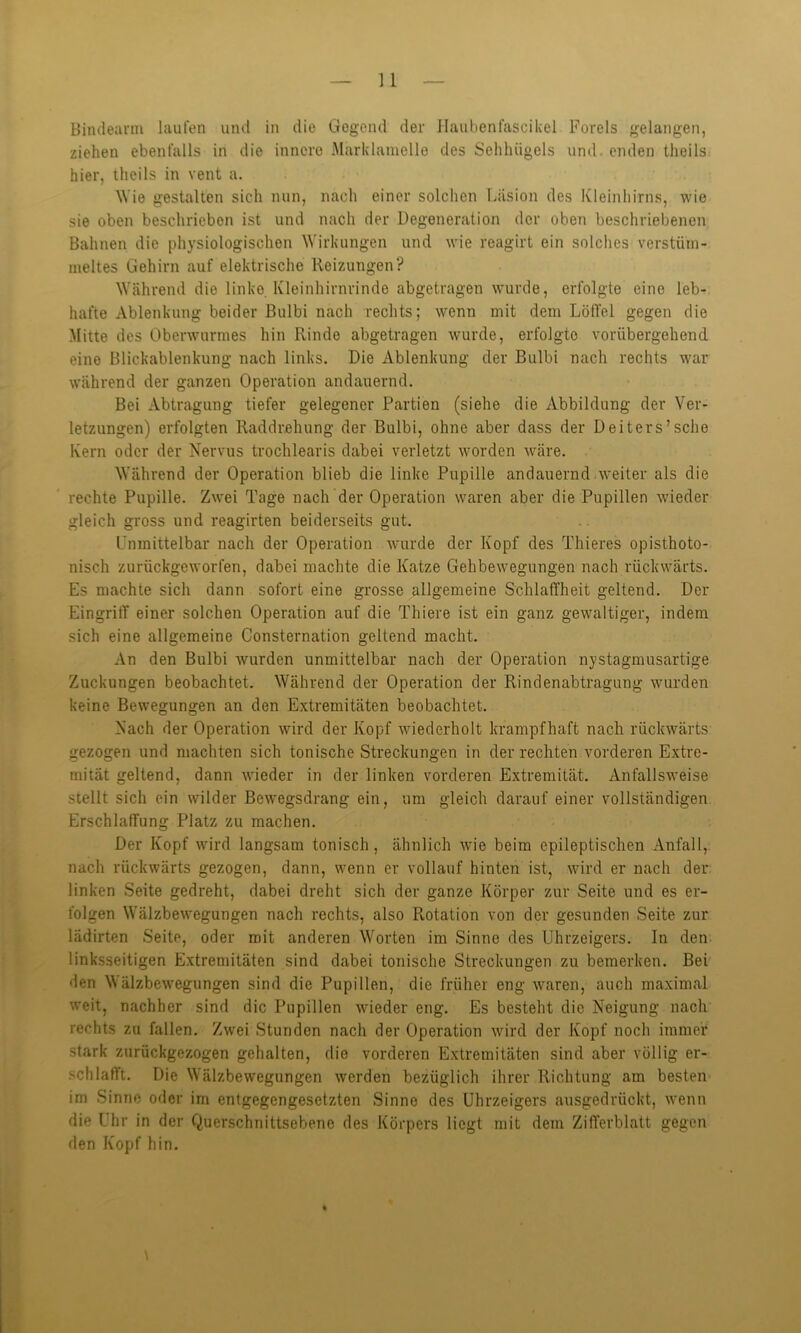 Bindearm laufen und in die Gegend der flaubenfascikel Forels gelangen, ziehen ebenfalls in die innere Marklamelle des Sehlnigels und enden theils hier, theils in vent a. Wie gestalten sich nun, nach einer solchen Läsion des Kleinhirns, wie sie oben beschrieben ist und nach der Degeneration der oben beschriebenen Bahnen die physiologischen Wirkungen und wie reagirt ein solches verstüm- meltes Gehirn auf elektrische Reizungen? Während die linko Kleinhirnrinde abgetragen wurde, erfolgte eine leb- hafte Ablenkung beider Bulbi nach rechts; wenn mit dem Löffel gegen die Mitte des Oberwurmes hin Rinde abgetragen wurde, erfolgte vorübergehend eine Blickablenkung nach links. Die Ablenkung der Bulbi nach rechts war während der ganzen Operation andauernd. Bei Abtragung tiefer gelegener Partien (siehe die Abbildung der Ver- letzungen) erfolgten Raddrehung der Bulbi, ohne aber dass der Deiters’sehe Kern oder der Nervus trochlearis dabei verletzt worden wäre. Während der Operation blieb die linke Pupille andauernd weiter als die rechte Pupille. Zwei Tage nach der Operation waren aber die Pupillen wieder gleich gross und reagirten beiderseits gut. Unmittelbar nach der Operation wurde der Kopf des Thieres opisthoto- nisch zurückgeworfen, dabei machte die Katze Gehbewegungen nach rückwärts. Es machte sich dann sofort eine grosse allgemeine Schlaffheit geltend. Der Eingriff einer solchen Operation auf die Thiere ist ein ganz gewaltiger, indem sich eine allgemeine Consternation geltend macht. An den Bulbi wurden unmittelbar nach der Operation nystagmusartige Zuckungen beobachtet. Während der Operation der Rindenabtragung wurden keine Bewegungen an den Extremitäten beobachtet. Nach der Operation wird der Kopf wiederholt krampfhaft nach rückwärts gezogen und machten sich tonische Streckungen in der rechten vorderen Extre- mität geltend, dann wieder in der linken vorderen Extremität. Anfallsweise stellt sich ein wilder Bewegsdrang ein, um gleich darauf einer vollständigen Erschlaffung Platz zu machen. Der Kopf wird langsam tonisch, ähnlich wie beim epileptischen Anfall, nach rückwärts gezogen, dann, wenn er vollauf hinten ist, wird er nach der linken Seite gedreht, dabei dreht sich der ganze Körper zur Seite und es er- folgen Wälzbewegungen nach rechts, also Rotation von der gesunden Seite zur lädirten Seite, oder mit anderen Worten im Sinne des Uhrzeigers. In den linksseitigen Extremitäten sind dabei tonische Streckungen zu bemerken. Bei •len Wälzbewegungen sind die Pupillen, die früher eng waren, auch maximal weit, nachher sind die Pupillen wieder eng. Es besteht die Neigung nach rechts zu fallen. Zwei Stunden nach der Operation wird der Kopf noch immer stark zurückgezogen gehalten, die vorderen Extremitäten sind aber völlig er- schlafft. Die Wälzbewegungen werden bezüglich ihrer Richtung am besten im Sinne oder im entgegengesetzten Sinne des Uhrzeigers ausgedrückt, wenn die Uhr in der Querschnittsebene des Körpers liegt mit dem Zifferblatt gegen den Kopf hin.