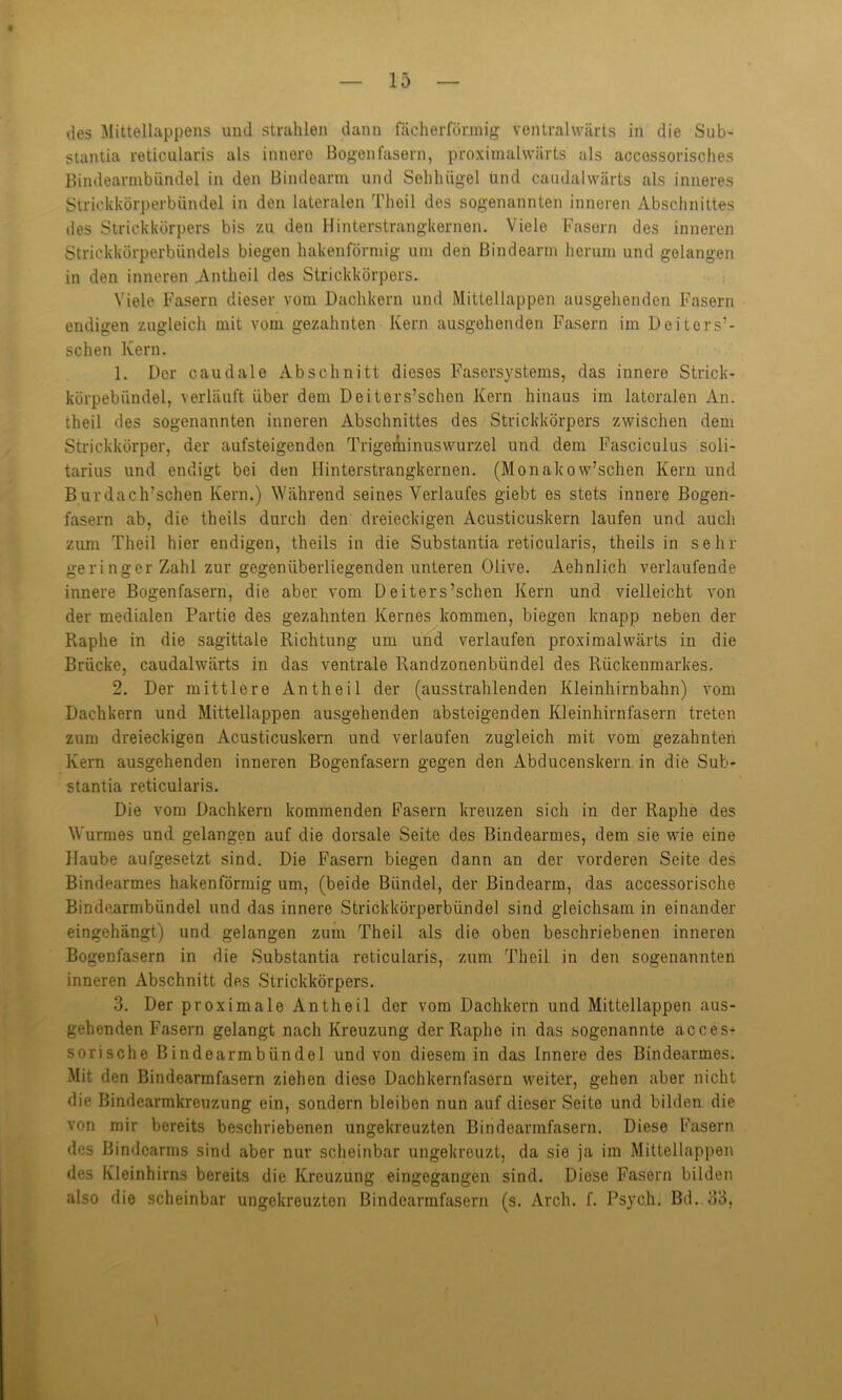 des Mittellappens und strahlen dann fächerförmig ventralwärts in die Sub- stantia reticularis als innere Bogenfasern, proximalwärts als accessorisches Bindearmbündel in den Bindearm und Sehluigel Und caudalwärts als inneres Strickkörperbündel in den lateralen Theil des sogenannten inneren Abschnittes des Strickkörpers bis zu den Hinterstrangkernen. Viele Fasern des inneren Strickkörperbündels biegen hakenförmig um den ßindcarm herum und gelangen in den inneren Antheil des Strickkörpers. Viele Fasern dieser vom Dachkern und Mittellappen ausgehenden Fasern endigen zugleich mit vom gezahnten Kern ausgehenden Fasern im Deitors’- schen Kern. 1. Der caudale Abschnitt dieses Fasersystems, das innere Strick- körpebiindel, verläuft über dem Deiters’schen Kern hinaus im lateralen An. theil des sogenannten inneren Abschnittes des Strickkörpers zwischen dem Strickkörper, der ansteigenden Trigeminuswurzel und dem Fasciculus soli- tarius und endigt bei den Ilinterstrangkernen. (Monakow’schen Kern und Burdach’schen Kern.) Während seines Verlaufes giebt es stets innere Bogen- fasern ab, die theils durch den dreieckigen Acusticuskern laufen und auch zum Theil hier endigen, theils in die Substantia reticularis, theils in sehr geringer Zahl zur gegenüberliegenden unteren Olive. Aehnlich verlaufende innere Bogenfasern, die aber vom Deiters’schen Kern und vielleicht von der medialen Partie des gezahnten Kernes kommen, biegen knapp neben der Raplie in die sagittale Richtung um und verlaufen proximalwärts in die Brücke, caudalwärts in das ventrale Randzonenbündel des Rückenmarkes. 2. Der mittlere Antheil der (ausstrahlenden Kleinhirnbahn) vom Dachkern und Mittellappen ausgehenden absteigenden Kleinhirnfasern treten zum dreieckigen Acusticuskern und verlaufen zugleich mit vom gezahnten Kern ausgehenden inneren Bogenfasern gegen den Abducenskern in die Sub- stantia reticularis. Die vom Dachkern kommenden Fasern kreuzen sich in der Raplie des Wurmes und gelangen auf die dorsale Seite des Bindearmes, dem sie wie eine Haube aufgesetzt sind. Die Fasern biegen dann an der vorderen Seite des Bindearmes hakenförmig um, (beide Bündel, der Bindearm, das accessorische Bindearmbündel und das innere Strickkörperbündel sind gleichsam in einander eingehängt) und gelangen zum Theil als die oben beschriebenen inneren Bogenfasern in die Substantia reticularis, zum Theil in den sogenannten inneren Abschnitt des Strickkörpers. 3. Der proximale Antheil der vom Dachkern und Mittellappen aus- gehenden Fasern gelangt nach Kreuzung der Raphe in das sogenannte äcces* sorische Bindearmbündel und von diesem in das Innere des Bindearmes. Mit den Bindearmfasern ziehen diese Dachkernfasern weiter, gehen aber nicht die Bindearmkreuzung ein, sondern bleiben nun auf dieser Seite und bilden die von mir bereits beschriebenen ungekreuzten Bindearmfasern. Diese Fasern des Bindcarms sind aber nur scheinbar ungekreuzt, da sie ja im Mittellappen des Kleinhirns bereits die Kreuzung eingegangen sind. Diese Fasern bilden also die scheinbar ungekreuzten Bindcarmfasern (s. Arch. f. Psych. Bd. 33,