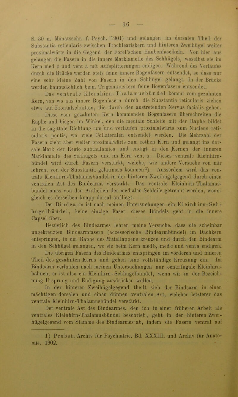 S. 30 u. Monatsschr. f. Psycb. 1901) und gelangen im dorsalen Theil der Substantia reticularis zwischen Trochleariskern und hinteren Zweihügel weiter proximalwärts in die Gegend der Forel’schen Haubenfascikeln. Von hier aus gelangen die Fasern in die innere Marklamelle des Sehhügels, woselbst sie im Kern med c und vent a mit Aufsplitterungen endigen. Während des Verlaufes durch die Brücke werden stets feine innere Bogenfasern entsendet, so dass nur eine sehr kleine Zahl von Fasern in den Sehhügel gelangt. In der Brücke werden hauptsächlich beim Trigeminuskern feine Bogenfasern entsendet. Das ventrale Kleinhirn-Thalamusbündel kommt vom gezahnten Kern, von wo aus innere Bogenfasern durch die Substantia reticularis ziehen etwa auf Frontalschnitten, die durch den austretenden Nervus facialis gehen. Diese vom gezahnten Kern kommenden Bogenfasern überschreiten die Raphe und biegen im Winkel, den die mediale Schleife mit der Raphe bildet in die sagittale Richtung um und verlaufen proximalwärts zum Nucleus reti- cularis pontis, wo viele Collateralen entsendet werden. Die Mehrzahl der Fasern zieht aber weiter proximalwärts zum rothen Kern und gelangt ins dor- sale Mark der Regio subthalamica und endigt in den Kernen der inneren Marklamelle des Sehhügels und im Kern vent a. Dieses ventrale Kleinhirn- bündel wird durch Fasern verstärkt, welche, wie andere Versuche von mir lehren, von der Substantia gelatinosa kommen1). Ausserdem wird das ven- trale Kleinhirn-Thalamusbündel in der hinteren Zweihügelgegend durch einen ventralen Ast des Bindearms verstärkt. Das ventrale Kleinhirn-Thalamus- biindel muss von den Antheilen der medialen Schleife getrennt werden, wenn- gleich es derselben knapp dorsal aufliegt. Der Bindearm ist nach meinen Untersuchungen ein Kleinhirn-Seh- hügelbündel, keine einzige Faser dieses Bündels geht in die innere Capsel über. Bezüglich des Bindearmes lehren meine Versuche, dass die scheinbar ungekreuzten Bindearmfasern (accessorische Bindearmbündel) im Dachkern entspringen, in der Raphe des Mittellappens kreuzen und durch den Bindearm in den Sehhügel gelangen, wo sie beim Kern medb, medc und venta endigen. Die übrigen Fasern des Bindearmes entspringen im vorderen und inneren Theil des gezahnten Kerns und gehen eine vollständige Kreuzung ein. Im Bindearm verlaufen nach meinen Untersuchungen nur centrifugale Kleinhirn- bahnen, er ist also ein Kleinhirn-Sehhiigelbündel, wenn wir in der Bezeichn nung Ursprung und Endigung ausdrücken wollen. In der hinteren Zweihügelgegend theilt sich der Bindearm in einen mächtigen dorsalen und einen dünnen ventralen Ast, welcher letzterer das ventrale Kleinhirn-Thalamusbündel verstärkt. Der ventrale Ast des Bindearmes, den ich in einer früheren Arbeit als ventrales Kleinhirn-Thalamusbündel beschrieb, geht in der hinteren Zwei- hügelgegend vom Stamme des Bindearmes ab, indem die Fasern ventral auf 1) Probst, Archiv für Psychiatrie. Bd. XXXIII. und Archiv für Anato- mie. 1902.