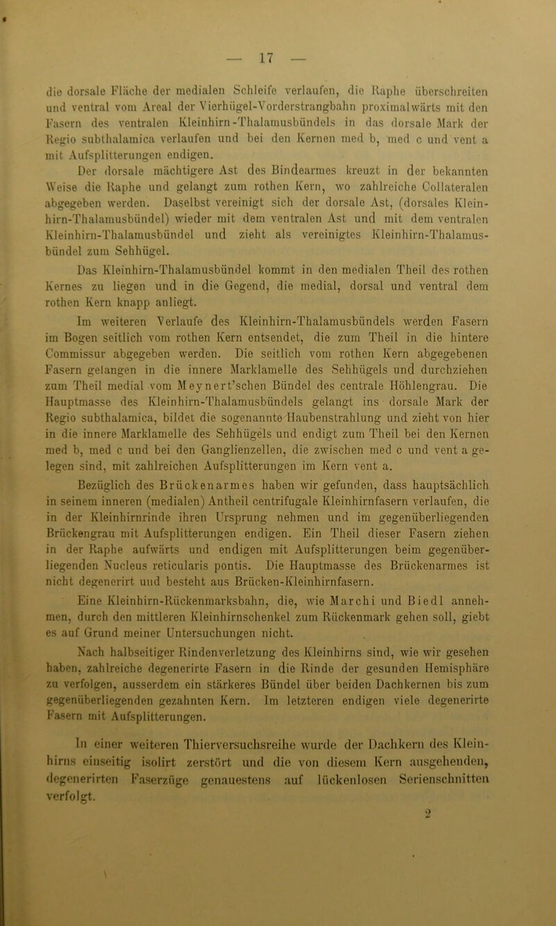 die dorsale Fläche der medialen Schleife verlaufen, die Räphe überschreiten und ventral vom Areal der Vierhügel-Vorderstrangbahn proximalwärts mit den Fasern des ventralen Kleinhirn-Thalamusbündels in das dorsale Mark der Regio subthalamica verlaufen und bei den Kernen med b, med c und vent a mit Aufsplitterungen endigen. Der dorsale mächtigere Ast des Bindearmes kreuzt in der bekannten Weise die Raphe und gelangt zum rothen Kern, wo zahlreiche Collateralen abgegeben werden. Daselbst vereinigt sich der dorsale Ast, (dorsales Klein- hirn-Thalamusbündel) wieder mit dem ventralen Ast und mit dem ventralen Kleinhirn-Thalamusbündel und zieht als vereinigtes Kleinhirn-Thalamus- bündel zum Sehlnigel. Das Kleinhirn-Thalamusbündel kommt in den medialen Theil des rothen Kernes zu liegen und in die Gegend, die medial, dorsal und ventral dem rothen Kern knapp anliegt. Im weiteren Verlaufe des Kleinhirn-Thalamusbiindels werden Fasern im Bogen seitlich vom rothen Kern entsendet, die zum Theil in die hintere Commissur abgegeben werden. Die seitlich vom rothen Kern abgegebenen Fasern gelangen in die innere Marklamelle des Sehhügels und durchziehen zum Theil medial vom Meynert’schen Bündel des centrale Höhlengrau. Die Hauptmasse des Kleinhirn-Thalamusbündels gelangt ins dorsale Mark der Regio subthalamica, bildet die sogenannte Haubenstrahlung und zieht von hier- in die innere Marklamelle des Sehhügels und endigt zum Theil bei den Kernen med b, med c und bei den Ganglienzellen, die zwischen med c und vent a ge- legen sind, mit zahlreichen Aufsplitterungen im Kern vent a. Bezüglich des Brücken arm es haben wir gefunden, dass hauptsächlich in seinem inneren (medialen) Antheil centrifugale Kleinhirnfasern verlaufen, die in der Kleinhirnrinde ihren Ursprung nehmen und im gegenüberliegenden Brückengrau mit Aufsplitterungen endigen. Ein Theil dieser Fasern ziehen in der Raphe aufwärts und endigen mit Aufsplitterungen beim gegenüber- liegenden Nucleus reticularis pontis. Die Hauptmasse des Brückenarmes ist nicht degencrirt und besteht aus Brücken-Kleinhirnfasern. Eine Kleinhirn-Riickenmarksbahn, die, wie Marchi und Biedl anneh- men, durch den mittleren Kleinhirnschenkel zum Rückenmark gehen soll, giebt es auf Grund meiner Untersuchungen nicht. Nach halbseitiger Rindenverletzung des Kleinhirns sind, wie wir gesehen haben, zahlreiche degenerirte Fasern in die Rinde der gesunden Hemisphäre zu verfolgen, ausserdem ein stärkeres Bündel über beiden Dachkernen bis zum gegenüberliegenden gezahnten Kern. Im letzteren endigen viele degenerirte Fasern mit Aufsplitterungen. In einer weiteren Thierversuchsreilie wurde der Dachkern des Klein- hirns einseitig isolirt zerstört und die von diesem Kern ausgehenden, degenerirten Faserzüge genauestens auf lückenlosen Serienschnitten verfolgt.