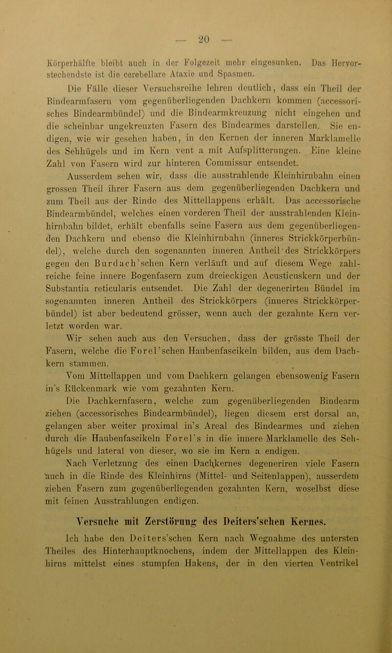 Körperhälfte bleibt auch in der Folgezeit mehr eingesunken. Das Hervor- stechendste ist die cerebellaro Ataxie und Spasmen. Die Fälle dieser Versuchsreihe lehren deutlich, dass ein Theil der Bindearmfasern vom gegenüberliegenden Dachkern kommen (accessori- sches Bindearmbtindel) und die Bindearmkreuzung nicht eingehen und die scheinbar ungekreuzten Fasern des Bindearmes darstellen. Sie en- digen, wie wir gesehen haben, in den Kernen der inneren Marklamelle des Sehhügels und im Kern vent a mit Aulsplitterungen. Eine kleine Zahl von Fasern wird zur hinteren Commissur entsendet. Ausserdem sehen wir, dass die ausstrahlende Kleinhirnbahn einen grossen Theil ihrer Fasern aus dem gegenüberliegenden Dachkern und zum Theil aus der Rinde des Mittellappens erhält. Das accessorische Bindearmbündel, welches einen vorderen Theil der ausstrahlenden Klein- hirnbahn bildet, erhält ebenfalls seine Fasern aus dem gegenüberliegen- den Dachkern und ebenso die Kleinhirnbahn (inneres Strickkörperbün- del), welche durch den sogenannten inneren Antheii'des Strickkörpers gegen den Burdach’schen Kern verläuft und auf diesem Wege zahl- reiche feine innere Bogenfasern zum dreieckigen Acusticuskern und der Substantia reticularis entsendet. Die Zahl der degenerirten Bündel im sogenannten inneren Antheil des Strickkörpers (inneres Strickkörper- bündel) ist aber bedeutend grösser, wenn auch der gezahnte Kern ver- letzt worden war. Wir sehen auch aus den Versuchen, dass der grösste Theil der Fasern, welche die Forel’sehen Haubenfascikeln bilden, aus dem Dach- kern stammen. Vom Mittellappen und vom Dachkern gelangen ebensowenig Fasern in’s Rückenmark wie vom gezahnten Kern. Die Dachkernfasern, welche zum gegenüberliegenden Bindearm ziehen (accessorisches Bindearmbündel), liegen diesem erst dorsal an. gelangen aber weiter proximal in’s Areal des Bindearmes und ziehen durch die Haubenfascikeln Forel’s in die innere Marklamelle des Seh- hügels und lateral von dieser, wo sie im Kern a endigen. Nach Verletzung des einen Dacl\kernes degeneriren viele Fasern auch in die Rinde des Kleinhirns (Mittel- und Seitenlappen), ausserdem ziehen Fasern zum gegenüberliegenden gezahnten Kern, woselbst diese mit feinen Ausstrahlungen endigen. Versuche mit Zerstörung des Deiters’scheu Kernes. Ich habe den Deiters’schen Kern nach Wegnahme des untersten Theiles des Hinterhauptknochens, indem der Mittellappen des Klein- hirns mittelst eines stumpfen Hakens, der in den vierten Ventrikel