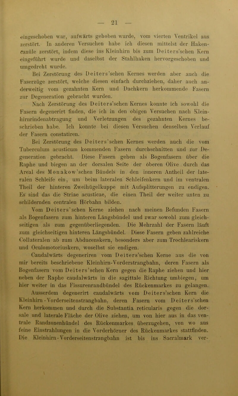 eingeschoben war, aufwärts gehoben wurde, vom vierten Ventrikel aus zerstört. In anderen Versuchen habe ich diesen mittelst der Haken- caniile zerstört, indem diese ins Kleinhirn bis zum Deiters’schen Kern eingeführt wurde und daselbst der Stahlhaken hervorgeschoben und umgedreht wurde. Bei Zerstörung des Deiters’schen Kernes werden aber auch die Faserzüge zerstört, welche diesen einfach durchziehen, daher auch an- derweitig vom gezahnten Kern und Dachkern herkommende Fasern zur Degeneration gebracht wurden. Nach Zerstörung des Deiters’schen Kernes konnte ich sowohl die Fasern degenerirt finden, die ich in den obigen Versuchen nach Klein- hirnrindenabtragung und Verletzungen des gezahnten Kernes be- schrieben habe. Ich konnte bei diesen Versuchen denselben Verlauf der Fasern constatiren. Bei Zerstörung des Deiters’schen Kernes werden auch die vom Tuberculum acusticum kommenden Fasern durchschnitten und zur De- generation gebracht. Diese Fasern gehen als Bogenfasern über die Raphe und biegen an der dorsalen Seite der oberen Olive durch das Areal des Monakow’schen Bündels in den inneren Antheil der late- ralen Schleife ein, um beim lateralen Schleifenkern und im ventralen Theil der hinteren Zweihügelkuppe mit Aufsplitterungen zu endigen. Es' sind das die Striae acusticae, die einen Theil der weiter unten zu schildernden centralen Hörbahn bilden. Vom Deiters’schen Kerne ziehen nach meinen Befunden Fasern als Bogenfasern zum hinteren Längsbündel und zwar sowohl zum gleich- seitigen als zum gegenüberliegenden. Die Mehrzahl der Fasern läuft zum gleichseitigen hinteren Längsbündel. Diese Fasern geben zahlreiche Collateralen ab zum Abducenskern, besonders aber zum Trochleariskern und Oculomotoriuskern, woselbst sie endigen. Caudalwärts degeneriren vom Deiters’schen Kerne aus die von mir bereits beschriebene Kleinhirn-Vorderstrangbahn, deren Fasern als Bogen fasern vom Deiters’schen Kern gegen die Raphe ziehen und hier neben der Raphe caudalwärts in die sagittale Richtung umbiegen, um hier weiter in das Fissurenrandbündel des Rückenmarkes zu gelangen. Ausserdem degenerirt caudalwärts vom Deiters’schen Kern die Kleinhirn-Vorderseitenstrangbahn, deren Fasern vom Deiters’schen Kern herkommen und durch die Substantia reticularis gegen die dor- sale und laterale Fläche der Olive ziehen, um von hier aus in das ven- trale Randzonenhtindel des Rückenmarkes überzugehen, von wo aus feine Einstrahlungen in die Vorderhörner des Rückenmarkes stattfinden. Die Kleinhirn-Vorderseitenstrangbahn ist bis ins Sacralmark ver-