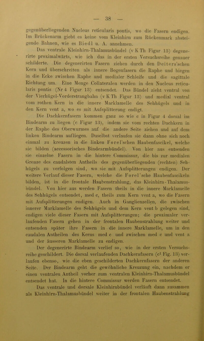 gegenüberliegenden Nucleus reticularis pontis, wo die Fasern endigen. Im Brückenarm giebt es keine vom Kleinhirn zum Rückenmark abstei- gende Bahnen, wie es Biedl u. A. annehmen. Das ventrale Kleinhirn-Thalamusbündel (v K Th Figur 13) degene- rirte proximalwärts, wie ich das in der ersten Versuchsreihe genauer schilderte. Die degenerirten Fasern ziehen durch den Deiters’schen Kern und überschreiten als innere Bogenfasern die Raplie und biegen in die Ecke zwischen Raplie und medialer Schleife und die sagittale Richtung um. Eine Menge Collateralen werden in den Nucleus reticu- laris pontis (Nr 4 Figur 13) entsendet. Das Bündel zieht ventral von der Vierhügel-Vorderstrangbahn (vKTh Figur 13) und medial ventral vom rothen Kern in die innere Marklamelle des Sehhügels und in den Kern vent a, wo es mit Aufsplitterung endigt. Die Dachkernfasern kommen ganz so wie c in Figur 4 dorsal im Bindearm zu liegen (c Figur 13), indem sie vom rechten Dachkern in der Raplie des Oberwurmes auf die andere Seite ziehen und auf dem linken Bindearm aufliegen. Daselbst verlaufen sie dann ohne sich noch einmal zu kreuzen in die linken Forel’scken Haubenfascikel, welche sie bilden (accessorisches Bindearmbündel). Von hier aus entsenden sie einzelne Fasern in die hintere Commissur, die bis zur medialen Grenze des caudalsten Antheils des gegenüberliegenden (rechten) Seh- hügels zu verfolgen sind, wo sie mit Aufsplitterungen endigen. Der weitere Verlauf dieser Fasern, welche die ForeTsche Haubenfascikeln bilden, ist in die frontale Haubenstrahlung, das Kleinhirn -Thalamus- bündel. Von hier aus werden Fasern theils in die innere Marklamelle des Sehhiigels entsendet, med c, theils zum Kern vent a, wo die Fasern mit Aufsplitterungen endigen. Auch in Ganglienzellen, die zwischen innerer Marklamelle des Sehhügels und dem Kern vent b gelegen sind, endigen viele dieser Fasern mit Aufsplitterungen; die proximaler ver- laufenden Fasern gehen in der frontalen Haubenstrahlung weiter und entsenden später ihre Fasern in die innere Marklamelle, um in den caudalen Antheilen des Kerns med c und zwischen med c und vent a und der äusseren Marklamelle zu endigen. Der degenerirte Bindearm verlief so, wie in der ersten Versuchs- reihegeschildert. Die dorsal verlaufenden Dach kern fasern (c1 Fig. 13) ver- laufen ebenso, wie die eben geschilderten Dachkernfasern der anderen Seite. Der ßindearm geht die gewöhnliche Kreuzung ein, nachdem er einen ventraleu Antheil vorher zum ventralen Kleinhirn-Thalamusbündel entsendet hat. In die hintere Commissur werden Fasern entsendet. Das ventrale und dorsale Kleinhirnbündel verläuft dann zusammen als Kleinhirn-Thalamusbündel weiter in der frontalen Haubenstrahlung