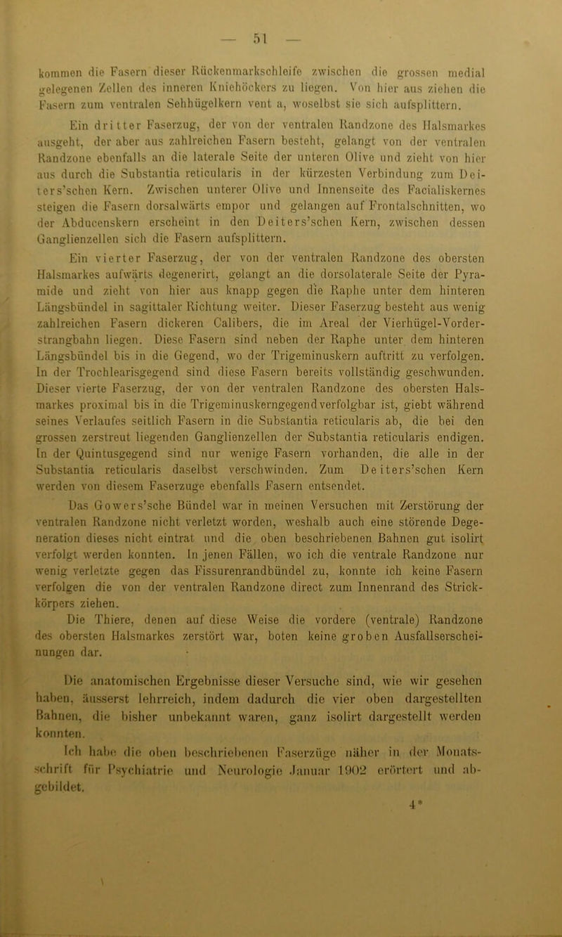 kommen die Fasern dieser Rückenmarksohloife zwischen die grossen medial gelegenen Zellen des inneren Kniehöckers zu liegen. Von hier aus ziehen die Fasern zum ventralen Sehhügelkern vent a, woselbst sie sich aufsplittern. Ein dritter Faserzug, der von dor ventralen Randzone des Halsmarkes ausgeht, der aber aus zahlreichen Fasern besteht, gelangt von der ventralen Randzone ebenfalls an die laterale Seite der unteren Olive und zieht von hier aus durch die Substantia reticularis in der kürzesten Verbindung zum Dei- ters’schen Kern. Zwischen unterer Olive und Innenseite des Facialiskernes steigen die Fasern dorsalwärts empor und gelangen auf Frontalschnitten, wo der Abducenskern erscheint in den Deiters’schen Kern, zwischen dessen Ganglienzellen sich die Fasern aufsplittern. Ein vierter Faserzug, der von der ventralen Randzone des obersten Halsmarkes aufwärts degenerirt, gelangt an die dorsolaterale Seite der Pyra- mide und zieht von hier aus knapp gegen die Raphe unter dem hinteren Längsbündel in sagittaler Richtung weiter. Dieser Faserzug besteht aus wenig- zahlreichen Fasern dickeren Calibers, die im Areal der Vierhügel-Vorder- strangbahn liegen. Diese Fasern sind neben der Raphe unter dem hinteren Längsbündel bis in die Gegend, wo der Trigeminuskern auftritt zu verfolgen. In der Trochlearisgegend sind diese Fasern bereits vollständig geschwunden. Dieser vierte Faserzug, der von der ventralen Randzone des obersten Hals- markes proximal bis in die Trigeminuskerngegend verfolgbar ist, giebt während seines Verlaufes seitlich Fasern in die Substantia reticularis ab, die bei den grossen zerstreut liegenden Ganglienzellen der Substantia reticularis endigen, ln der Quintusgegend sind nur wenige Fasern vorhanden, die alle in der Substantia reticularis daselbst verschwinden. Zum Deiters’schen Kern werden von diesem Faserzuge ebenfalls Fasern entsendet. Das Gowers’sche Bündel war in meinen Versuchen mit Zerstörung der ventralen Randzone nicht verletzt worden, weshalb auch eine störende Dege- neration dieses nicht eintrat und die oben beschriebenen Bahnen gut isolirt verfolgt werden konnten, ln jenen Fällen, wo ich die ventrale Randzone nur wenig verletzte gegen das Fissurenrandbündel zu, konnte ich keine Fasern verfolgen die von der ventralen Randzone direct zum Innenrand des Strick- körpers ziehen. Die Thiere, denen auf diese Weise die vordere (ventrale) Randzone des obersten Halsmarkos zerstört war, boten keine groben Ausfallserschei- nungen dar. Die anatomischen Ergebnisse dieser Versuche sind, wie wir gesehen haben, äusserst lehrreich, indem dadurch die vier oben dargestellten Bahnen, die bisher unbekannt waren, ganz isolirt dargestellt werden konnten. Ich habe die oben beschriebenen Faserzüge näher in der Monats- schrift für Psychiatrie und Neurologie Januar 1902 erörtert und ab- gebildet. 4*