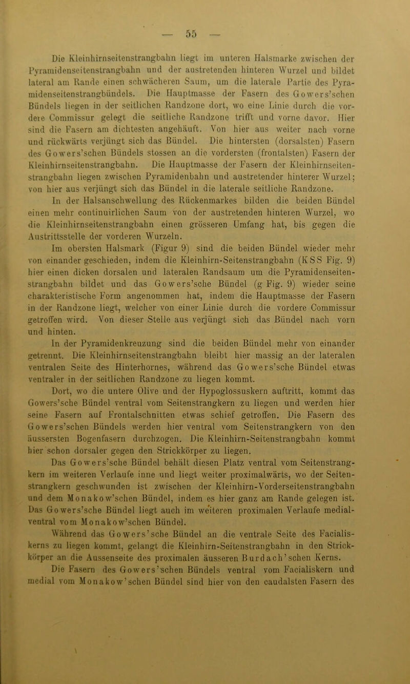 Die Kleinhirnseitenstrangbahn liegt im unteren Halsmarke zwischen der Pyramidenseitenstrangbahn und der austretenden hinteren Wurzel und bildet lateral am Rande einen schwächeren Saum, um die laterale Partie des Pyra- midenseitenstrangbündels. Die Hauptmasse der Fasern des Gowers’schen Bündels liegen in der seitlichen Randzone dort, wo eine Linie durch die vor- dere Commissur gelegt die seitliche Randzone triiTt und vorne davor. Hier sind die Fasern am dichtesten angehäuft. Von hier aus weiter nach vorne und rückwärts verjüngt sich das Bündel. Die hintersten (dorsalsten) Fasern des Gowers’schen Bündels stossen an die vordersten (frontalsten) Fasern der Kleinhirnseitenstrangbahn. Die Hauptmasse der Fasern der Kleinhirnseiten- strangbahn liegen zwischen Pyramidenbahn und austretender hinterer Wurzel; von hier aus verjüngt sich das Bündel in die laterale seitliche Randzone. In der Halsanschwellung des Rückenmarkes bilden die beiden Bündel einen mehr continuirlichen Saum von der austretenden hinteren Wurzel, wo die Kleinhirnseitenstrangbahn einen grösseren Umfang hat, bis gegen die Austrittsstelle der vorderen Wurzeln. Im obersten Halsmark (Figur 9) sind die beiden Bündel wieder mehr von einander geschieden, indem die Kleinhirn-Seitenstrangbahn (KSS Fig. 9) hier einen dicken dorsalen und lateralen Randsaum um die Pyramidenseiten- strangbahn bildet und das Gowers’sche Bündel (g Fig. 9) wieder seine charakteristische Form angenommen hat, indem die Hauptmasse der Fasern in der Randzone liegt, welcher von einer Linie durch die vordere Commissur getroffen wird. Von dieser Stelle aus verjüngt sich das Bündel nach vorn und hinten. In der Pyramidenkreuzung sind die beiden Bündel mehr von einander getrennt. Die Kleinhirnseitenstrangbahn bleibt hier massig an der lateralen ventralen Seite des Hinterholmes, während das Gowers’sche Bündel etwas ventraler in der seitlichen Randzone zu liegen kommt. Dort, wo die untere Olive und der Hypoglossuskern auftritt, kommt das Gowers’sche Bündel ventral vom Seitenstrangkern zu liegen und werden hier seine Fasern auf Frontalschnitten etwas schief getroffen. Die Fasern des Gowers’schen Bündels werden hier ventral vom Seitenstrangkern von den äussersten Bogenfasern durchzogen. Die Kleinhirn-Seitenstrangbahn kommt hier schon dorsaler gegen den Strickkörper zu liegen. Das Gowers’sche Bündel behält diesen Platz ventral vom Seitenstrang- kern im weiteren Verlaufe inne und liegt weiter proximalwärts, wo der Seiten- strangkern geschwunden ist zwischen der Kleinhirn-Vorderseitenstrangbahn und dem Monakow’schen Bündel, indem es hier ganz am Rande gelegen ist. Das Gowers’sche Bündel liegt auch im weiteren proximalen Verlaufe medial- ventral vom Monakow’schen Bündel. Während das Gowers’sche Bündel an die ventrale Seite des Facialis- kerns zu liegen kommt, gelangt die Kleinhirn-Seltenstrangbahn in den Strick- körper an die Aussenseite des proximalen äusseren Burdach’sehen Kerns. Die Fasern des Gowers’schen Bündels ventral vom Faoialiskorn und medial vom Monakow’schen Bündel sind hier von den caudalsten Fasern des