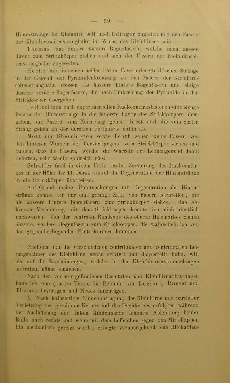 Hinterst ränge im Kleinhirn soll nach Kd ingor zugleich mit den Kasern der Kleinhirnseitenstrangbahn im Wurm des Kleinhirnes sein. Thomas fand hintere äussere Bogenfasern, welche nach aussen direct zum Strickkörper ziehen und sich den Kasern der Kleinhirnsei- tenstrangbahn zugesellen. Hoche fand inseinen beiden Köllen Kasern der Goll’schen Stränge in der Gegend der Pyramidenkreuzung zu den Kasern der Kleinhirn- seitenstrangbahn stossen als äussere hintere Bogenfasern und einige äussere vordere Bogenfasern, die nach Umkreisung der Pyramide in den S trickkör per ü b ergeh en. Pellizzi fand nach experimentellen Rückenmarksläsionen eine Menge Kasern der Hinterstränge in die innerste Partie des Strickkörpers über- gehen, die Kasern vom Keilstrang gehen direct und die vom zarten Strang gehen an der dorsalen Peripherie dahin ab. Mott und Sh er rington sowie Tooth sahen keine Kasern von den hinteren Wurzeln der Cervicalgegend zum Strickkörper, ziehen und fanden, dass die Fasern, welche die Wurzeln der Lendengegend dahin lieferten, sehr wenig zahlreich sind. Schaffer fand in einem Kalle totaler Zerstörung des Rückenmar- kes in der Höhe der 11. Dorsalwurzel die Degeneration der Hinterstränge in die Strickkörper übergehen. Auf Grund meiner Untersuchungen mit Degeneration der Hinter- stränge konnte ich nur eine geringe Zahl von Fasern feststellen, die als äussere hintere Bogenfasern zum Strickkörpef ziehen. Eine ge- kreuzte Verbindung mit dem Strickkörper konnte ich nicht deutlich nachweisen. Von der ventralen Randzone des oberen Halsmarkes ziehen äussere, vordere Bogenfasern zum Strickkörper, die wahrscheinlich von den gegenüberliegenden Hinterhörnern kommen. Nachdem ich die verschiedenen centrifugalen und centripetalen Lei- tungsbahnen des Kleinhirns genau erörtert und dargestellt habe, will ich auf die Erscheinungen, welche in den Kleinhirnverstümmelungen auftraten, näher eingehen. Nach den von mir gefundenen Resultaten nach Kleinhirnabtragungen kann ich zum grossen Theile die Befunde von Lueiani, Rüssel und Thomas bestätigen und Neues hinzufügen. 1. Nach halbseitiger Rindenabtragung des Kleinhirns mit partieller Verletzung des gezahnten Kernes und des Dachkernes erfolgten während der Auslöffelung der linken Rindenpartie lebhafte Ablenkung beider Bulbi nach rechts und wenn mit dem Löffelchen gegen den Mittellappen hin mechanisch gereizt wurde, erfolgte vorübergehend eine Blickablen-